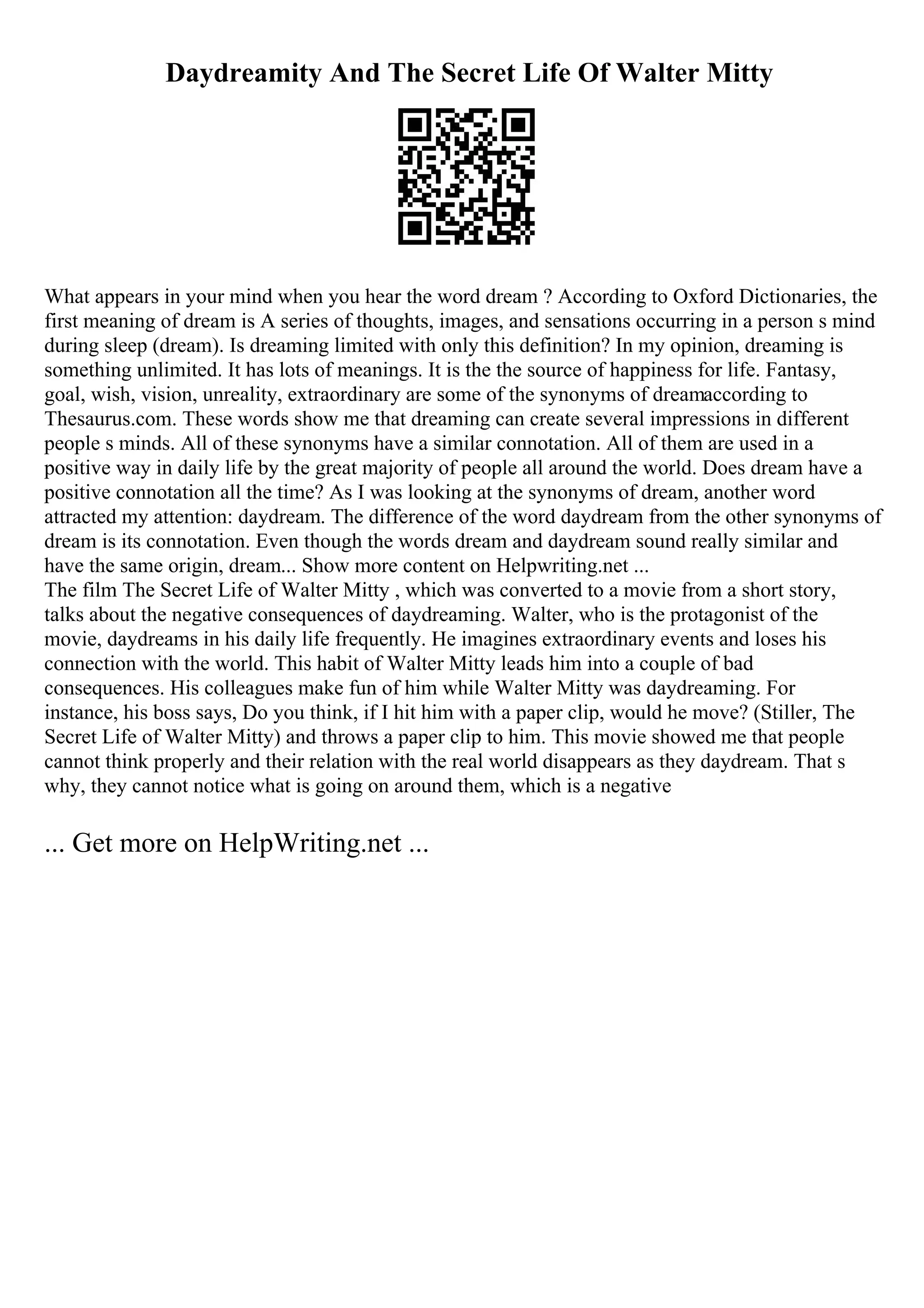 Daydreamity And The Secret Life Of Walter Mitty
What appears in your mind when you hear the word dream ? According to Oxford Dictionaries, the
first meaning of dream is A series of thoughts, images, and sensations occurring in a person s mind
during sleep (dream). Is dreaming limited with only this definition? In my opinion, dreaming is
something unlimited. It has lots of meanings. It is the the source of happiness for life. Fantasy,
goal, wish, vision, unreality, extraordinary are some of the synonyms of dreamaccording to
Thesaurus.com. These words show me that dreaming can create several impressions in different
people s minds. All of these synonyms have a similar connotation. All of them are used in a
positive way in daily life by the great majority of people all around the world. Does dream have a
positive connotation all the time? As I was looking at the synonyms of dream, another word
attracted my attention: daydream. The difference of the word daydream from the other synonyms of
dream is its connotation. Even though the words dream and daydream sound really similar and
have the same origin, dream... Show more content on Helpwriting.net ...
The film The Secret Life of Walter Mitty , which was converted to a movie from a short story,
talks about the negative consequences of daydreaming. Walter, who is the protagonist of the
movie, daydreams in his daily life frequently. He imagines extraordinary events and loses his
connection with the world. This habit of Walter Mitty leads him into a couple of bad
consequences. His colleagues make fun of him while Walter Mitty was daydreaming. For
instance, his boss says, Do you think, if I hit him with a paper clip, would he move? (Stiller, The
Secret Life of Walter Mitty) and throws a paper clip to him. This movie showed me that people
cannot think properly and their relation with the real world disappears as they daydream. That s
why, they cannot notice what is going on around them, which is a negative
... Get more on HelpWriting.net ...
 