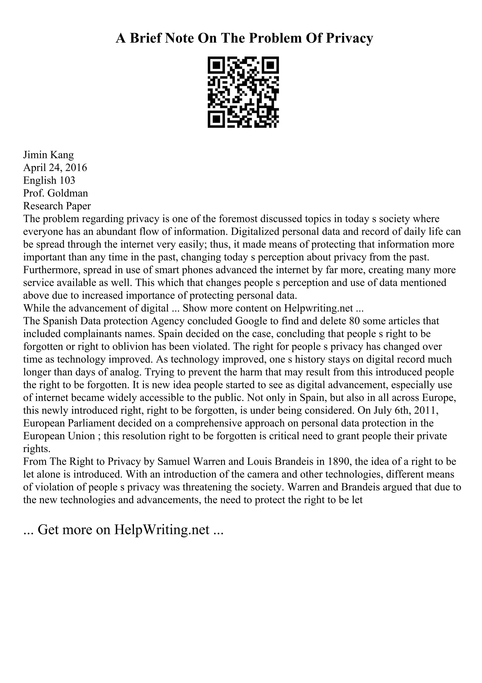 A Brief Note On The Problem Of Privacy
Jimin Kang
April 24, 2016
English 103
Prof. Goldman
Research Paper
The problem regarding privacy is one of the foremost discussed topics in today s society where
everyone has an abundant flow of information. Digitalized personal data and record of daily life can
be spread through the internet very easily; thus, it made means of protecting that information more
important than any time in the past, changing today s perception about privacy from the past.
Furthermore, spread in use of smart phones advanced the internet by far more, creating many more
service available as well. This which that changes people s perception and use of data mentioned
above due to increased importance of protecting personal data.
While the advancement of digital ... Show more content on Helpwriting.net ...
The Spanish Data protection Agency concluded Google to find and delete 80 some articles that
included complainants names. Spain decided on the case, concluding that people s right to be
forgotten or right to oblivion has been violated. The right for people s privacy has changed over
time as technology improved. As technology improved, one s history stays on digital record much
longer than days of analog. Trying to prevent the harm that may result from this introduced people
the right to be forgotten. It is new idea people started to see as digital advancement, especially use
of internet became widely accessible to the public. Not only in Spain, but also in all across Europe,
this newly introduced right, right to be forgotten, is under being considered. On July 6th, 2011,
European Parliament decided on a comprehensive approach on personal data protection in the
European Union ; this resolution right to be forgotten is critical need to grant people their private
rights.
From The Right to Privacy by Samuel Warren and Louis Brandeis in 1890, the idea of a right to be
let alone is introduced. With an introduction of the camera and other technologies, different means
of violation of people s privacy was threatening the society. Warren and Brandeis argued that due to
the new technologies and advancements, the need to protect the right to be let
... Get more on HelpWriting.net ...
 