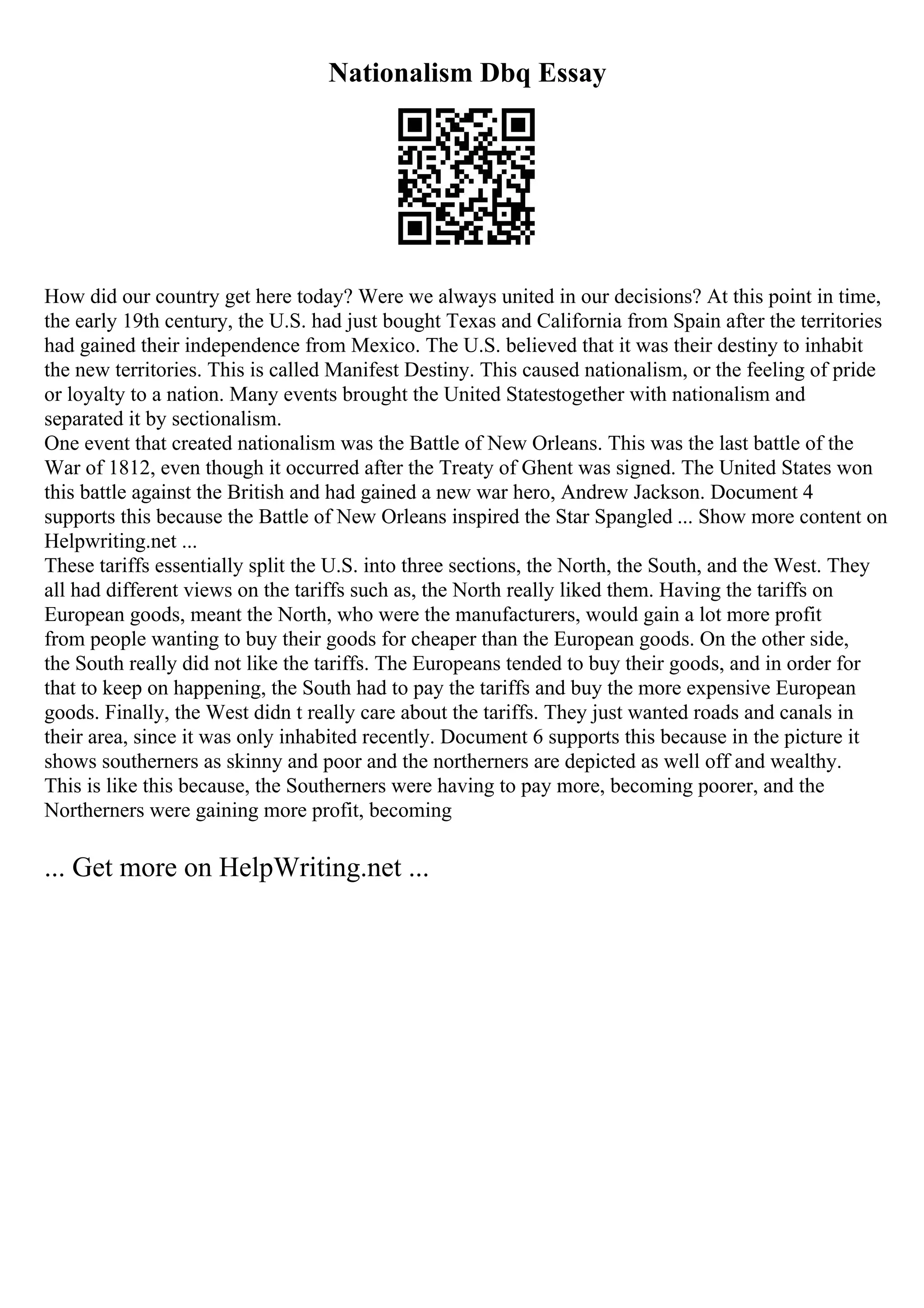 Nationalism Dbq Essay
How did our country get here today? Were we always united in our decisions? At this point in time,
the early 19th century, the U.S. had just bought Texas and California from Spain after the territories
had gained their independence from Mexico. The U.S. believed that it was their destiny to inhabit
the new territories. This is called Manifest Destiny. This caused nationalism, or the feeling of pride
or loyalty to a nation. Many events brought the United Statestogether with nationalism and
separated it by sectionalism.
One event that created nationalism was the Battle of New Orleans. This was the last battle of the
War of 1812, even though it occurred after the Treaty of Ghent was signed. The United States won
this battle against the British and had gained a new war hero, Andrew Jackson. Document 4
supports this because the Battle of New Orleans inspired the Star Spangled ... Show more content on
Helpwriting.net ...
These tariffs essentially split the U.S. into three sections, the North, the South, and the West. They
all had different views on the tariffs such as, the North really liked them. Having the tariffs on
European goods, meant the North, who were the manufacturers, would gain a lot more profit
from people wanting to buy their goods for cheaper than the European goods. On the other side,
the South really did not like the tariffs. The Europeans tended to buy their goods, and in order for
that to keep on happening, the South had to pay the tariffs and buy the more expensive European
goods. Finally, the West didn t really care about the tariffs. They just wanted roads and canals in
their area, since it was only inhabited recently. Document 6 supports this because in the picture it
shows southerners as skinny and poor and the northerners are depicted as well off and wealthy.
This is like this because, the Southerners were having to pay more, becoming poorer, and the
Northerners were gaining more profit, becoming
... Get more on HelpWriting.net ...
 