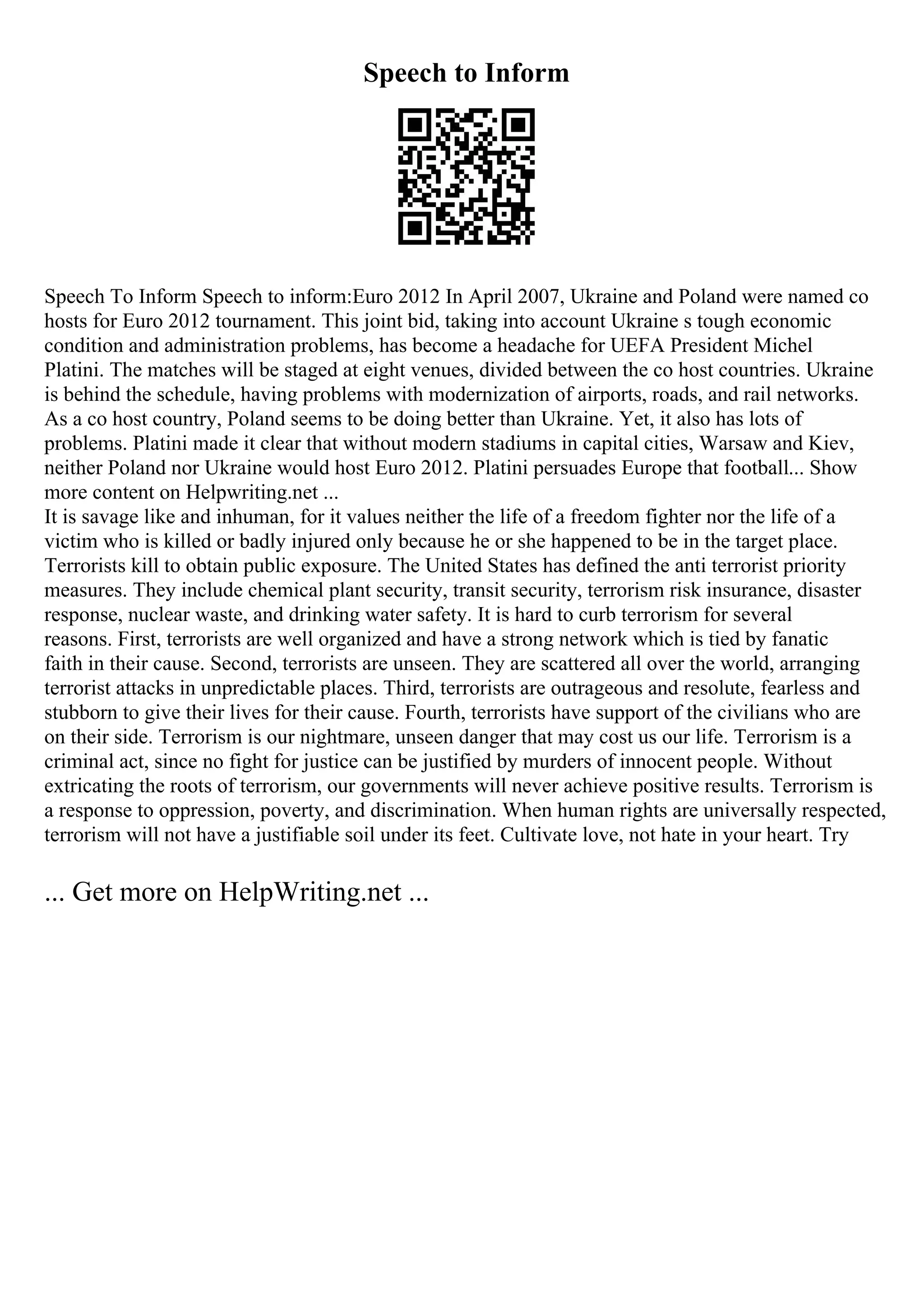 Speech to Inform
Speech To Inform Speech to inform:Euro 2012 In April 2007, Ukraine and Poland were named co
hosts for Euro 2012 tournament. This joint bid, taking into account Ukraine s tough economic
condition and administration problems, has become a headache for UEFA President Michel
Platini. The matches will be staged at eight venues, divided between the co host countries. Ukraine
is behind the schedule, having problems with modernization of airports, roads, and rail networks.
As a co host country, Poland seems to be doing better than Ukraine. Yet, it also has lots of
problems. Platini made it clear that without modern stadiums in capital cities, Warsaw and Kiev,
neither Poland nor Ukraine would host Euro 2012. Platini persuades Europe that football... Show
more content on Helpwriting.net ...
It is savage like and inhuman, for it values neither the life of a freedom fighter nor the life of a
victim who is killed or badly injured only because he or she happened to be in the target place.
Terrorists kill to obtain public exposure. The United States has defined the anti terrorist priority
measures. They include chemical plant security, transit security, terrorism risk insurance, disaster
response, nuclear waste, and drinking water safety. It is hard to curb terrorism for several
reasons. First, terrorists are well organized and have a strong network which is tied by fanatic
faith in their cause. Second, terrorists are unseen. They are scattered all over the world, arranging
terrorist attacks in unpredictable places. Third, terrorists are outrageous and resolute, fearless and
stubborn to give their lives for their cause. Fourth, terrorists have support of the civilians who are
on their side. Terrorism is our nightmare, unseen danger that may cost us our life. Terrorism is a
criminal act, since no fight for justice can be justified by murders of innocent people. Without
extricating the roots of terrorism, our governments will never achieve positive results. Terrorism is
a response to oppression, poverty, and discrimination. When human rights are universally respected,
terrorism will not have a justifiable soil under its feet. Cultivate love, not hate in your heart. Try
... Get more on HelpWriting.net ...
 