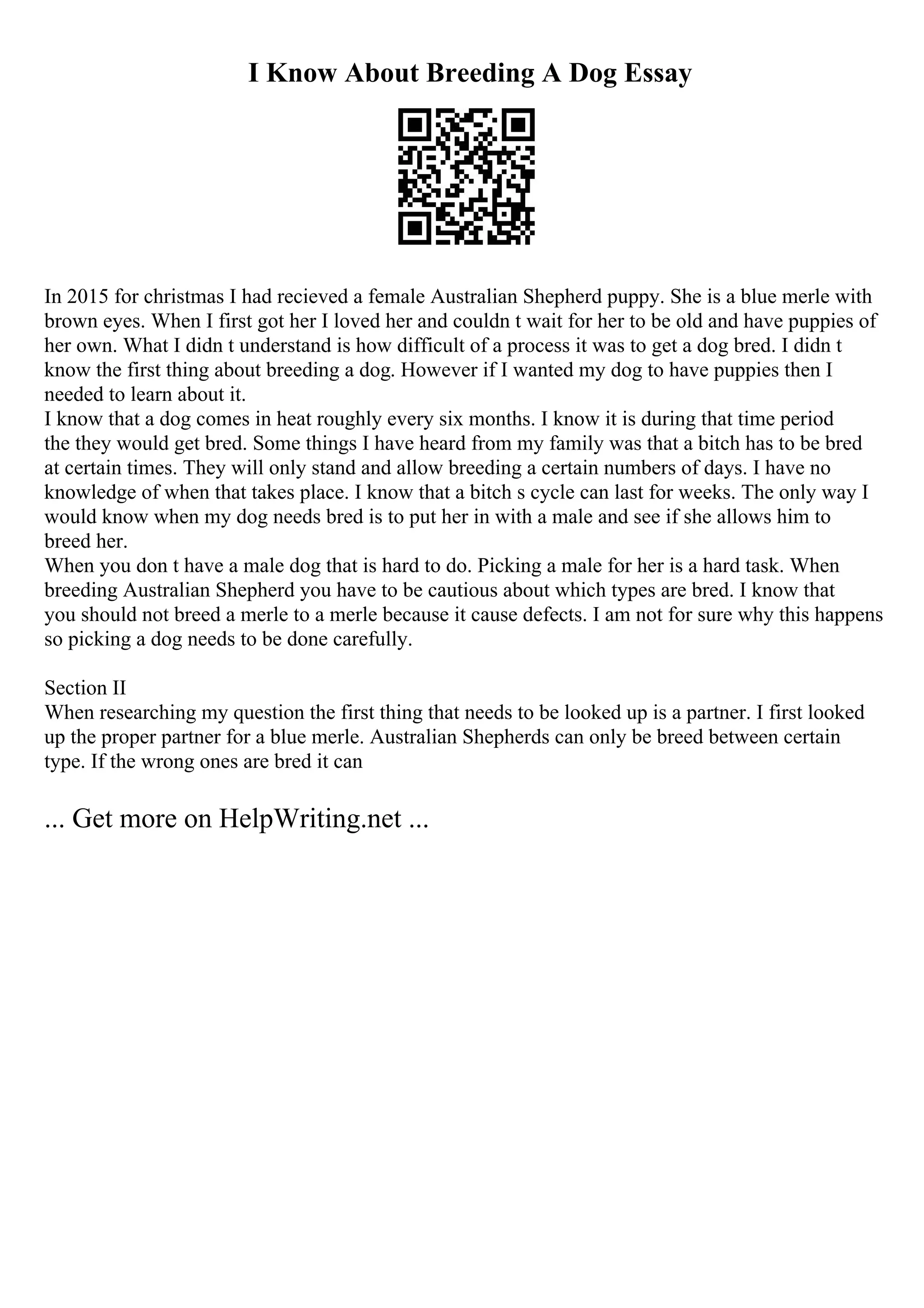 I Know About Breeding A Dog Essay
In 2015 for christmas I had recieved a female Australian Shepherd puppy. She is a blue merle with
brown eyes. When I first got her I loved her and couldn t wait for her to be old and have puppies of
her own. What I didn t understand is how difficult of a process it was to get a dog bred. I didn t
know the first thing about breeding a dog. However if I wanted my dog to have puppies then I
needed to learn about it.
I know that a dog comes in heat roughly every six months. I know it is during that time period
the they would get bred. Some things I have heard from my family was that a bitch has to be bred
at certain times. They will only stand and allow breeding a certain numbers of days. I have no
knowledge of when that takes place. I know that a bitch s cycle can last for weeks. The only way I
would know when my dog needs bred is to put her in with a male and see if she allows him to
breed her.
When you don t have a male dog that is hard to do. Picking a male for her is a hard task. When
breeding Australian Shepherd you have to be cautious about which types are bred. I know that
you should not breed a merle to a merle because it cause defects. I am not for sure why this happens
so picking a dog needs to be done carefully.
Section II
When researching my question the first thing that needs to be looked up is a partner. I first looked
up the proper partner for a blue merle. Australian Shepherds can only be breed between certain
type. If the wrong ones are bred it can
... Get more on HelpWriting.net ...
 