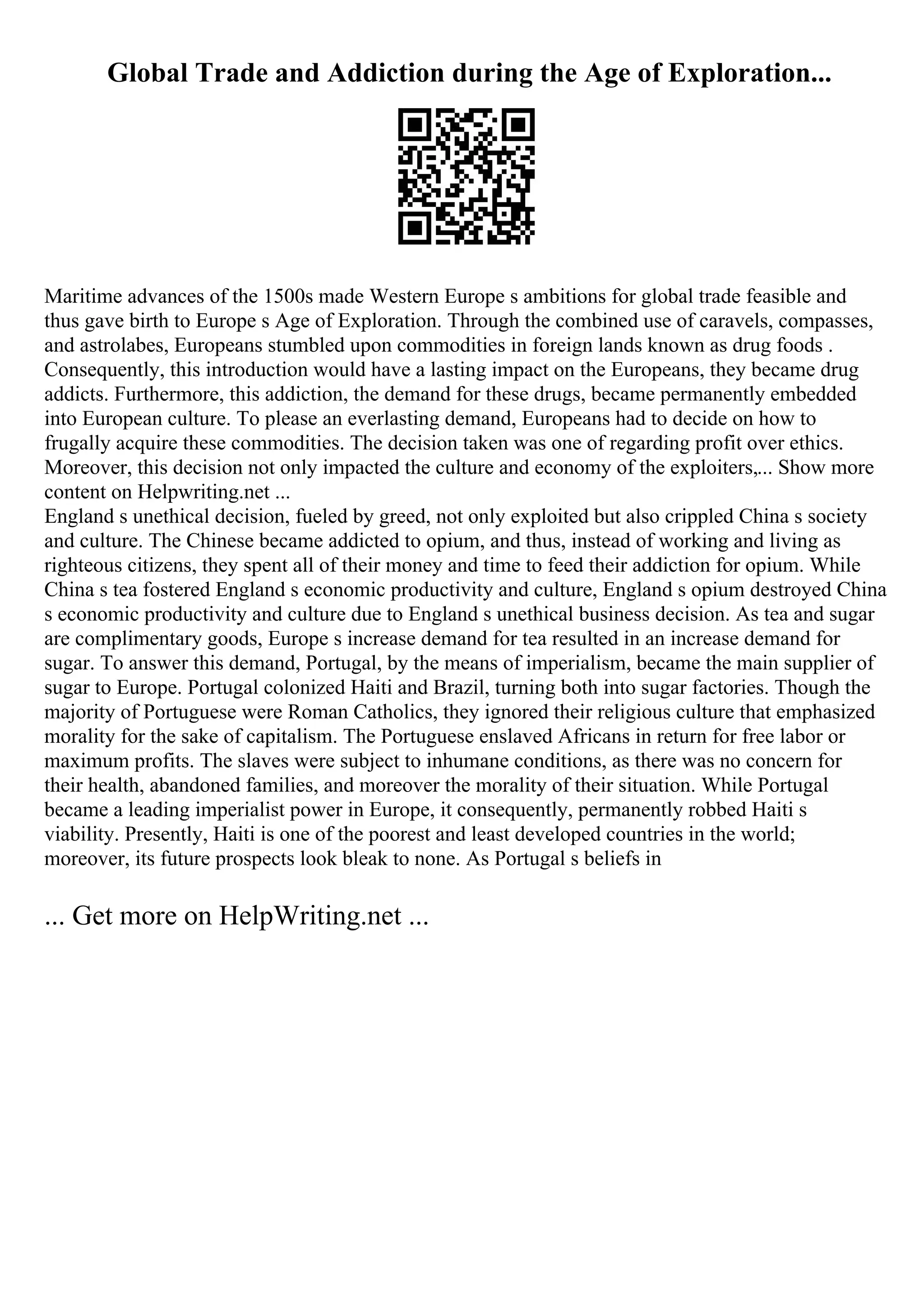 Global Trade and Addiction during the Age of Exploration...
Maritime advances of the 1500s made Western Europe s ambitions for global trade feasible and
thus gave birth to Europe s Age of Exploration. Through the combined use of caravels, compasses,
and astrolabes, Europeans stumbled upon commodities in foreign lands known as drug foods .
Consequently, this introduction would have a lasting impact on the Europeans, they became drug
addicts. Furthermore, this addiction, the demand for these drugs, became permanently embedded
into European culture. To please an everlasting demand, Europeans had to decide on how to
frugally acquire these commodities. The decision taken was one of regarding profit over ethics.
Moreover, this decision not only impacted the culture and economy of the exploiters,... Show more
content on Helpwriting.net ...
England s unethical decision, fueled by greed, not only exploited but also crippled China s society
and culture. The Chinese became addicted to opium, and thus, instead of working and living as
righteous citizens, they spent all of their money and time to feed their addiction for opium. While
China s tea fostered England s economic productivity and culture, England s opium destroyed China
s economic productivity and culture due to England s unethical business decision. As tea and sugar
are complimentary goods, Europe s increase demand for tea resulted in an increase demand for
sugar. To answer this demand, Portugal, by the means of imperialism, became the main supplier of
sugar to Europe. Portugal colonized Haiti and Brazil, turning both into sugar factories. Though the
majority of Portuguese were Roman Catholics, they ignored their religious culture that emphasized
morality for the sake of capitalism. The Portuguese enslaved Africans in return for free labor or
maximum profits. The slaves were subject to inhumane conditions, as there was no concern for
their health, abandoned families, and moreover the morality of their situation. While Portugal
became a leading imperialist power in Europe, it consequently, permanently robbed Haiti s
viability. Presently, Haiti is one of the poorest and least developed countries in the world;
moreover, its future prospects look bleak to none. As Portugal s beliefs in
... Get more on HelpWriting.net ...
 