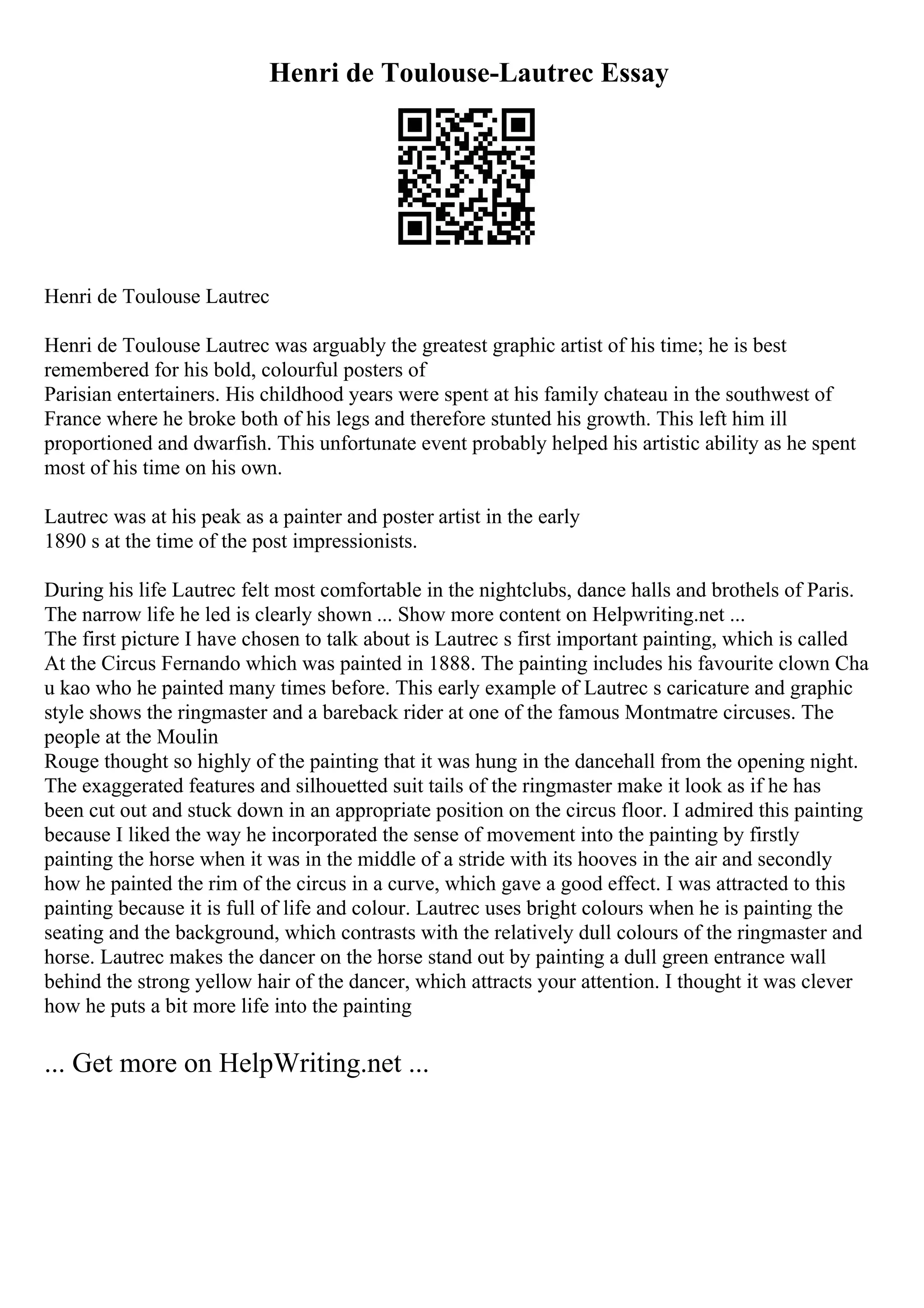 Henri de Toulouse-Lautrec Essay
Henri de Toulouse Lautrec
Henri de Toulouse Lautrec was arguably the greatest graphic artist of his time; he is best
remembered for his bold, colourful posters of
Parisian entertainers. His childhood years were spent at his family chateau in the southwest of
France where he broke both of his legs and therefore stunted his growth. This left him ill
proportioned and dwarfish. This unfortunate event probably helped his artistic ability as he spent
most of his time on his own.
Lautrec was at his peak as a painter and poster artist in the early
1890 s at the time of the post impressionists.
During his life Lautrec felt most comfortable in the nightclubs, dance halls and brothels of Paris.
The narrow life he led is clearly shown ... Show more content on Helpwriting.net ...
The first picture I have chosen to talk about is Lautrec s first important painting, which is called
At the Circus Fernando which was painted in 1888. The painting includes his favourite clown Cha
u kao who he painted many times before. This early example of Lautrec s caricature and graphic
style shows the ringmaster and a bareback rider at one of the famous Montmatre circuses. The
people at the Moulin
Rouge thought so highly of the painting that it was hung in the dancehall from the opening night.
The exaggerated features and silhouetted suit tails of the ringmaster make it look as if he has
been cut out and stuck down in an appropriate position on the circus floor. I admired this painting
because I liked the way he incorporated the sense of movement into the painting by firstly
painting the horse when it was in the middle of a stride with its hooves in the air and secondly
how he painted the rim of the circus in a curve, which gave a good effect. I was attracted to this
painting because it is full of life and colour. Lautrec uses bright colours when he is painting the
seating and the background, which contrasts with the relatively dull colours of the ringmaster and
horse. Lautrec makes the dancer on the horse stand out by painting a dull green entrance wall
behind the strong yellow hair of the dancer, which attracts your attention. I thought it was clever
how he puts a bit more life into the painting
... Get more on HelpWriting.net ...
 