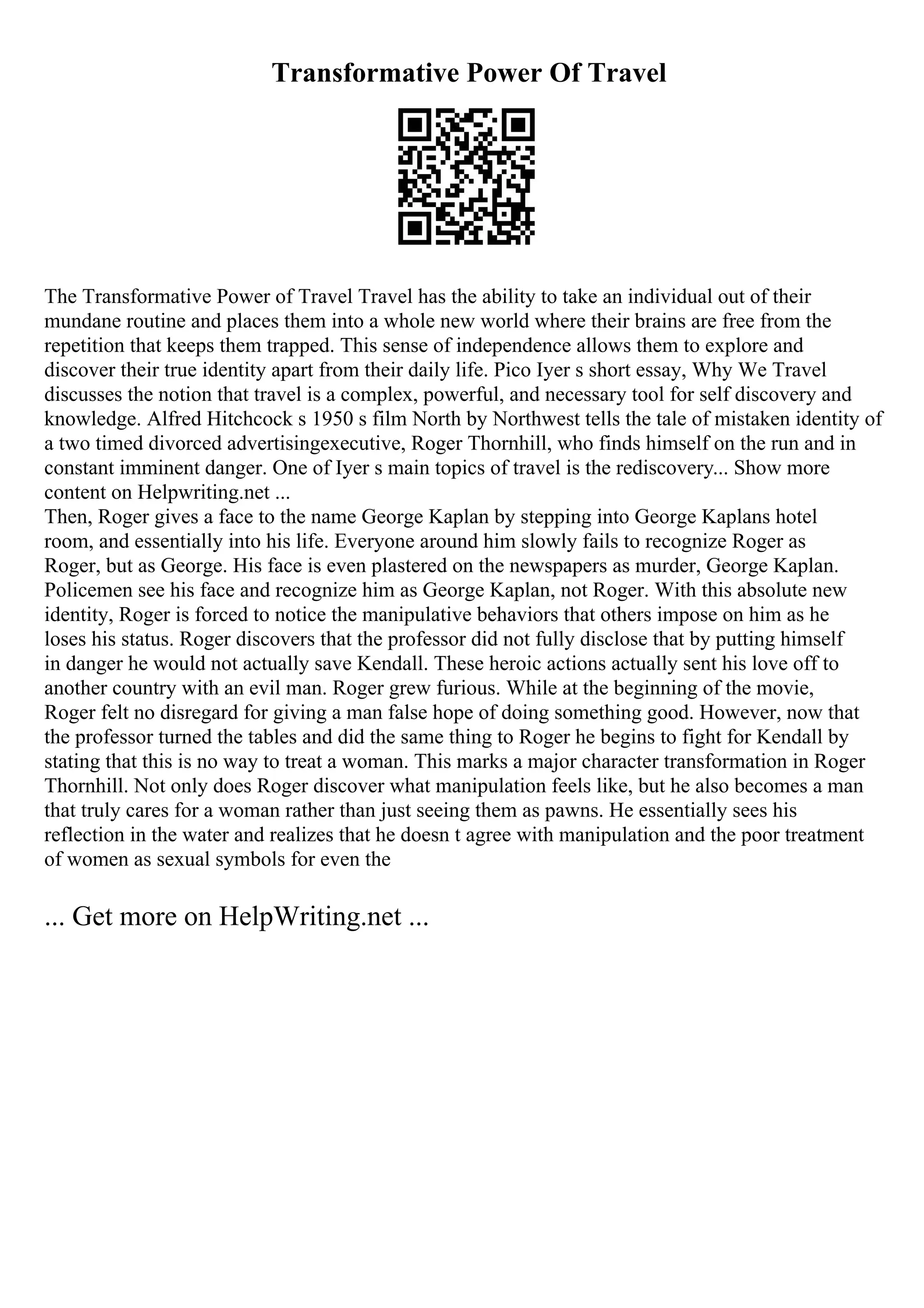 Transformative Power Of Travel
The Transformative Power of Travel Travel has the ability to take an individual out of their
mundane routine and places them into a whole new world where their brains are free from the
repetition that keeps them trapped. This sense of independence allows them to explore and
discover their true identity apart from their daily life. Pico Iyer s short essay, Why We Travel
discusses the notion that travel is a complex, powerful, and necessary tool for self discovery and
knowledge. Alfred Hitchcock s 1950 s film North by Northwest tells the tale of mistaken identity of
a two timed divorced advertisingexecutive, Roger Thornhill, who finds himself on the run and in
constant imminent danger. One of Iyer s main topics of travel is the rediscovery... Show more
content on Helpwriting.net ...
Then, Roger gives a face to the name George Kaplan by stepping into George Kaplans hotel
room, and essentially into his life. Everyone around him slowly fails to recognize Roger as
Roger, but as George. His face is even plastered on the newspapers as murder, George Kaplan.
Policemen see his face and recognize him as George Kaplan, not Roger. With this absolute new
identity, Roger is forced to notice the manipulative behaviors that others impose on him as he
loses his status. Roger discovers that the professor did not fully disclose that by putting himself
in danger he would not actually save Kendall. These heroic actions actually sent his love off to
another country with an evil man. Roger grew furious. While at the beginning of the movie,
Roger felt no disregard for giving a man false hope of doing something good. However, now that
the professor turned the tables and did the same thing to Roger he begins to fight for Kendall by
stating that this is no way to treat a woman. This marks a major character transformation in Roger
Thornhill. Not only does Roger discover what manipulation feels like, but he also becomes a man
that truly cares for a woman rather than just seeing them as pawns. He essentially sees his
reflection in the water and realizes that he doesn t agree with manipulation and the poor treatment
of women as sexual symbols for even the
... Get more on HelpWriting.net ...
 