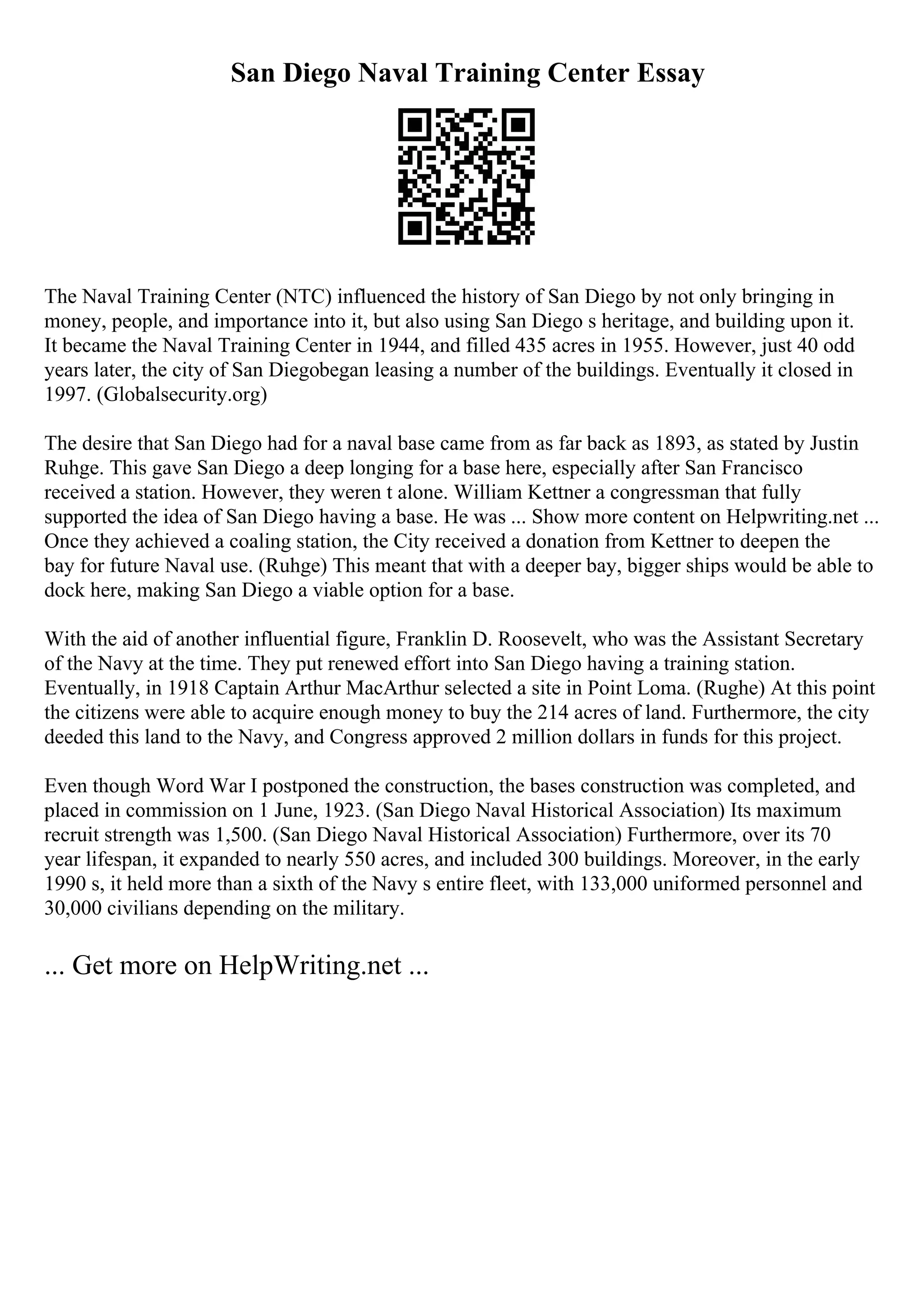 San Diego Naval Training Center Essay
The Naval Training Center (NTC) influenced the history of San Diego by not only bringing in
money, people, and importance into it, but also using San Diego s heritage, and building upon it.
It became the Naval Training Center in 1944, and filled 435 acres in 1955. However, just 40 odd
years later, the city of San Diegobegan leasing a number of the buildings. Eventually it closed in
1997. (Globalsecurity.org)
The desire that San Diego had for a naval base came from as far back as 1893, as stated by Justin
Ruhge. This gave San Diego a deep longing for a base here, especially after San Francisco
received a station. However, they weren t alone. William Kettner a congressman that fully
supported the idea of San Diego having a base. He was ... Show more content on Helpwriting.net ...
Once they achieved a coaling station, the City received a donation from Kettner to deepen the
bay for future Naval use. (Ruhge) This meant that with a deeper bay, bigger ships would be able to
dock here, making San Diego a viable option for a base.
With the aid of another influential figure, Franklin D. Roosevelt, who was the Assistant Secretary
of the Navy at the time. They put renewed effort into San Diego having a training station.
Eventually, in 1918 Captain Arthur MacArthur selected a site in Point Loma. (Rughe) At this point
the citizens were able to acquire enough money to buy the 214 acres of land. Furthermore, the city
deeded this land to the Navy, and Congress approved 2 million dollars in funds for this project.
Even though Word War I postponed the construction, the bases construction was completed, and
placed in commission on 1 June, 1923. (San Diego Naval Historical Association) Its maximum
recruit strength was 1,500. (San Diego Naval Historical Association) Furthermore, over its 70
year lifespan, it expanded to nearly 550 acres, and included 300 buildings. Moreover, in the early
1990 s, it held more than a sixth of the Navy s entire fleet, with 133,000 uniformed personnel and
30,000 civilians depending on the military.
... Get more on HelpWriting.net ...
 