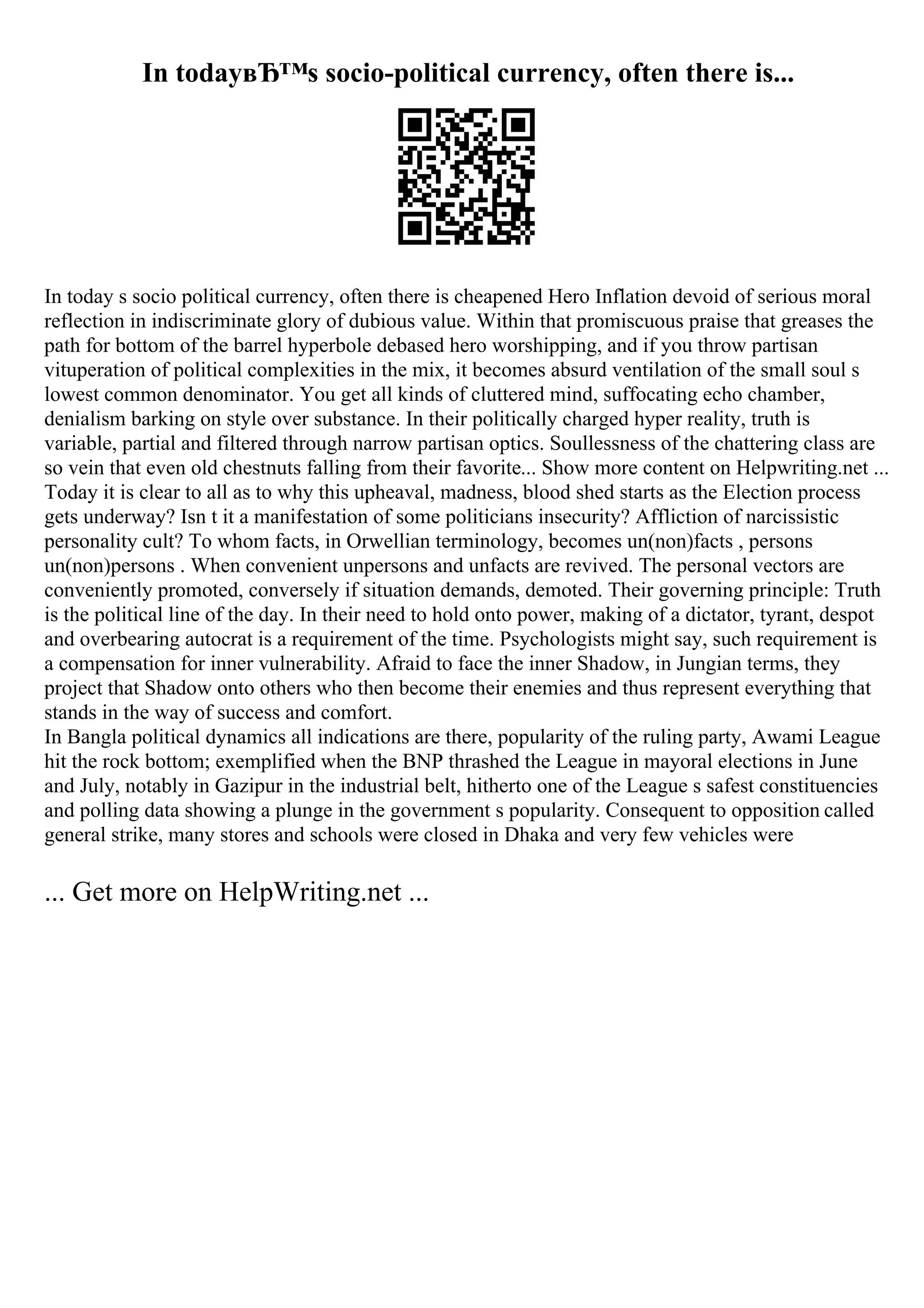 In todayвЂ™s socio-political currency, often there is...
In today s socio political currency, often there is cheapened Hero Inflation devoid of serious moral
reflection in indiscriminate glory of dubious value. Within that promiscuous praise that greases the
path for bottom of the barrel hyperbole debased hero worshipping, and if you throw partisan
vituperation of political complexities in the mix, it becomes absurd ventilation of the small soul s
lowest common denominator. You get all kinds of cluttered mind, suffocating echo chamber,
denialism barking on style over substance. In their politically charged hyper reality, truth is
variable, partial and filtered through narrow partisan optics. Soullessness of the chattering class are
so vein that even old chestnuts falling from their favorite... Show more content on Helpwriting.net ...
Today it is clear to all as to why this upheaval, madness, blood shed starts as the Election process
gets underway? Isn t it a manifestation of some politicians insecurity? Affliction of narcissistic
personality cult? To whom facts, in Orwellian terminology, becomes un(non)facts , persons
un(non)persons . When convenient unpersons and unfacts are revived. The personal vectors are
conveniently promoted, conversely if situation demands, demoted. Their governing principle: Truth
is the political line of the day. In their need to hold onto power, making of a dictator, tyrant, despot
and overbearing autocrat is a requirement of the time. Psychologists might say, such requirement is
a compensation for inner vulnerability. Afraid to face the inner Shadow, in Jungian terms, they
project that Shadow onto others who then become their enemies and thus represent everything that
stands in the way of success and comfort.
In Bangla political dynamics all indications are there, popularity of the ruling party, Awami League
hit the rock bottom; exemplified when the BNP thrashed the League in mayoral elections in June
and July, notably in Gazipur in the industrial belt, hitherto one of the League s safest constituencies
and polling data showing a plunge in the government s popularity. Consequent to opposition called
general strike, many stores and schools were closed in Dhaka and very few vehicles were
... Get more on HelpWriting.net ...
 