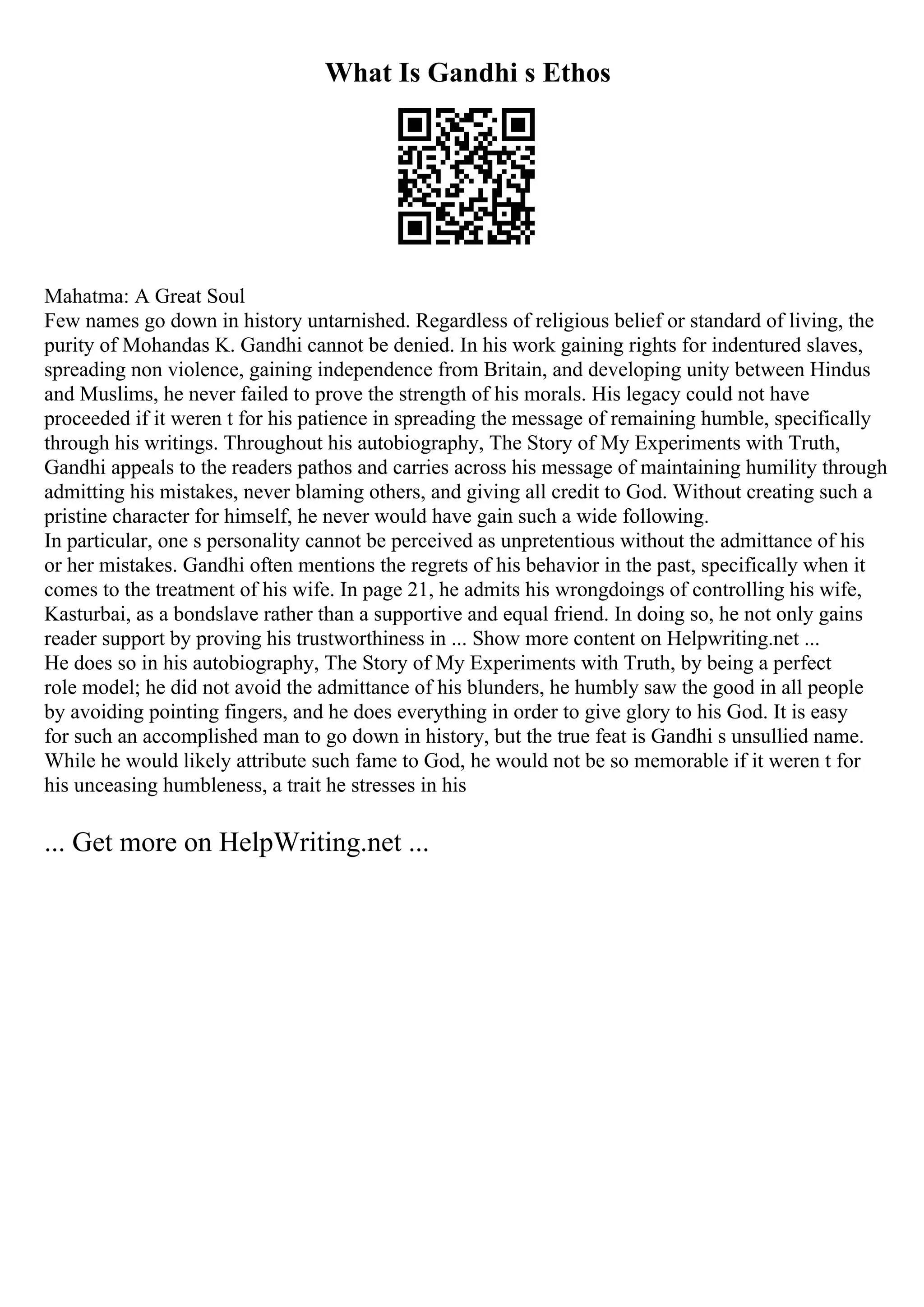 What Is Gandhi s Ethos
Mahatma: A Great Soul
Few names go down in history untarnished. Regardless of religious belief or standard of living, the
purity of Mohandas K. Gandhi cannot be denied. In his work gaining rights for indentured slaves,
spreading non violence, gaining independence from Britain, and developing unity between Hindus
and Muslims, he never failed to prove the strength of his morals. His legacy could not have
proceeded if it weren t for his patience in spreading the message of remaining humble, specifically
through his writings. Throughout his autobiography, The Story of My Experiments with Truth,
Gandhi appeals to the readers pathos and carries across his message of maintaining humility through
admitting his mistakes, never blaming others, and giving all credit to God. Without creating such a
pristine character for himself, he never would have gain such a wide following.
In particular, one s personality cannot be perceived as unpretentious without the admittance of his
or her mistakes. Gandhi often mentions the regrets of his behavior in the past, specifically when it
comes to the treatment of his wife. In page 21, he admits his wrongdoings of controlling his wife,
Kasturbai, as a bondslave rather than a supportive and equal friend. In doing so, he not only gains
reader support by proving his trustworthiness in ... Show more content on Helpwriting.net ...
He does so in his autobiography, The Story of My Experiments with Truth, by being a perfect
role model; he did not avoid the admittance of his blunders, he humbly saw the good in all people
by avoiding pointing fingers, and he does everything in order to give glory to his God. It is easy
for such an accomplished man to go down in history, but the true feat is Gandhi s unsullied name.
While he would likely attribute such fame to God, he would not be so memorable if it weren t for
his unceasing humbleness, a trait he stresses in his
... Get more on HelpWriting.net ...
 