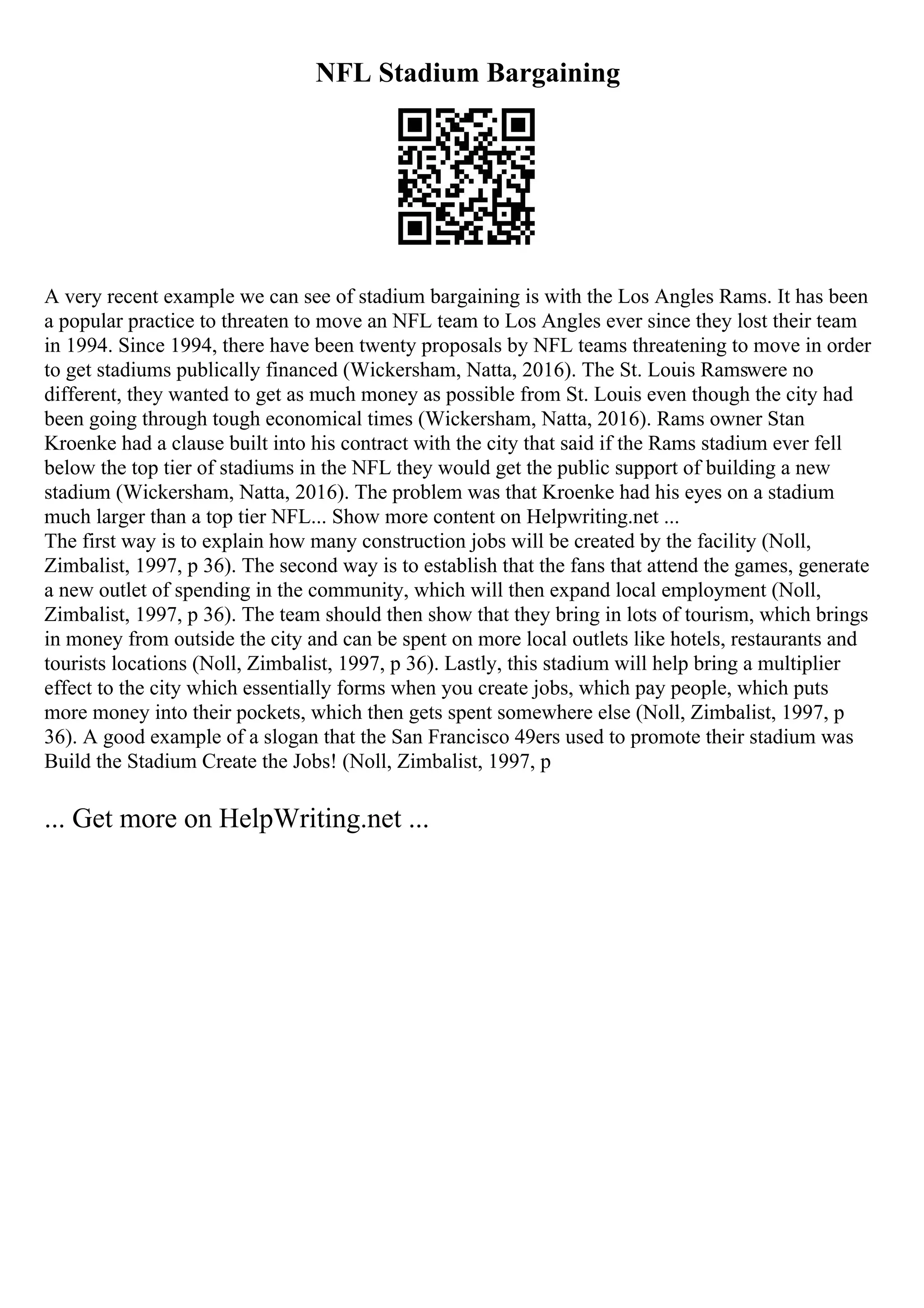 NFL Stadium Bargaining
A very recent example we can see of stadium bargaining is with the Los Angles Rams. It has been
a popular practice to threaten to move an NFL team to Los Angles ever since they lost their team
in 1994. Since 1994, there have been twenty proposals by NFL teams threatening to move in order
to get stadiums publically financed (Wickersham, Natta, 2016). The St. Louis Ramswere no
different, they wanted to get as much money as possible from St. Louis even though the city had
been going through tough economical times (Wickersham, Natta, 2016). Rams owner Stan
Kroenke had a clause built into his contract with the city that said if the Rams stadium ever fell
below the top tier of stadiums in the NFL they would get the public support of building a new
stadium (Wickersham, Natta, 2016). The problem was that Kroenke had his eyes on a stadium
much larger than a top tier NFL... Show more content on Helpwriting.net ...
The first way is to explain how many construction jobs will be created by the facility (Noll,
Zimbalist, 1997, p 36). The second way is to establish that the fans that attend the games, generate
a new outlet of spending in the community, which will then expand local employment (Noll,
Zimbalist, 1997, p 36). The team should then show that they bring in lots of tourism, which brings
in money from outside the city and can be spent on more local outlets like hotels, restaurants and
tourists locations (Noll, Zimbalist, 1997, p 36). Lastly, this stadium will help bring a multiplier
effect to the city which essentially forms when you create jobs, which pay people, which puts
more money into their pockets, which then gets spent somewhere else (Noll, Zimbalist, 1997, p
36). A good example of a slogan that the San Francisco 49ers used to promote their stadium was
Build the Stadium Create the Jobs! (Noll, Zimbalist, 1997, p
... Get more on HelpWriting.net ...
 