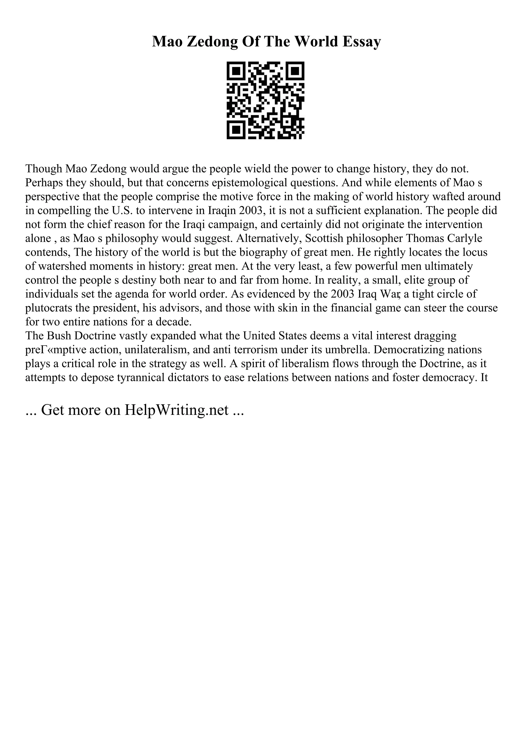 Mao Zedong Of The World Essay
Though Mao Zedong would argue the people wield the power to change history, they do not.
Perhaps they should, but that concerns epistemological questions. And while elements of Mao s
perspective that the people comprise the motive force in the making of world history wafted around
in compelling the U.S. to intervene in Iraqin 2003, it is not a sufficient explanation. The people did
not form the chief reason for the Iraqi campaign, and certainly did not originate the intervention
alone , as Mao s philosophy would suggest. Alternatively, Scottish philosopher Thomas Carlyle
contends, The history of the world is but the biography of great men. He rightly locates the locus
of watershed moments in history: great men. At the very least, a few powerful men ultimately
control the people s destiny both near to and far from home. In reality, a small, elite group of
individuals set the agenda for world order. As evidenced by the 2003 Iraq War
, a tight circle of
plutocrats the president, his advisors, and those with skin in the financial game can steer the course
for two entire nations for a decade.
The Bush Doctrine vastly expanded what the United States deems a vital interest dragging
preГ«mptive action, unilateralism, and anti terrorism under its umbrella. Democratizing nations
plays a critical role in the strategy as well. A spirit of liberalism flows through the Doctrine, as it
attempts to depose tyrannical dictators to ease relations between nations and foster democracy. It
... Get more on HelpWriting.net ...
 