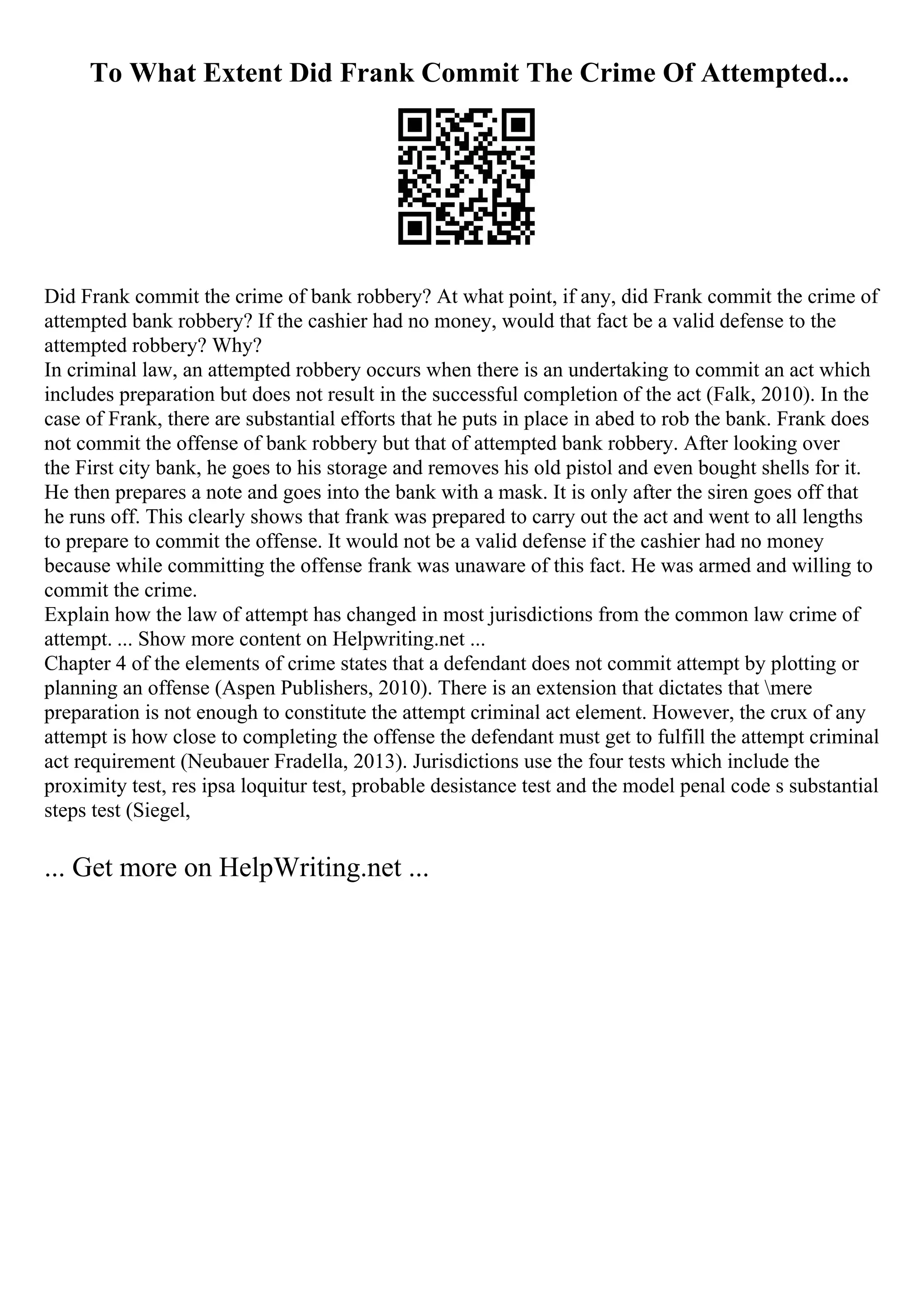 To What Extent Did Frank Commit The Crime Of Attempted...
Did Frank commit the crime of bank robbery? At what point, if any, did Frank commit the crime of
attempted bank robbery? If the cashier had no money, would that fact be a valid defense to the
attempted robbery? Why?
In criminal law, an attempted robbery occurs when there is an undertaking to commit an act which
includes preparation but does not result in the successful completion of the act (Falk, 2010). In the
case of Frank, there are substantial efforts that he puts in place in abed to rob the bank. Frank does
not commit the offense of bank robbery but that of attempted bank robbery. After looking over
the First city bank, he goes to his storage and removes his old pistol and even bought shells for it.
He then prepares a note and goes into the bank with a mask. It is only after the siren goes off that
he runs off. This clearly shows that frank was prepared to carry out the act and went to all lengths
to prepare to commit the offense. It would not be a valid defense if the cashier had no money
because while committing the offense frank was unaware of this fact. He was armed and willing to
commit the crime.
Explain how the law of attempt has changed in most jurisdictions from the common law crime of
attempt. ... Show more content on Helpwriting.net ...
Chapter 4 of the elements of crime states that a defendant does not commit attempt by plotting or
planning an offense (Aspen Publishers, 2010). There is an extension that dictates that mere
preparation is not enough to constitute the attempt criminal act element. However, the crux of any
attempt is how close to completing the offense the defendant must get to fulfill the attempt criminal
act requirement (Neubauer Fradella, 2013). Jurisdictions use the four tests which include the
proximity test, res ipsa loquitur test, probable desistance test and the model penal code s substantial
steps test (Siegel,
... Get more on HelpWriting.net ...
 