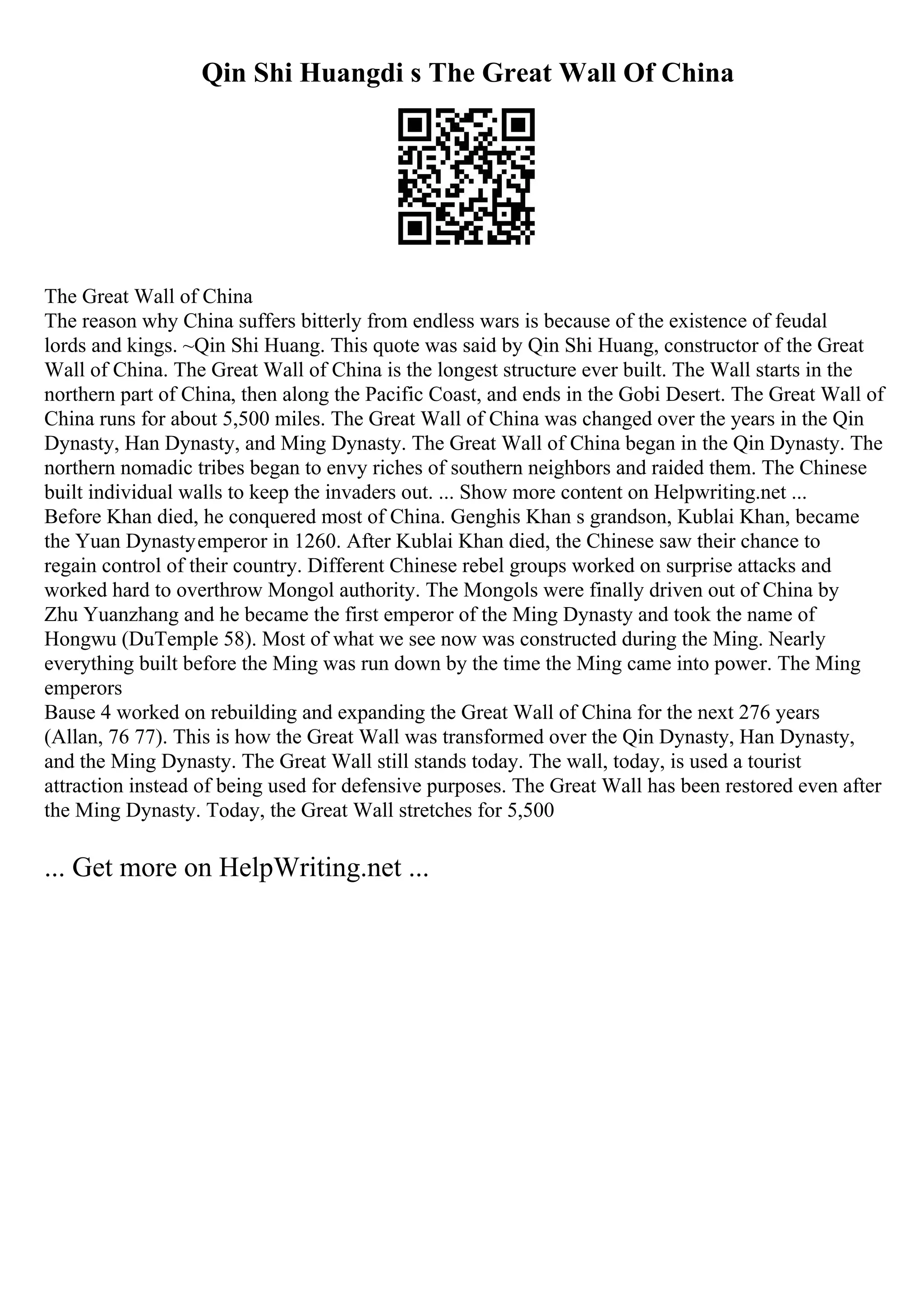 Qin Shi Huangdi s The Great Wall Of China
The Great Wall of China
The reason why China suffers bitterly from endless wars is because of the existence of feudal
lords and kings. ~Qin Shi Huang. This quote was said by Qin Shi Huang, constructor of the Great
Wall of China. The Great Wall of China is the longest structure ever built. The Wall starts in the
northern part of China, then along the Pacific Coast, and ends in the Gobi Desert. The Great Wall of
China runs for about 5,500 miles. The Great Wall of China was changed over the years in the Qin
Dynasty, Han Dynasty, and Ming Dynasty. The Great Wall of China began in the Qin Dynasty. The
northern nomadic tribes began to envy riches of southern neighbors and raided them. The Chinese
built individual walls to keep the invaders out. ... Show more content on Helpwriting.net ...
Before Khan died, he conquered most of China. Genghis Khan s grandson, Kublai Khan, became
the Yuan Dynastyemperor in 1260. After Kublai Khan died, the Chinese saw their chance to
regain control of their country. Different Chinese rebel groups worked on surprise attacks and
worked hard to overthrow Mongol authority. The Mongols were finally driven out of China by
Zhu Yuanzhang and he became the first emperor of the Ming Dynasty and took the name of
Hongwu (DuTemple 58). Most of what we see now was constructed during the Ming. Nearly
everything built before the Ming was run down by the time the Ming came into power. The Ming
emperors
Bause 4 worked on rebuilding and expanding the Great Wall of China for the next 276 years
(Allan, 76 77). This is how the Great Wall was transformed over the Qin Dynasty, Han Dynasty,
and the Ming Dynasty. The Great Wall still stands today. The wall, today, is used a tourist
attraction instead of being used for defensive purposes. The Great Wall has been restored even after
the Ming Dynasty. Today, the Great Wall stretches for 5,500
... Get more on HelpWriting.net ...
 