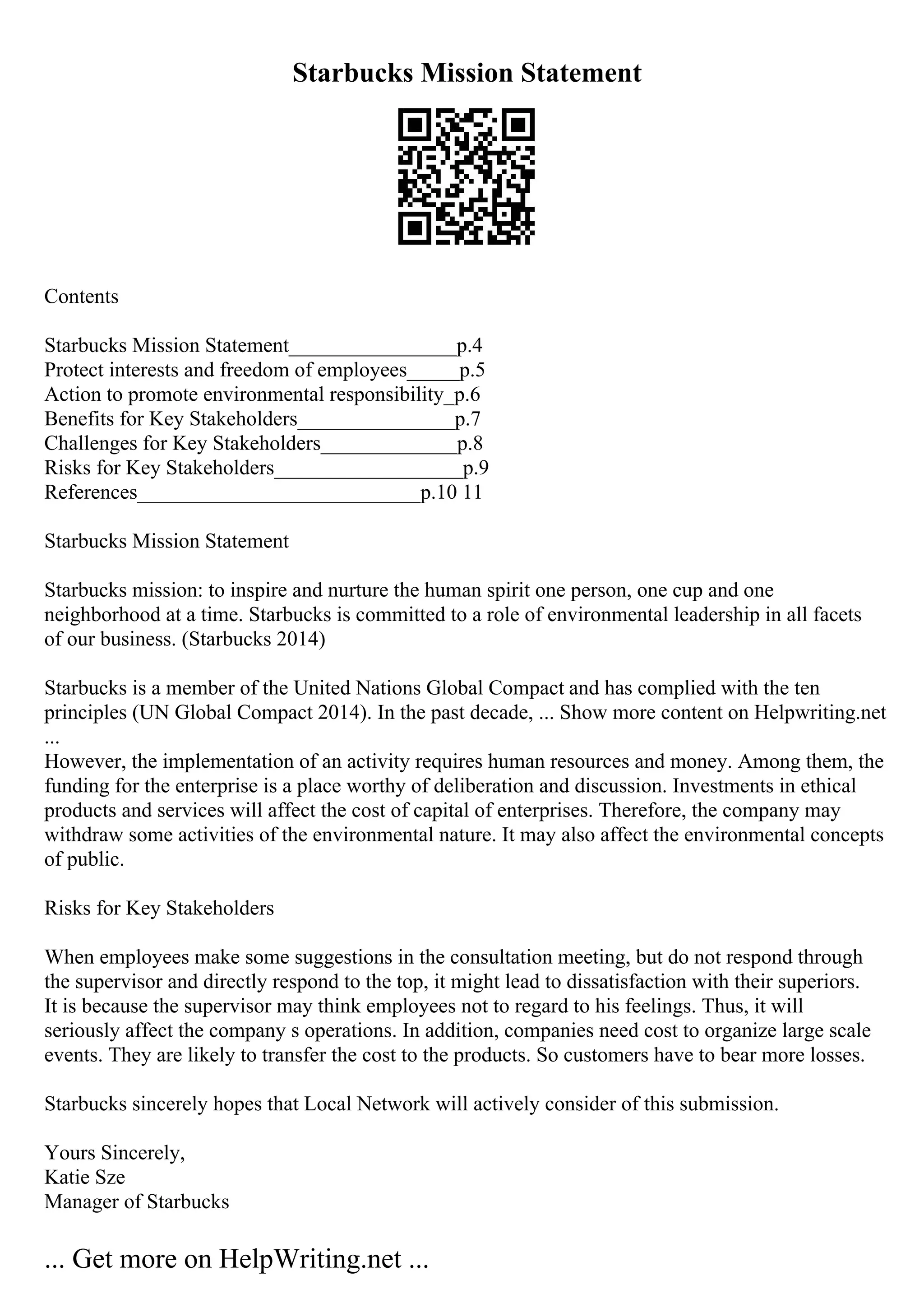 Starbucks Mission Statement
Contents
Starbucks Mission Statement________________p.4
Protect interests and freedom of employees_____p.5
Action to promote environmental responsibility_p.6
Benefits for Key Stakeholders_______________p.7
Challenges for Key Stakeholders_____________p.8
Risks for Key Stakeholders__________________p.9
References___________________________p.10 11
Starbucks Mission Statement
Starbucks mission: to inspire and nurture the human spirit one person, one cup and one
neighborhood at a time. Starbucks is committed to a role of environmental leadership in all facets
of our business. (Starbucks 2014)
Starbucks is a member of the United Nations Global Compact and has complied with the ten
principles (UN Global Compact 2014). In the past decade, ... Show more content on Helpwriting.net
...
However, the implementation of an activity requires human resources and money. Among them, the
funding for the enterprise is a place worthy of deliberation and discussion. Investments in ethical
products and services will affect the cost of capital of enterprises. Therefore, the company may
withdraw some activities of the environmental nature. It may also affect the environmental concepts
of public.
Risks for Key Stakeholders
When employees make some suggestions in the consultation meeting, but do not respond through
the supervisor and directly respond to the top, it might lead to dissatisfaction with their superiors.
It is because the supervisor may think employees not to regard to his feelings. Thus, it will
seriously affect the company s operations. In addition, companies need cost to organize large scale
events. They are likely to transfer the cost to the products. So customers have to bear more losses.
Starbucks sincerely hopes that Local Network will actively consider of this submission.
Yours Sincerely,
Katie Sze
Manager of Starbucks
... Get more on HelpWriting.net ...
 