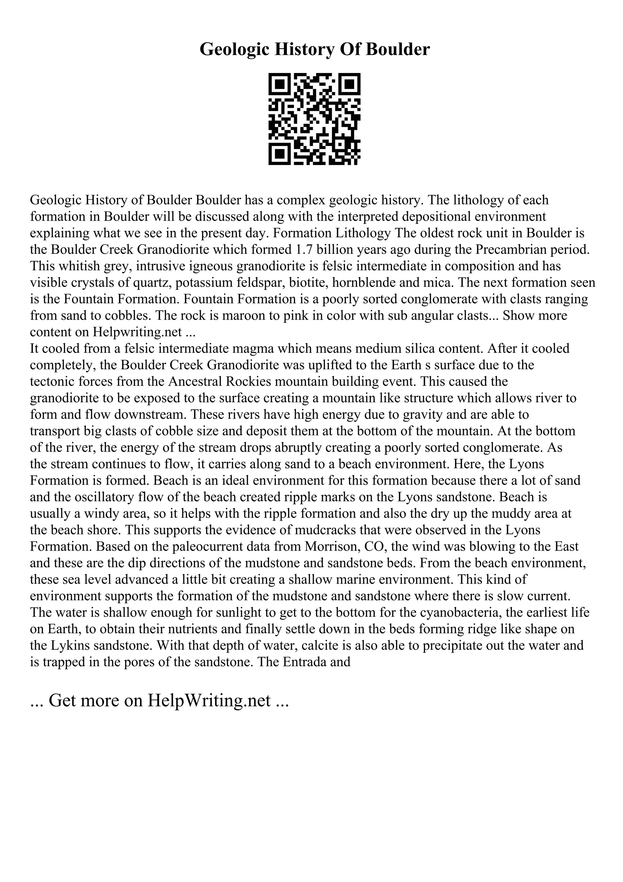 Geologic History Of Boulder
Geologic History of Boulder Boulder has a complex geologic history. The lithology of each
formation in Boulder will be discussed along with the interpreted depositional environment
explaining what we see in the present day. Formation Lithology The oldest rock unit in Boulder is
the Boulder Creek Granodiorite which formed 1.7 billion years ago during the Precambrian period.
This whitish grey, intrusive igneous granodiorite is felsic intermediate in composition and has
visible crystals of quartz, potassium feldspar, biotite, hornblende and mica. The next formation seen
is the Fountain Formation. Fountain Formation is a poorly sorted conglomerate with clasts ranging
from sand to cobbles. The rock is maroon to pink in color with sub angular clasts... Show more
content on Helpwriting.net ...
It cooled from a felsic intermediate magma which means medium silica content. After it cooled
completely, the Boulder Creek Granodiorite was uplifted to the Earth s surface due to the
tectonic forces from the Ancestral Rockies mountain building event. This caused the
granodiorite to be exposed to the surface creating a mountain like structure which allows river to
form and flow downstream. These rivers have high energy due to gravity and are able to
transport big clasts of cobble size and deposit them at the bottom of the mountain. At the bottom
of the river, the energy of the stream drops abruptly creating a poorly sorted conglomerate. As
the stream continues to flow, it carries along sand to a beach environment. Here, the Lyons
Formation is formed. Beach is an ideal environment for this formation because there a lot of sand
and the oscillatory flow of the beach created ripple marks on the Lyons sandstone. Beach is
usually a windy area, so it helps with the ripple formation and also the dry up the muddy area at
the beach shore. This supports the evidence of mudcracks that were observed in the Lyons
Formation. Based on the paleocurrent data from Morrison, CO, the wind was blowing to the East
and these are the dip directions of the mudstone and sandstone beds. From the beach environment,
these sea level advanced a little bit creating a shallow marine environment. This kind of
environment supports the formation of the mudstone and sandstone where there is slow current.
The water is shallow enough for sunlight to get to the bottom for the cyanobacteria, the earliest life
on Earth, to obtain their nutrients and finally settle down in the beds forming ridge like shape on
the Lykins sandstone. With that depth of water, calcite is also able to precipitate out the water and
is trapped in the pores of the sandstone. The Entrada and
... Get more on HelpWriting.net ...
 