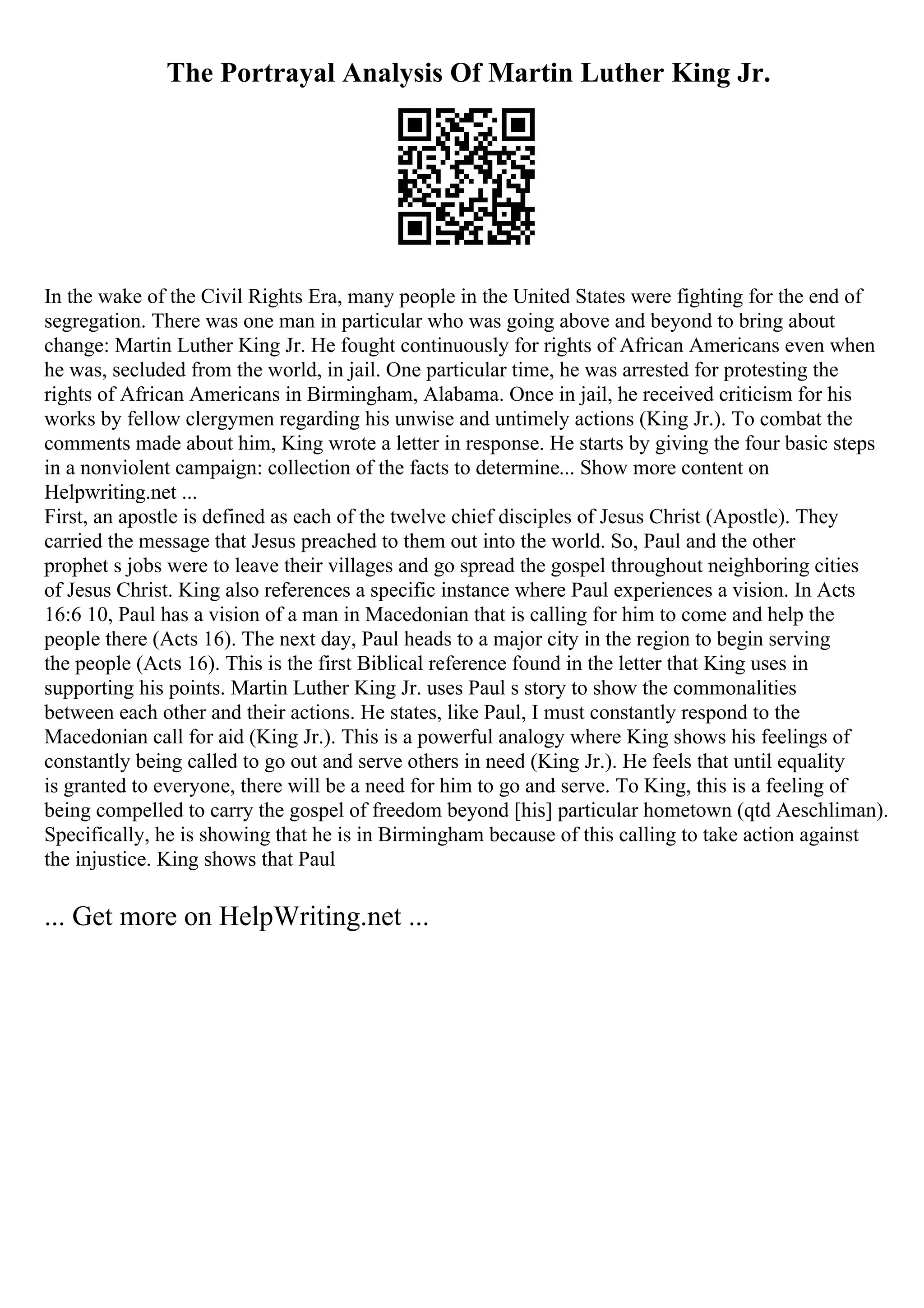 The Portrayal Analysis Of Martin Luther King Jr.
In the wake of the Civil Rights Era, many people in the United States were fighting for the end of
segregation. There was one man in particular who was going above and beyond to bring about
change: Martin Luther King Jr. He fought continuously for rights of African Americans even when
he was, secluded from the world, in jail. One particular time, he was arrested for protesting the
rights of African Americans in Birmingham, Alabama. Once in jail, he received criticism for his
works by fellow clergymen regarding his unwise and untimely actions (King Jr.). To combat the
comments made about him, King wrote a letter in response. He starts by giving the four basic steps
in a nonviolent campaign: collection of the facts to determine... Show more content on
Helpwriting.net ...
First, an apostle is defined as each of the twelve chief disciples of Jesus Christ (Apostle). They
carried the message that Jesus preached to them out into the world. So, Paul and the other
prophet s jobs were to leave their villages and go spread the gospel throughout neighboring cities
of Jesus Christ. King also references a specific instance where Paul experiences a vision. In Acts
16:6 10, Paul has a vision of a man in Macedonian that is calling for him to come and help the
people there (Acts 16). The next day, Paul heads to a major city in the region to begin serving
the people (Acts 16). This is the first Biblical reference found in the letter that King uses in
supporting his points. Martin Luther King Jr. uses Paul s story to show the commonalities
between each other and their actions. He states, like Paul, I must constantly respond to the
Macedonian call for aid (King Jr.). This is a powerful analogy where King shows his feelings of
constantly being called to go out and serve others in need (King Jr.). He feels that until equality
is granted to everyone, there will be a need for him to go and serve. To King, this is a feeling of
being compelled to carry the gospel of freedom beyond [his] particular hometown (qtd Aeschliman).
Specifically, he is showing that he is in Birmingham because of this calling to take action against
the injustice. King shows that Paul
... Get more on HelpWriting.net ...
 