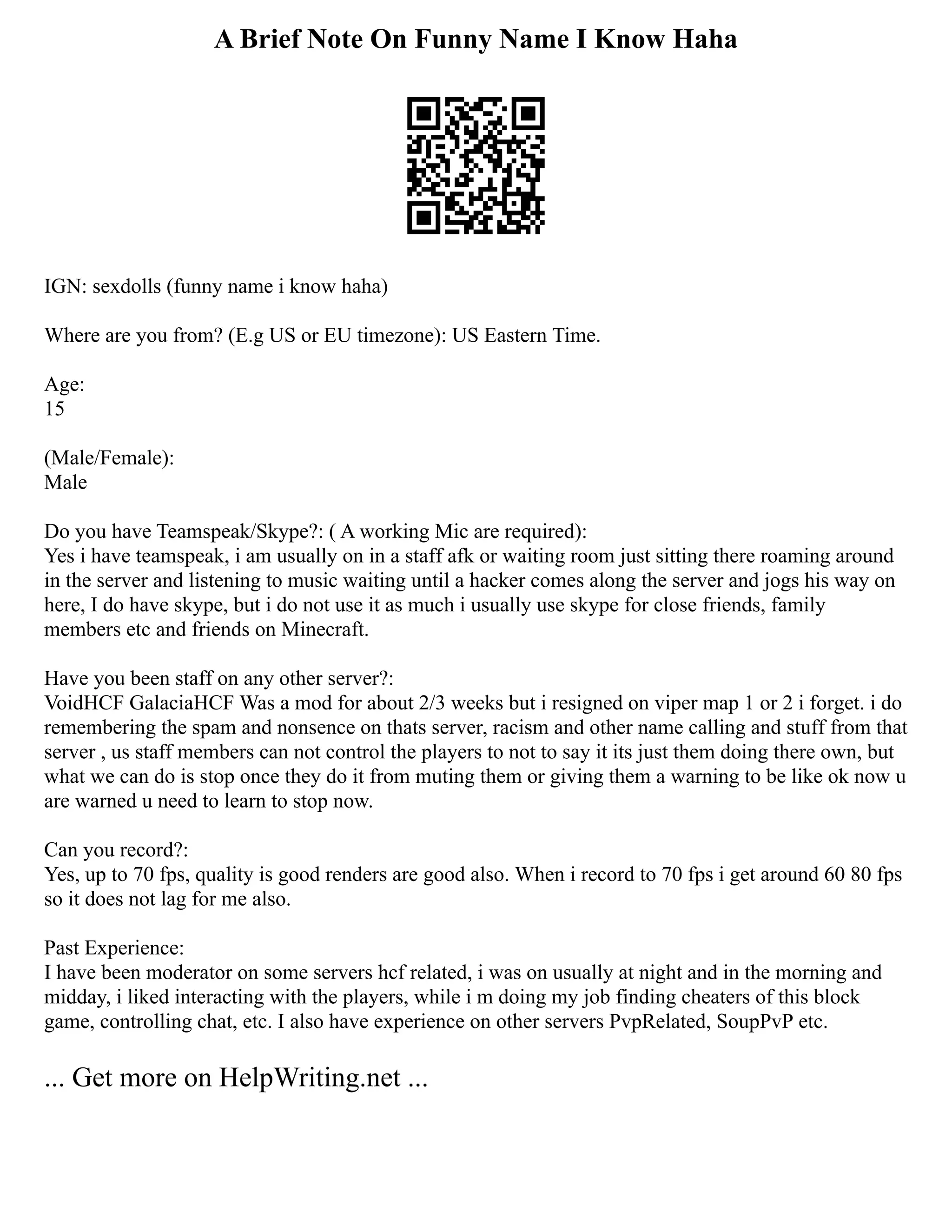 A Brief Note On Funny Name I Know Haha
IGN: sexdolls (funny name i know haha)
Where are you from? (E.g US or EU timezone): US Eastern Time.
Age:
15
(Male/Female):
Male
Do you have Teamspeak/Skype?: ( A working Mic are required):
Yes i have teamspeak, i am usually on in a staff afk or waiting room just sitting there roaming around
in the server and listening to music waiting until a hacker comes along the server and jogs his way on
here, I do have skype, but i do not use it as much i usually use skype for close friends, family
members etc and friends on Minecraft.
Have you been staff on any other server?:
VoidHCF GalaciaHCF Was a mod for about 2/3 weeks but i resigned on viper map 1 or 2 i forget. i do
remembering the spam and nonsence on thats server, racism and other name calling and stuff from that
server , us staff members can not control the players to not to say it its just them doing there own, but
what we can do is stop once they do it from muting them or giving them a warning to be like ok now u
are warned u need to learn to stop now.
Can you record?:
Yes, up to 70 fps, quality is good renders are good also. When i record to 70 fps i get around 60 80 fps
so it does not lag for me also.
Past Experience:
I have been moderator on some servers hcf related, i was on usually at night and in the morning and
midday, i liked interacting with the players, while i m doing my job finding cheaters of this block
game, controlling chat, etc. I also have experience on other servers PvpRelated, SoupPvP etc.
... Get more on HelpWriting.net ...
 