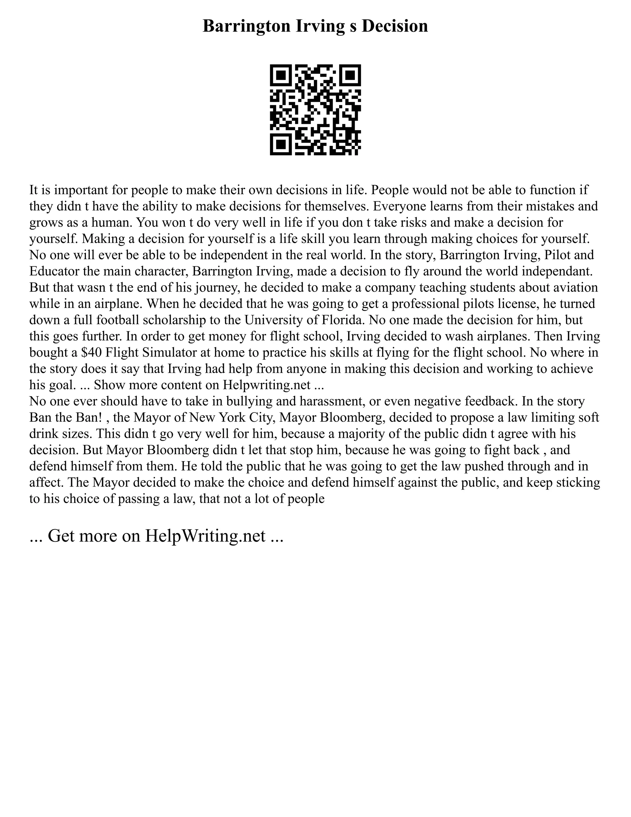Barrington Irving s Decision
It is important for people to make their own decisions in life. People would not be able to function if
they didn t have the ability to make decisions for themselves. Everyone learns from their mistakes and
grows as a human. You won t do very well in life if you don t take risks and make a decision for
yourself. Making a decision for yourself is a life skill you learn through making choices for yourself.
No one will ever be able to be independent in the real world. In the story, Barrington Irving, Pilot and
Educator the main character, Barrington Irving, made a decision to fly around the world independant.
But that wasn t the end of his journey, he decided to make a company teaching students about aviation
while in an airplane. When he decided that he was going to get a professional pilots license, he turned
down a full football scholarship to the University of Florida. No one made the decision for him, but
this goes further. In order to get money for flight school, Irving decided to wash airplanes. Then Irving
bought a $40 Flight Simulator at home to practice his skills at flying for the flight school. No where in
the story does it say that Irving had help from anyone in making this decision and working to achieve
his goal. ... Show more content on Helpwriting.net ...
No one ever should have to take in bullying and harassment, or even negative feedback. In the story
Ban the Ban! , the Mayor of New York City, Mayor Bloomberg, decided to propose a law limiting soft
drink sizes. This didn t go very well for him, because a majority of the public didn t agree with his
decision. But Mayor Bloomberg didn t let that stop him, because he was going to fight back , and
defend himself from them. He told the public that he was going to get the law pushed through and in
affect. The Mayor decided to make the choice and defend himself against the public, and keep sticking
to his choice of passing a law, that not a lot of people
... Get more on HelpWriting.net ...
 