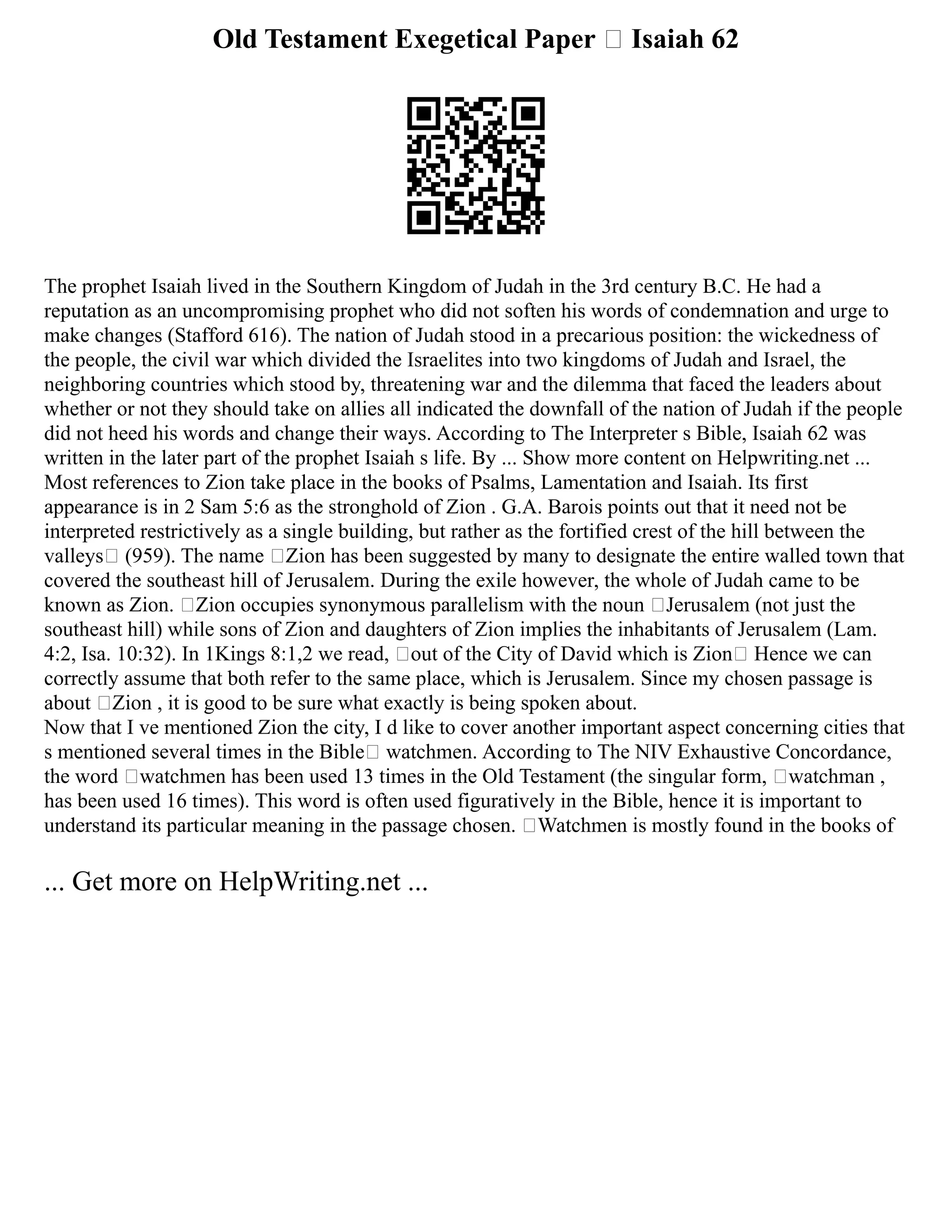 Old Testament Exegetical Paper – Isaiah 62
The prophet Isaiah lived in the Southern Kingdom of Judah in the 3rd century B.C. He had a
reputation as an uncompromising prophet who did not soften his words of condemnation and urge to
make changes (Stafford 616). The nation of Judah stood in a precarious position: the wickedness of
the people, the civil war which divided the Israelites into two kingdoms of Judah and Israel, the
neighboring countries which stood by, threatening war and the dilemma that faced the leaders about
whether or not they should take on allies all indicated the downfall of the nation of Judah if the people
did not heed his words and change their ways. According to The Interpreter s Bible, Isaiah 62 was
written in the later part of the prophet Isaiah s life. By ... Show more content on Helpwriting.net ...
Most references to Zion take place in the books of Psalms, Lamentation and Isaiah. Its first
appearance is in 2 Sam 5:6 as the stronghold of Zion . G.A. Barois points out that it need not be
interpreted restrictively as a single building, but rather as the fortified crest of the hill between the
valleys (959). The name ‘Zion has been suggested by many to designate the entire walled town that
covered the southeast hill of Jerusalem. During the exile however, the whole of Judah came to be
known as Zion. ‘Zion occupies synonymous parallelism with the noun ‘Jerusalem (not just the
southeast hill) while sons of Zion and daughters of Zion implies the inhabitants of Jerusalem (Lam.
4:2, Isa. 10:32). In 1Kings 8:1,2 we read, out of the City of David which is Zion Hence we can
correctly assume that both refer to the same place, which is Jerusalem. Since my chosen passage is
about ‘Zion , it is good to be sure what exactly is being spoken about.
Now that I ve mentioned Zion the city, I d like to cover another important aspect concerning cities that
s mentioned several times in the Bible— watchmen. According to The NIV Exhaustive Concordance,
the word ‘watchmen has been used 13 times in the Old Testament (the singular form, ‘watchman ,
has been used 16 times). This word is often used figuratively in the Bible, hence it is important to
understand its particular meaning in the passage chosen. ‘Watchmen is mostly found in the books of
... Get more on HelpWriting.net ...
 