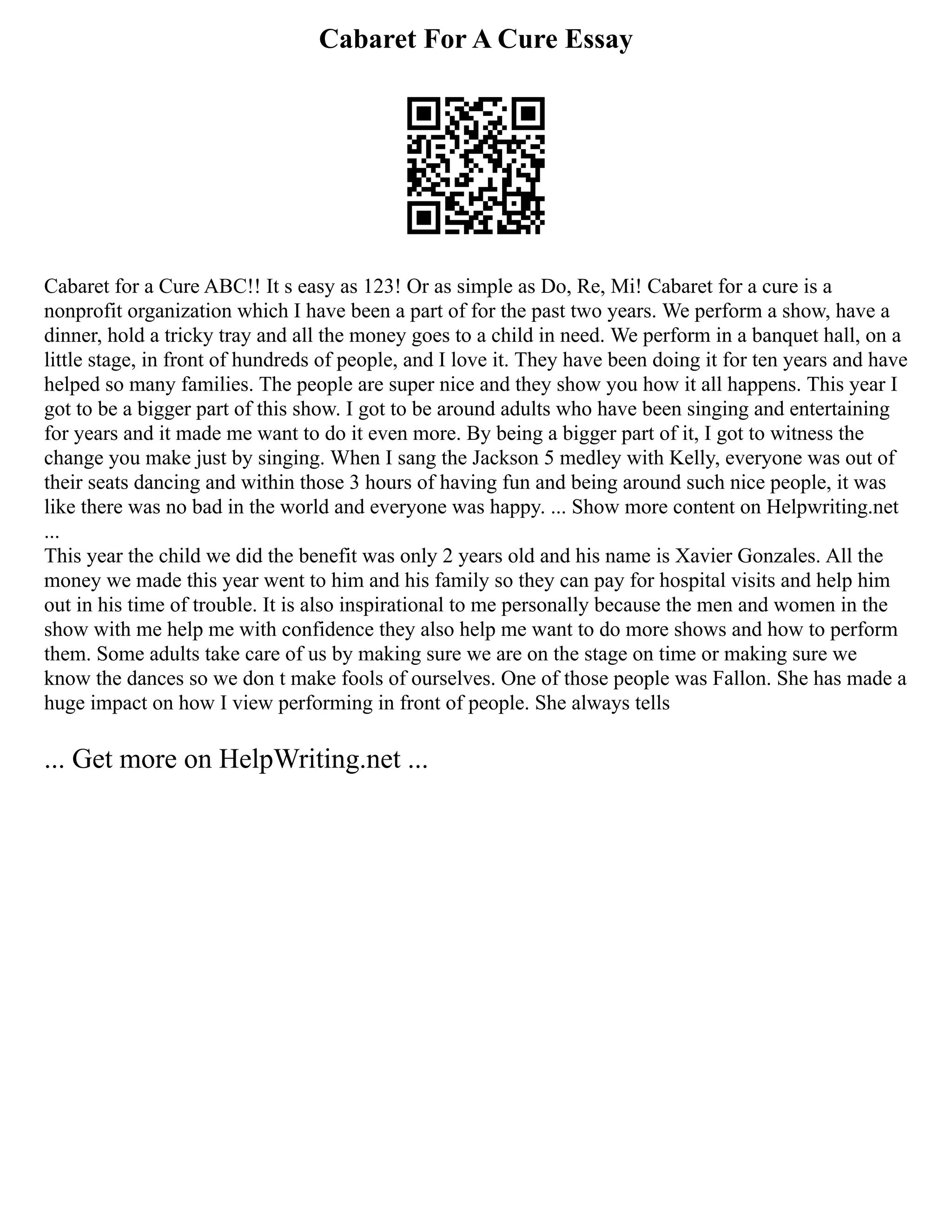 Cabaret For A Cure Essay
Cabaret for a Cure ABC!! It s easy as 123! Or as simple as Do, Re, Mi! Cabaret for a cure is a
nonprofit organization which I have been a part of for the past two years. We perform a show, have a
dinner, hold a tricky tray and all the money goes to a child in need. We perform in a banquet hall, on a
little stage, in front of hundreds of people, and I love it. They have been doing it for ten years and have
helped so many families. The people are super nice and they show you how it all happens. This year I
got to be a bigger part of this show. I got to be around adults who have been singing and entertaining
for years and it made me want to do it even more. By being a bigger part of it, I got to witness the
change you make just by singing. When I sang the Jackson 5 medley with Kelly, everyone was out of
their seats dancing and within those 3 hours of having fun and being around such nice people, it was
like there was no bad in the world and everyone was happy. ... Show more content on Helpwriting.net
...
This year the child we did the benefit was only 2 years old and his name is Xavier Gonzales. All the
money we made this year went to him and his family so they can pay for hospital visits and help him
out in his time of trouble. It is also inspirational to me personally because the men and women in the
show with me help me with confidence they also help me want to do more shows and how to perform
them. Some adults take care of us by making sure we are on the stage on time or making sure we
know the dances so we don t make fools of ourselves. One of those people was Fallon. She has made a
huge impact on how I view performing in front of people. She always tells
... Get more on HelpWriting.net ...
 