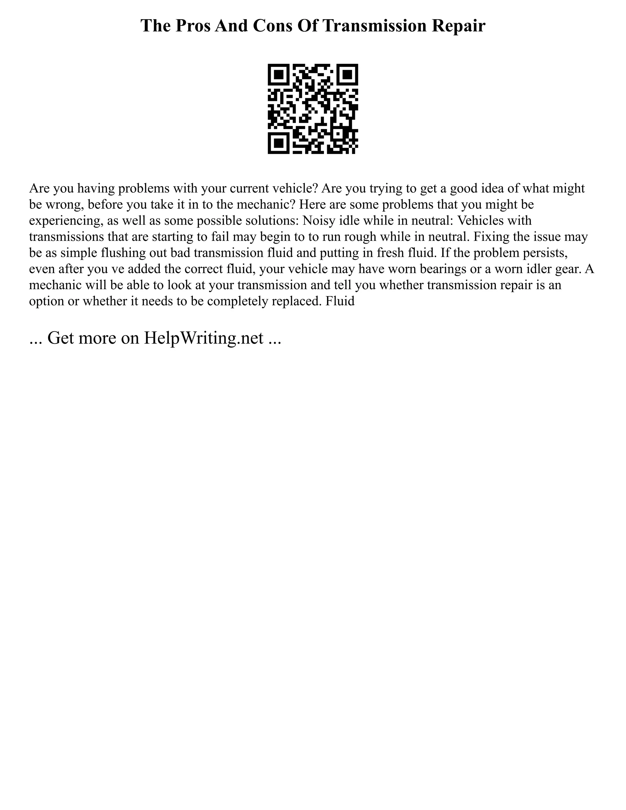 The Pros And Cons Of Transmission Repair
Are you having problems with your current vehicle? Are you trying to get a good idea of what might
be wrong, before you take it in to the mechanic? Here are some problems that you might be
experiencing, as well as some possible solutions: Noisy idle while in neutral: Vehicles with
transmissions that are starting to fail may begin to to run rough while in neutral. Fixing the issue may
be as simple flushing out bad transmission fluid and putting in fresh fluid. If the problem persists,
even after you ve added the correct fluid, your vehicle may have worn bearings or a worn idler gear. A
mechanic will be able to look at your transmission and tell you whether transmission repair is an
option or whether it needs to be completely replaced. Fluid
... Get more on HelpWriting.net ...
 