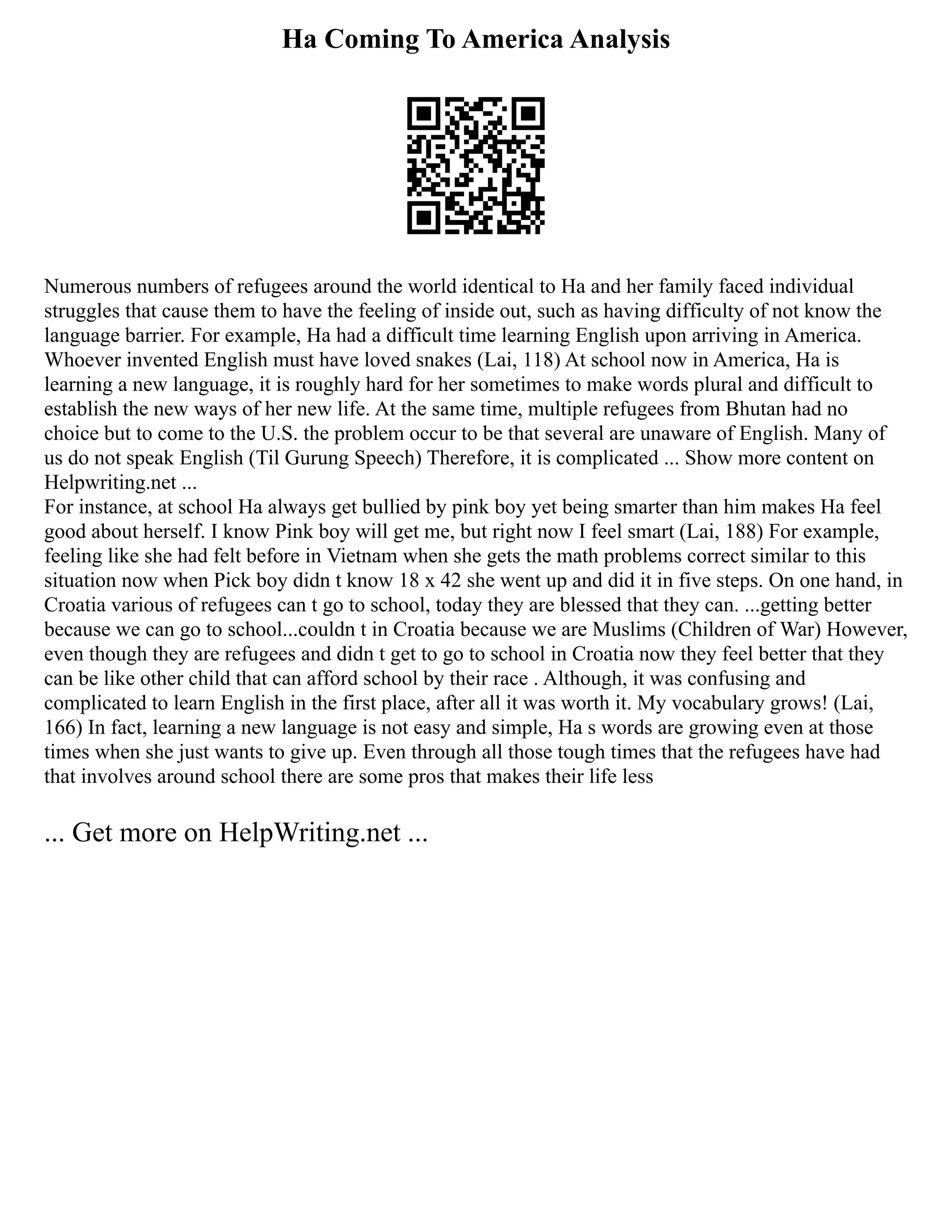 Ha Coming To America Analysis
Numerous numbers of refugees around the world identical to Ha and her family faced individual
struggles that cause them to have the feeling of inside out, such as having difficulty of not know the
language barrier. For example, Ha had a difficult time learning English upon arriving in America.
Whoever invented English must have loved snakes (Lai, 118) At school now in America, Ha is
learning a new language, it is roughly hard for her sometimes to make words plural and difficult to
establish the new ways of her new life. At the same time, multiple refugees from Bhutan had no
choice but to come to the U.S. the problem occur to be that several are unaware of English. Many of
us do not speak English (Til Gurung Speech) Therefore, it is complicated ... Show more content on
Helpwriting.net ...
For instance, at school Ha always get bullied by pink boy yet being smarter than him makes Ha feel
good about herself. I know Pink boy will get me, but right now I feel smart (Lai, 188) For example,
feeling like she had felt before in Vietnam when she gets the math problems correct similar to this
situation now when Pick boy didn t know 18 x 42 she went up and did it in five steps. On one hand, in
Croatia various of refugees can t go to school, today they are blessed that they can. ...getting better
because we can go to school...couldn t in Croatia because we are Muslims (Children of War) However,
even though they are refugees and didn t get to go to school in Croatia now they feel better that they
can be like other child that can afford school by their race . Although, it was confusing and
complicated to learn English in the first place, after all it was worth it. My vocabulary grows! (Lai,
166) In fact, learning a new language is not easy and simple, Ha s words are growing even at those
times when she just wants to give up. Even through all those tough times that the refugees have had
that involves around school there are some pros that makes their life less
... Get more on HelpWriting.net ...
 