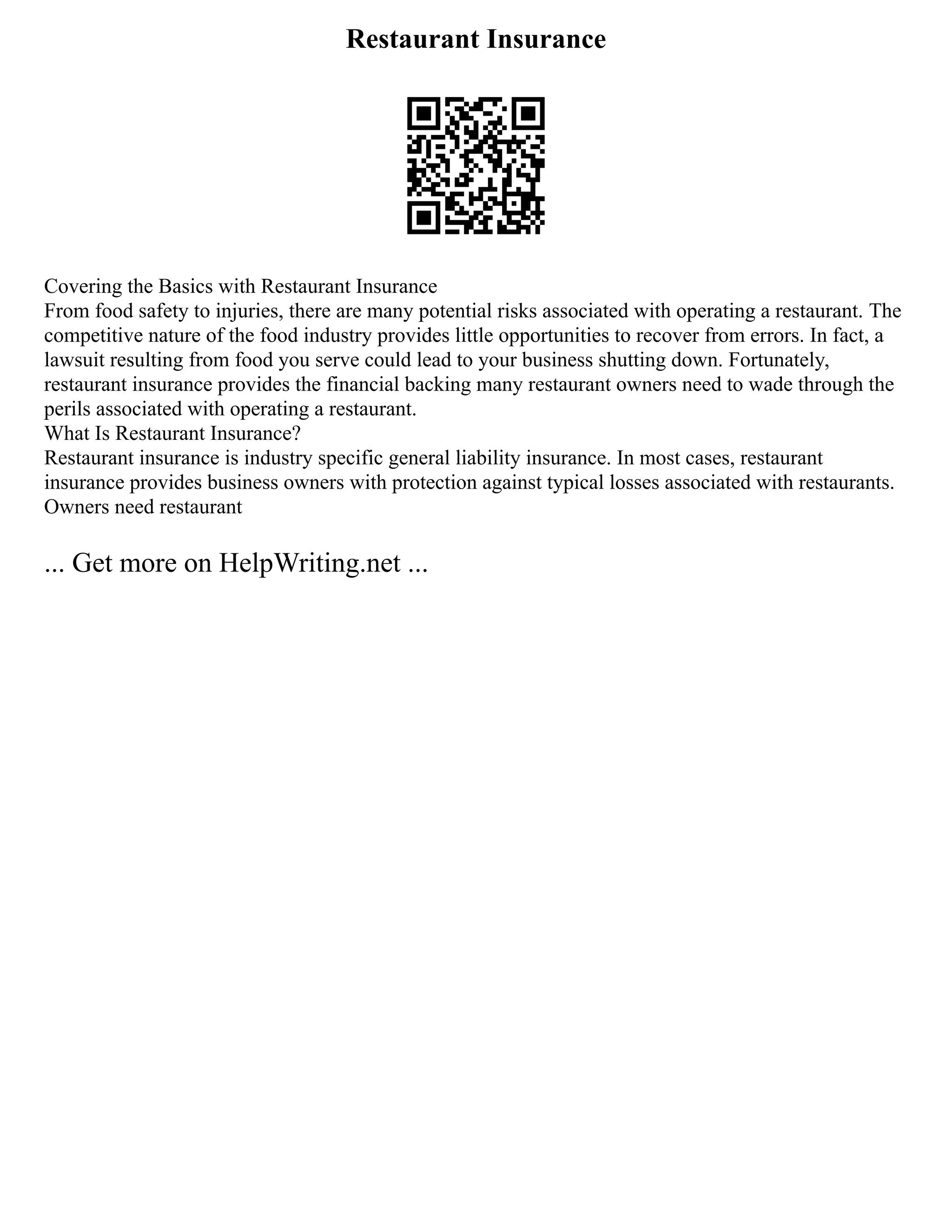 Restaurant Insurance
Covering the Basics with Restaurant Insurance
From food safety to injuries, there are many potential risks associated with operating a restaurant. The
competitive nature of the food industry provides little opportunities to recover from errors. In fact, a
lawsuit resulting from food you serve could lead to your business shutting down. Fortunately,
restaurant insurance provides the financial backing many restaurant owners need to wade through the
perils associated with operating a restaurant.
What Is Restaurant Insurance?
Restaurant insurance is industry specific general liability insurance. In most cases, restaurant
insurance provides business owners with protection against typical losses associated with restaurants.
Owners need restaurant
... Get more on HelpWriting.net ...
 