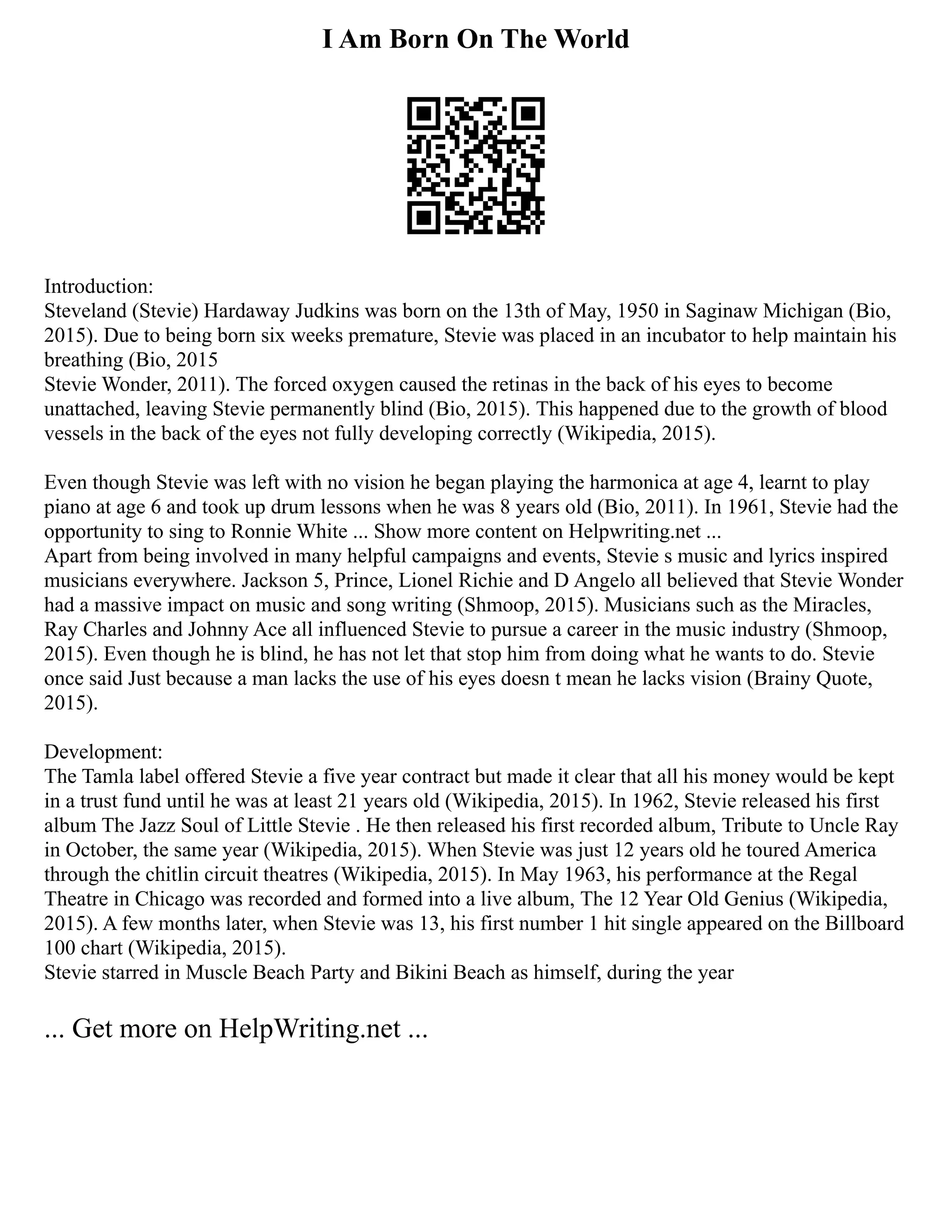 I Am Born On The World
Introduction:
Steveland (Stevie) Hardaway Judkins was born on the 13th of May, 1950 in Saginaw Michigan (Bio,
2015). Due to being born six weeks premature, Stevie was placed in an incubator to help maintain his
breathing (Bio, 2015
Stevie Wonder, 2011). The forced oxygen caused the retinas in the back of his eyes to become
unattached, leaving Stevie permanently blind (Bio, 2015). This happened due to the growth of blood
vessels in the back of the eyes not fully developing correctly (Wikipedia, 2015).
Even though Stevie was left with no vision he began playing the harmonica at age 4, learnt to play
piano at age 6 and took up drum lessons when he was 8 years old (Bio, 2011). In 1961, Stevie had the
opportunity to sing to Ronnie White ... Show more content on Helpwriting.net ...
Apart from being involved in many helpful campaigns and events, Stevie s music and lyrics inspired
musicians everywhere. Jackson 5, Prince, Lionel Richie and D Angelo all believed that Stevie Wonder
had a massive impact on music and song writing (Shmoop, 2015). Musicians such as the Miracles,
Ray Charles and Johnny Ace all influenced Stevie to pursue a career in the music industry (Shmoop,
2015). Even though he is blind, he has not let that stop him from doing what he wants to do. Stevie
once said Just because a man lacks the use of his eyes doesn t mean he lacks vision (Brainy Quote,
2015).
Development:
The Tamla label offered Stevie a five year contract but made it clear that all his money would be kept
in a trust fund until he was at least 21 years old (Wikipedia, 2015). In 1962, Stevie released his first
album The Jazz Soul of Little Stevie . He then released his first recorded album, Tribute to Uncle Ray
in October, the same year (Wikipedia, 2015). When Stevie was just 12 years old he toured America
through the chitlin circuit theatres (Wikipedia, 2015). In May 1963, his performance at the Regal
Theatre in Chicago was recorded and formed into a live album, The 12 Year Old Genius (Wikipedia,
2015). A few months later, when Stevie was 13, his first number 1 hit single appeared on the Billboard
100 chart (Wikipedia, 2015).
Stevie starred in Muscle Beach Party and Bikini Beach as himself, during the year
... Get more on HelpWriting.net ...
 