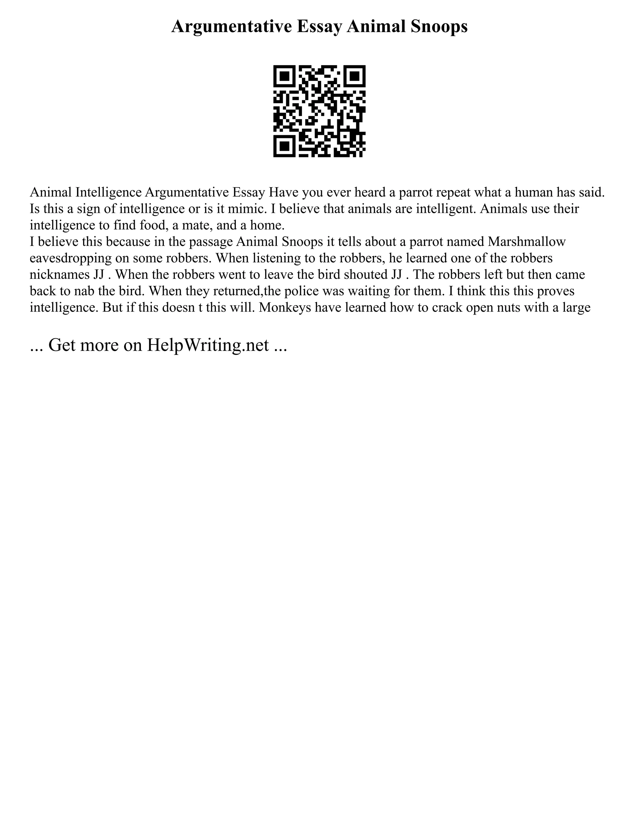 Argumentative Essay Animal Snoops
Animal Intelligence Argumentative Essay Have you ever heard a parrot repeat what a human has said.
Is this a sign of intelligence or is it mimic. I believe that animals are intelligent. Animals use their
intelligence to find food, a mate, and a home.
I believe this because in the passage Animal Snoops it tells about a parrot named Marshmallow
eavesdropping on some robbers. When listening to the robbers, he learned one of the robbers
nicknames JJ . When the robbers went to leave the bird shouted JJ . The robbers left but then came
back to nab the bird. When they returned,the police was waiting for them. I think this this proves
intelligence. But if this doesn t this will. Monkeys have learned how to crack open nuts with a large
... Get more on HelpWriting.net ...
 