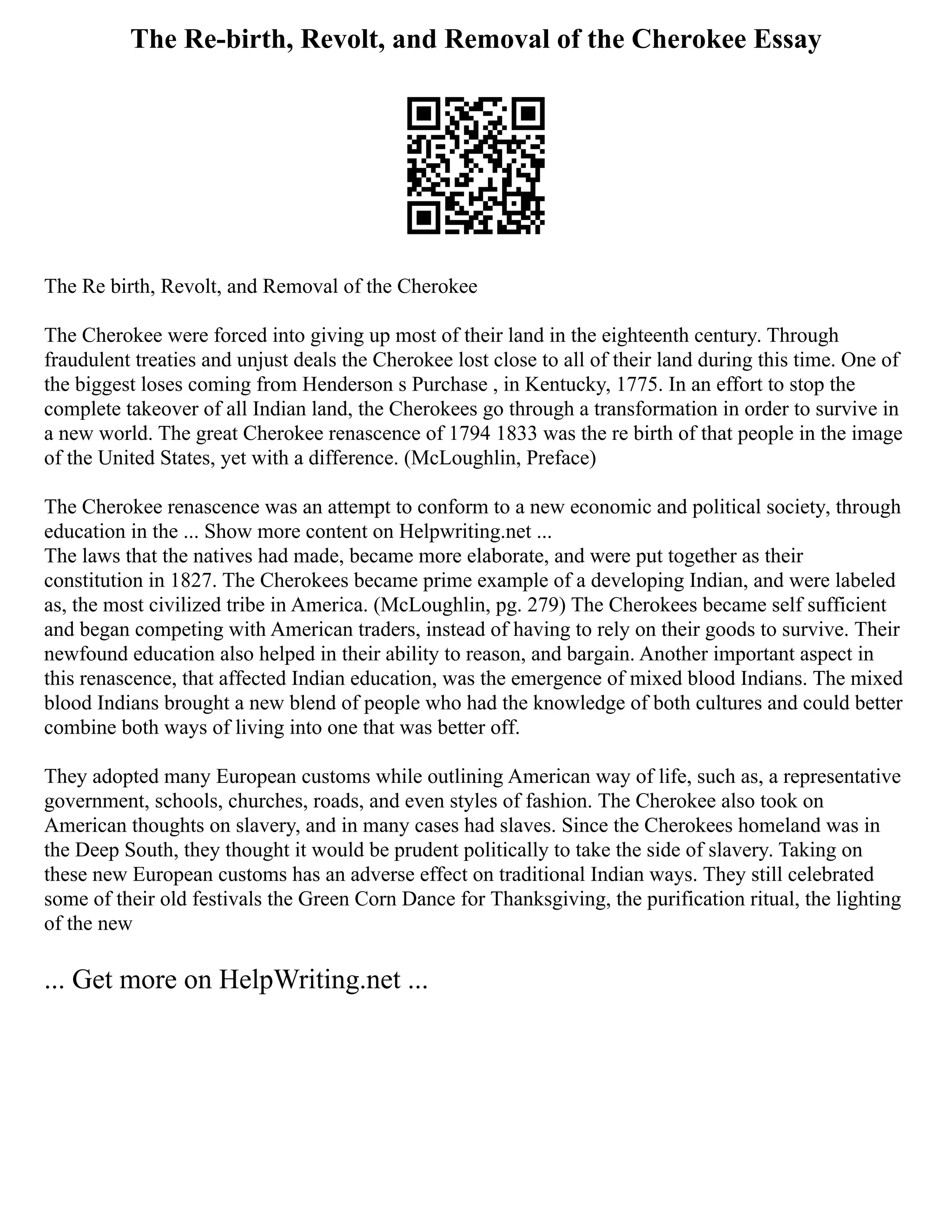 The Re-birth, Revolt, and Removal of the Cherokee Essay
The Re birth, Revolt, and Removal of the Cherokee
The Cherokee were forced into giving up most of their land in the eighteenth century. Through
fraudulent treaties and unjust deals the Cherokee lost close to all of their land during this time. One of
the biggest loses coming from Henderson s Purchase , in Kentucky, 1775. In an effort to stop the
complete takeover of all Indian land, the Cherokees go through a transformation in order to survive in
a new world. The great Cherokee renascence of 1794 1833 was the re birth of that people in the image
of the United States, yet with a difference. (McLoughlin, Preface)
The Cherokee renascence was an attempt to conform to a new economic and political society, through
education in the ... Show more content on Helpwriting.net ...
The laws that the natives had made, became more elaborate, and were put together as their
constitution in 1827. The Cherokees became prime example of a developing Indian, and were labeled
as, the most civilized tribe in America. (McLoughlin, pg. 279) The Cherokees became self sufficient
and began competing with American traders, instead of having to rely on their goods to survive. Their
newfound education also helped in their ability to reason, and bargain. Another important aspect in
this renascence, that affected Indian education, was the emergence of mixed blood Indians. The mixed
blood Indians brought a new blend of people who had the knowledge of both cultures and could better
combine both ways of living into one that was better off.
They adopted many European customs while outlining American way of life, such as, a representative
government, schools, churches, roads, and even styles of fashion. The Cherokee also took on
American thoughts on slavery, and in many cases had slaves. Since the Cherokees homeland was in
the Deep South, they thought it would be prudent politically to take the side of slavery. Taking on
these new European customs has an adverse effect on traditional Indian ways. They still celebrated
some of their old festivals the Green Corn Dance for Thanksgiving, the purification ritual, the lighting
of the new
... Get more on HelpWriting.net ...
 