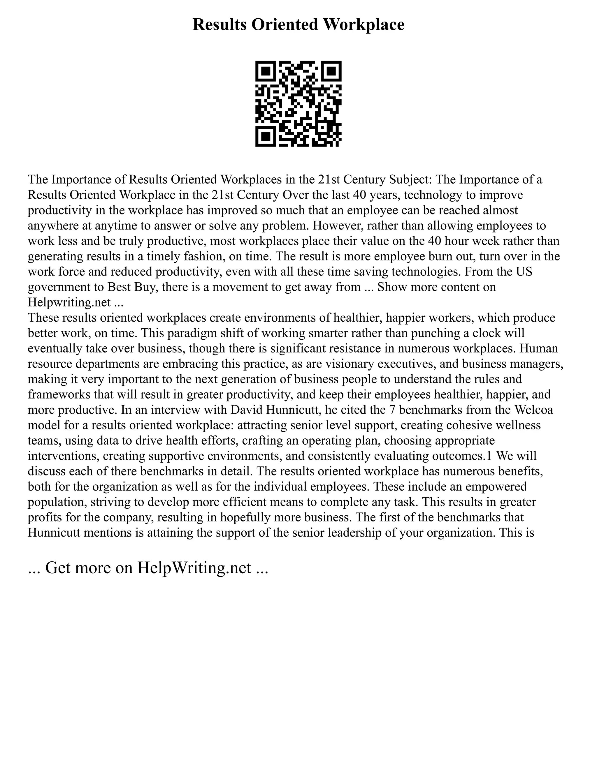 Results Oriented Workplace
The Importance of Results Oriented Workplaces in the 21st Century Subject: The Importance of a
Results Oriented Workplace in the 21st Century Over the last 40 years, technology to improve
productivity in the workplace has improved so much that an employee can be reached almost
anywhere at anytime to answer or solve any problem. However, rather than allowing employees to
work less and be truly productive, most workplaces place their value on the 40 hour week rather than
generating results in a timely fashion, on time. The result is more employee burn out, turn over in the
work force and reduced productivity, even with all these time saving technologies. From the US
government to Best Buy, there is a movement to get away from ... Show more content on
Helpwriting.net ...
These results oriented workplaces create environments of healthier, happier workers, which produce
better work, on time. This paradigm shift of working smarter rather than punching a clock will
eventually take over business, though there is significant resistance in numerous workplaces. Human
resource departments are embracing this practice, as are visionary executives, and business managers,
making it very important to the next generation of business people to understand the rules and
frameworks that will result in greater productivity, and keep their employees healthier, happier, and
more productive. In an interview with David Hunnicutt, he cited the 7 benchmarks from the Welcoa
model for a results oriented workplace: attracting senior level support, creating cohesive wellness
teams, using data to drive health efforts, crafting an operating plan, choosing appropriate
interventions, creating supportive environments, and consistently evaluating outcomes.1 We will
discuss each of there benchmarks in detail. The results oriented workplace has numerous benefits,
both for the organization as well as for the individual employees. These include an empowered
population, striving to develop more efficient means to complete any task. This results in greater
profits for the company, resulting in hopefully more business. The first of the benchmarks that
Hunnicutt mentions is attaining the support of the senior leadership of your organization. This is
... Get more on HelpWriting.net ...
 