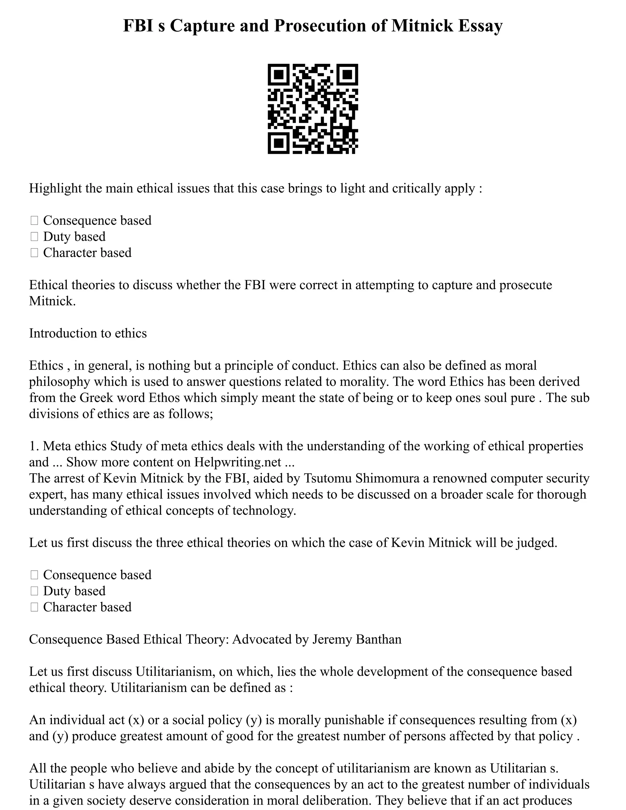 FBI s Capture and Prosecution of Mitnick Essay
Highlight the main ethical issues that this case brings to light and critically apply :
 Consequence based
 Duty based
 Character based
Ethical theories to discuss whether the FBI were correct in attempting to capture and prosecute
Mitnick.
Introduction to ethics
Ethics , in general, is nothing but a principle of conduct. Ethics can also be defined as moral
philosophy which is used to answer questions related to morality. The word Ethics has been derived
from the Greek word Ethos which simply meant the state of being or to keep ones soul pure . The sub
divisions of ethics are as follows;
1. Meta ethics Study of meta ethics deals with the understanding of the working of ethical properties
and ... Show more content on Helpwriting.net ...
The arrest of Kevin Mitnick by the FBI, aided by Tsutomu Shimomura a renowned computer security
expert, has many ethical issues involved which needs to be discussed on a broader scale for thorough
understanding of ethical concepts of technology.
Let us first discuss the three ethical theories on which the case of Kevin Mitnick will be judged.
 Consequence based
 Duty based
 Character based
Consequence Based Ethical Theory: Advocated by Jeremy Banthan
Let us first discuss Utilitarianism, on which, lies the whole development of the consequence based
ethical theory. Utilitarianism can be defined as :
An individual act (x) or a social policy (y) is morally punishable if consequences resulting from (x)
and (y) produce greatest amount of good for the greatest number of persons affected by that policy .
All the people who believe and abide by the concept of utilitarianism are known as Utilitarian s.
Utilitarian s have always argued that the consequences by an act to the greatest number of individuals
in a given society deserve consideration in moral deliberation. They believe that if an act produces
 