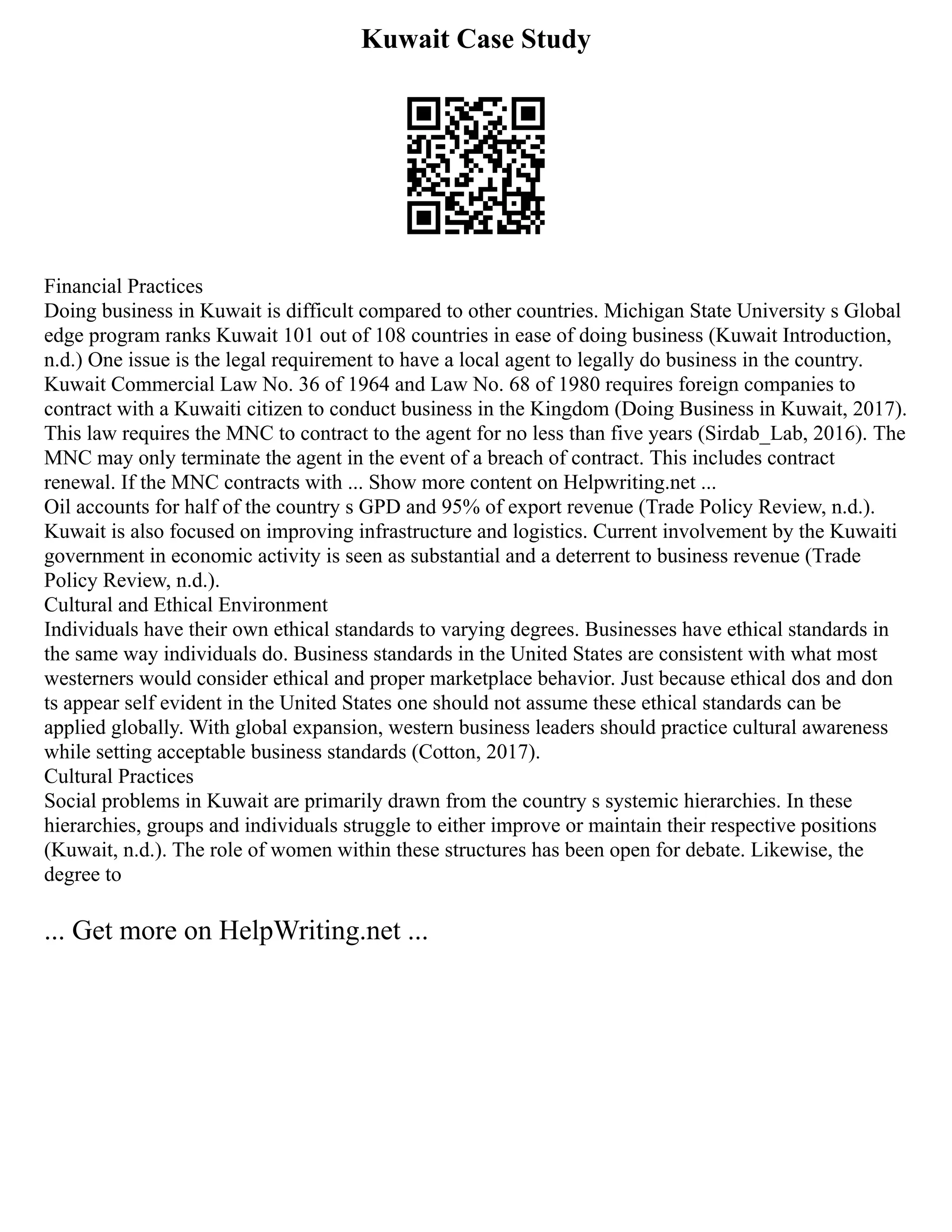 Kuwait Case Study
Financial Practices
Doing business in Kuwait is difficult compared to other countries. Michigan State University s Global
edge program ranks Kuwait 101 out of 108 countries in ease of doing business (Kuwait Introduction,
n.d.) One issue is the legal requirement to have a local agent to legally do business in the country.
Kuwait Commercial Law No. 36 of 1964 and Law No. 68 of 1980 requires foreign companies to
contract with a Kuwaiti citizen to conduct business in the Kingdom (Doing Business in Kuwait, 2017).
This law requires the MNC to contract to the agent for no less than five years (Sirdab_Lab, 2016). The
MNC may only terminate the agent in the event of a breach of contract. This includes contract
renewal. If the MNC contracts with ... Show more content on Helpwriting.net ...
Oil accounts for half of the country s GPD and 95% of export revenue (Trade Policy Review, n.d.).
Kuwait is also focused on improving infrastructure and logistics. Current involvement by the Kuwaiti
government in economic activity is seen as substantial and a deterrent to business revenue (Trade
Policy Review, n.d.).
Cultural and Ethical Environment
Individuals have their own ethical standards to varying degrees. Businesses have ethical standards in
the same way individuals do. Business standards in the United States are consistent with what most
westerners would consider ethical and proper marketplace behavior. Just because ethical dos and don
ts appear self evident in the United States one should not assume these ethical standards can be
applied globally. With global expansion, western business leaders should practice cultural awareness
while setting acceptable business standards (Cotton, 2017).
Cultural Practices
Social problems in Kuwait are primarily drawn from the country s systemic hierarchies. In these
hierarchies, groups and individuals struggle to either improve or maintain their respective positions
(Kuwait, n.d.). The role of women within these structures has been open for debate. Likewise, the
degree to
... Get more on HelpWriting.net ...
 