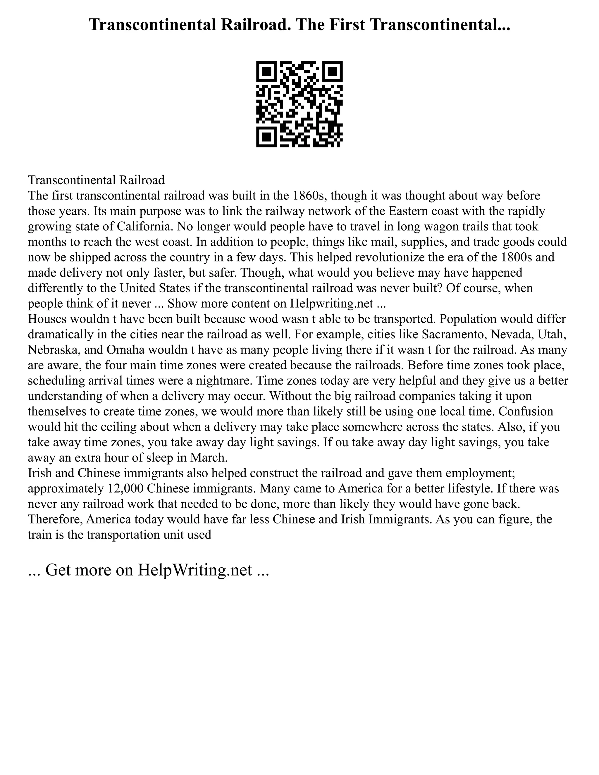 Transcontinental Railroad. The First Transcontinental...
Transcontinental Railroad
The first transcontinental railroad was built in the 1860s, though it was thought about way before
those years. Its main purpose was to link the railway network of the Eastern coast with the rapidly
growing state of California. No longer would people have to travel in long wagon trails that took
months to reach the west coast. In addition to people, things like mail, supplies, and trade goods could
now be shipped across the country in a few days. This helped revolutionize the era of the 1800s and
made delivery not only faster, but safer. Though, what would you believe may have happened
differently to the United States if the transcontinental railroad was never built? Of course, when
people think of it never ... Show more content on Helpwriting.net ...
Houses wouldn t have been built because wood wasn t able to be transported. Population would differ
dramatically in the cities near the railroad as well. For example, cities like Sacramento, Nevada, Utah,
Nebraska, and Omaha wouldn t have as many people living there if it wasn t for the railroad. As many
are aware, the four main time zones were created because the railroads. Before time zones took place,
scheduling arrival times were a nightmare. Time zones today are very helpful and they give us a better
understanding of when a delivery may occur. Without the big railroad companies taking it upon
themselves to create time zones, we would more than likely still be using one local time. Confusion
would hit the ceiling about when a delivery may take place somewhere across the states. Also, if you
take away time zones, you take away day light savings. If ou take away day light savings, you take
away an extra hour of sleep in March.
Irish and Chinese immigrants also helped construct the railroad and gave them employment;
approximately 12,000 Chinese immigrants. Many came to America for a better lifestyle. If there was
never any railroad work that needed to be done, more than likely they would have gone back.
Therefore, America today would have far less Chinese and Irish Immigrants. As you can figure, the
train is the transportation unit used
... Get more on HelpWriting.net ...
 