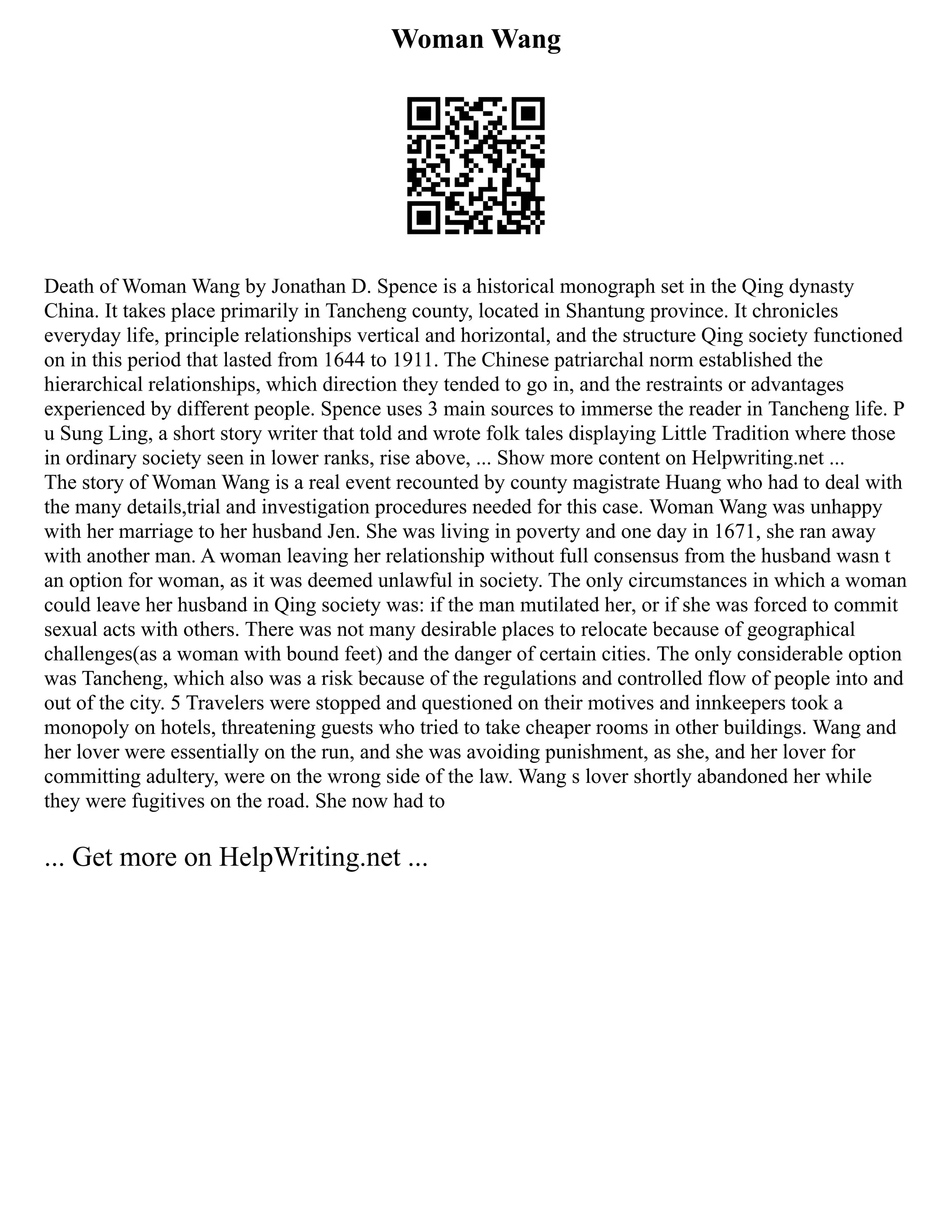 Woman Wang
Death of Woman Wang by Jonathan D. Spence is a historical monograph set in the Qing dynasty
China. It takes place primarily in Tancheng county, located in Shantung province. It chronicles
everyday life, principle relationships vertical and horizontal, and the structure Qing society functioned
on in this period that lasted from 1644 to 1911. The Chinese patriarchal norm established the
hierarchical relationships, which direction they tended to go in, and the restraints or advantages
experienced by different people. Spence uses 3 main sources to immerse the reader in Tancheng life. P
u Sung Ling, a short story writer that told and wrote folk tales displaying Little Tradition where those
in ordinary society seen in lower ranks, rise above, ... Show more content on Helpwriting.net ...
The story of Woman Wang is a real event recounted by county magistrate Huang who had to deal with
the many details,trial and investigation procedures needed for this case. Woman Wang was unhappy
with her marriage to her husband Jen. She was living in poverty and one day in 1671, she ran away
with another man. A woman leaving her relationship without full consensus from the husband wasn t
an option for woman, as it was deemed unlawful in society. The only circumstances in which a woman
could leave her husband in Qing society was: if the man mutilated her, or if she was forced to commit
sexual acts with others. There was not many desirable places to relocate because of geographical
challenges(as a woman with bound feet) and the danger of certain cities. The only considerable option
was Tancheng, which also was a risk because of the regulations and controlled flow of people into and
out of the city. 5 Travelers were stopped and questioned on their motives and innkeepers took a
monopoly on hotels, threatening guests who tried to take cheaper rooms in other buildings. Wang and
her lover were essentially on the run, and she was avoiding punishment, as she, and her lover for
committing adultery, were on the wrong side of the law. Wang s lover shortly abandoned her while
they were fugitives on the road. She now had to
... Get more on HelpWriting.net ...
 