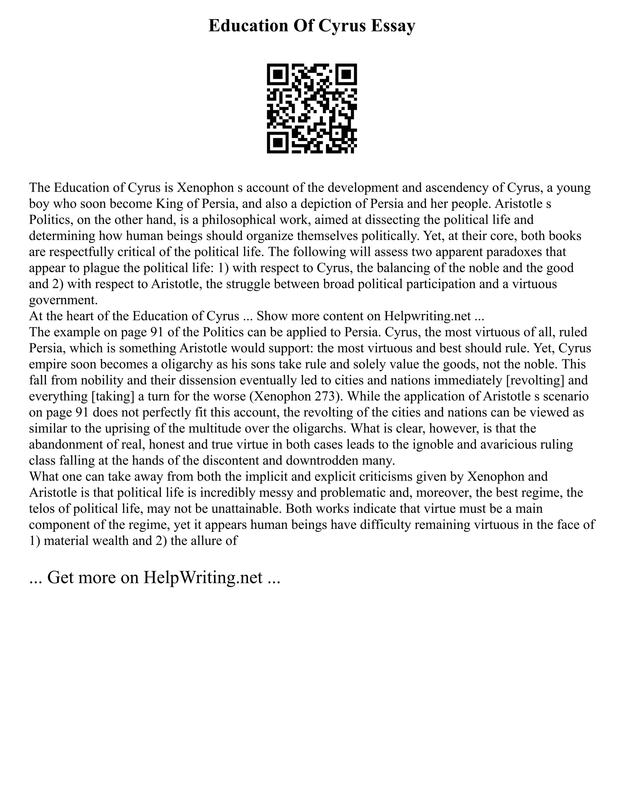 Education Of Cyrus Essay
The Education of Cyrus is Xenophon s account of the development and ascendency of Cyrus, a young
boy who soon become King of Persia, and also a depiction of Persia and her people. Aristotle s
Politics, on the other hand, is a philosophical work, aimed at dissecting the political life and
determining how human beings should organize themselves politically. Yet, at their core, both books
are respectfully critical of the political life. The following will assess two apparent paradoxes that
appear to plague the political life: 1) with respect to Cyrus, the balancing of the noble and the good
and 2) with respect to Aristotle, the struggle between broad political participation and a virtuous
government.
At the heart of the Education of Cyrus ... Show more content on Helpwriting.net ...
The example on page 91 of the Politics can be applied to Persia. Cyrus, the most virtuous of all, ruled
Persia, which is something Aristotle would support: the most virtuous and best should rule. Yet, Cyrus
empire soon becomes a oligarchy as his sons take rule and solely value the goods, not the noble. This
fall from nobility and their dissension eventually led to cities and nations immediately [revolting] and
everything [taking] a turn for the worse (Xenophon 273). While the application of Aristotle s scenario
on page 91 does not perfectly fit this account, the revolting of the cities and nations can be viewed as
similar to the uprising of the multitude over the oligarchs. What is clear, however, is that the
abandonment of real, honest and true virtue in both cases leads to the ignoble and avaricious ruling
class falling at the hands of the discontent and downtrodden many.
What one can take away from both the implicit and explicit criticisms given by Xenophon and
Aristotle is that political life is incredibly messy and problematic and, moreover, the best regime, the
telos of political life, may not be unattainable. Both works indicate that virtue must be a main
component of the regime, yet it appears human beings have difficulty remaining virtuous in the face of
1) material wealth and 2) the allure of
... Get more on HelpWriting.net ...
 