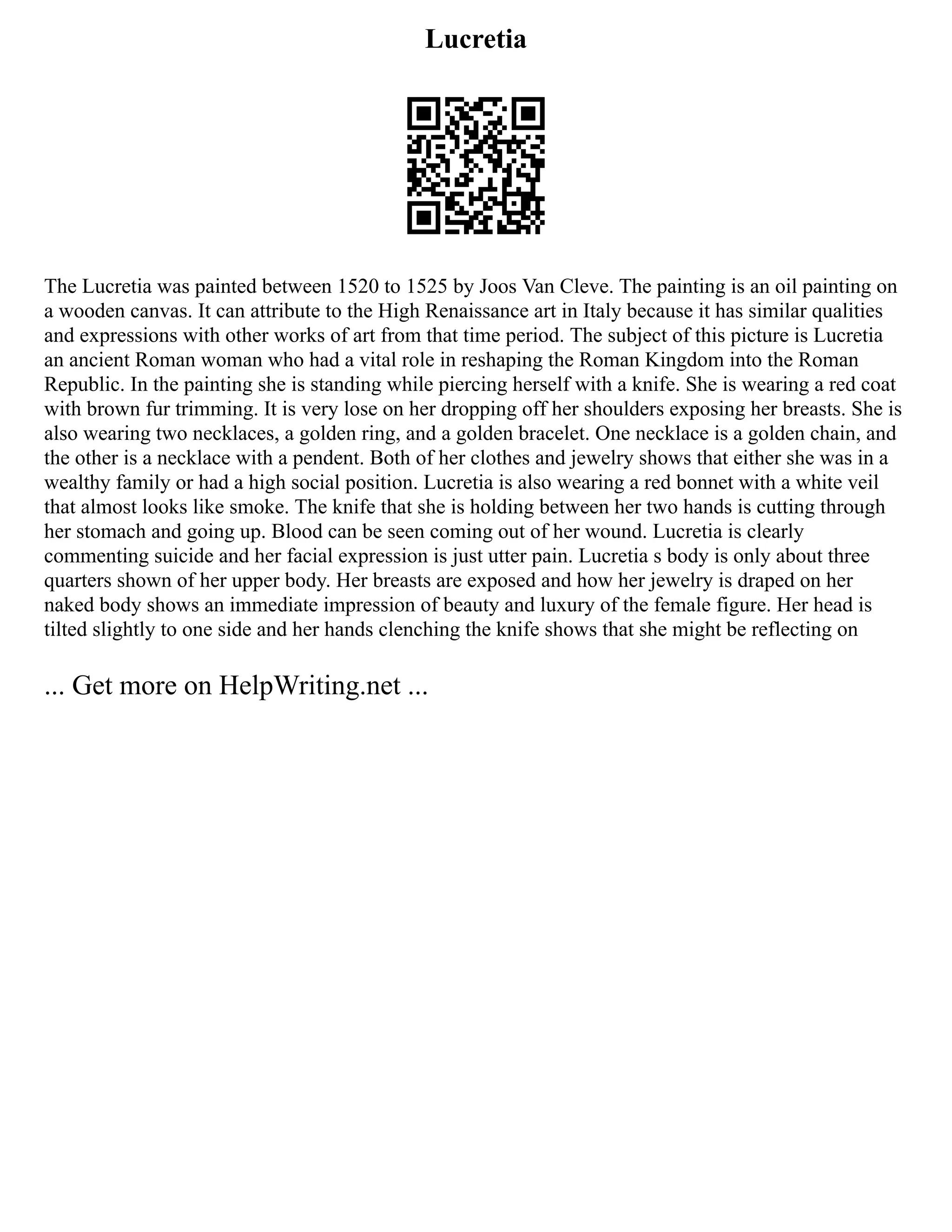 Lucretia
The Lucretia was painted between 1520 to 1525 by Joos Van Cleve. The painting is an oil painting on
a wooden canvas. It can attribute to the High Renaissance art in Italy because it has similar qualities
and expressions with other works of art from that time period. The subject of this picture is Lucretia
an ancient Roman woman who had a vital role in reshaping the Roman Kingdom into the Roman
Republic. In the painting she is standing while piercing herself with a knife. She is wearing a red coat
with brown fur trimming. It is very lose on her dropping off her shoulders exposing her breasts. She is
also wearing two necklaces, a golden ring, and a golden bracelet. One necklace is a golden chain, and
the other is a necklace with a pendent. Both of her clothes and jewelry shows that either she was in a
wealthy family or had a high social position. Lucretia is also wearing a red bonnet with a white veil
that almost looks like smoke. The knife that she is holding between her two hands is cutting through
her stomach and going up. Blood can be seen coming out of her wound. Lucretia is clearly
commenting suicide and her facial expression is just utter pain. Lucretia s body is only about three
quarters shown of her upper body. Her breasts are exposed and how her jewelry is draped on her
naked body shows an immediate impression of beauty and luxury of the female figure. Her head is
tilted slightly to one side and her hands clenching the knife shows that she might be reflecting on
... Get more on HelpWriting.net ...
 