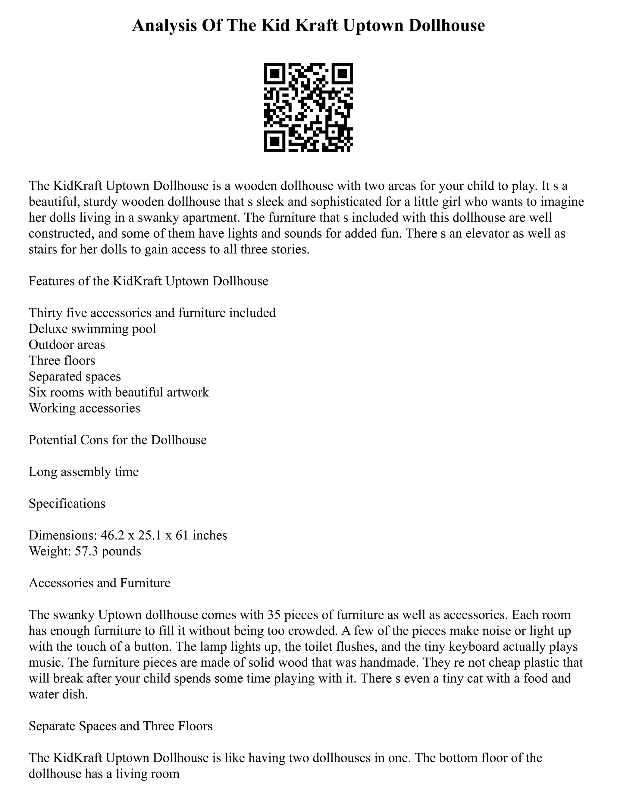 Analysis Of The Kid Kraft Uptown Dollhouse
The KidKraft Uptown Dollhouse is a wooden dollhouse with two areas for your child to play. It s a
beautiful, sturdy wooden dollhouse that s sleek and sophisticated for a little girl who wants to imagine
her dolls living in a swanky apartment. The furniture that s included with this dollhouse are well
constructed, and some of them have lights and sounds for added fun. There s an elevator as well as
stairs for her dolls to gain access to all three stories.
Features of the KidKraft Uptown Dollhouse
Thirty five accessories and furniture included
Deluxe swimming pool
Outdoor areas
Three floors
Separated spaces
Six rooms with beautiful artwork
Working accessories
Potential Cons for the Dollhouse
Long assembly time
Specifications
Dimensions: 46.2 x 25.1 x 61 inches
Weight: 57.3 pounds
Accessories and Furniture
The swanky Uptown dollhouse comes with 35 pieces of furniture as well as accessories. Each room
has enough furniture to fill it without being too crowded. A few of the pieces make noise or light up
with the touch of a button. The lamp lights up, the toilet flushes, and the tiny keyboard actually plays
music. The furniture pieces are made of solid wood that was handmade. They re not cheap plastic that
will break after your child spends some time playing with it. There s even a tiny cat with a food and
water dish.
Separate Spaces and Three Floors
The KidKraft Uptown Dollhouse is like having two dollhouses in one. The bottom floor of the
dollhouse has a living room
 
