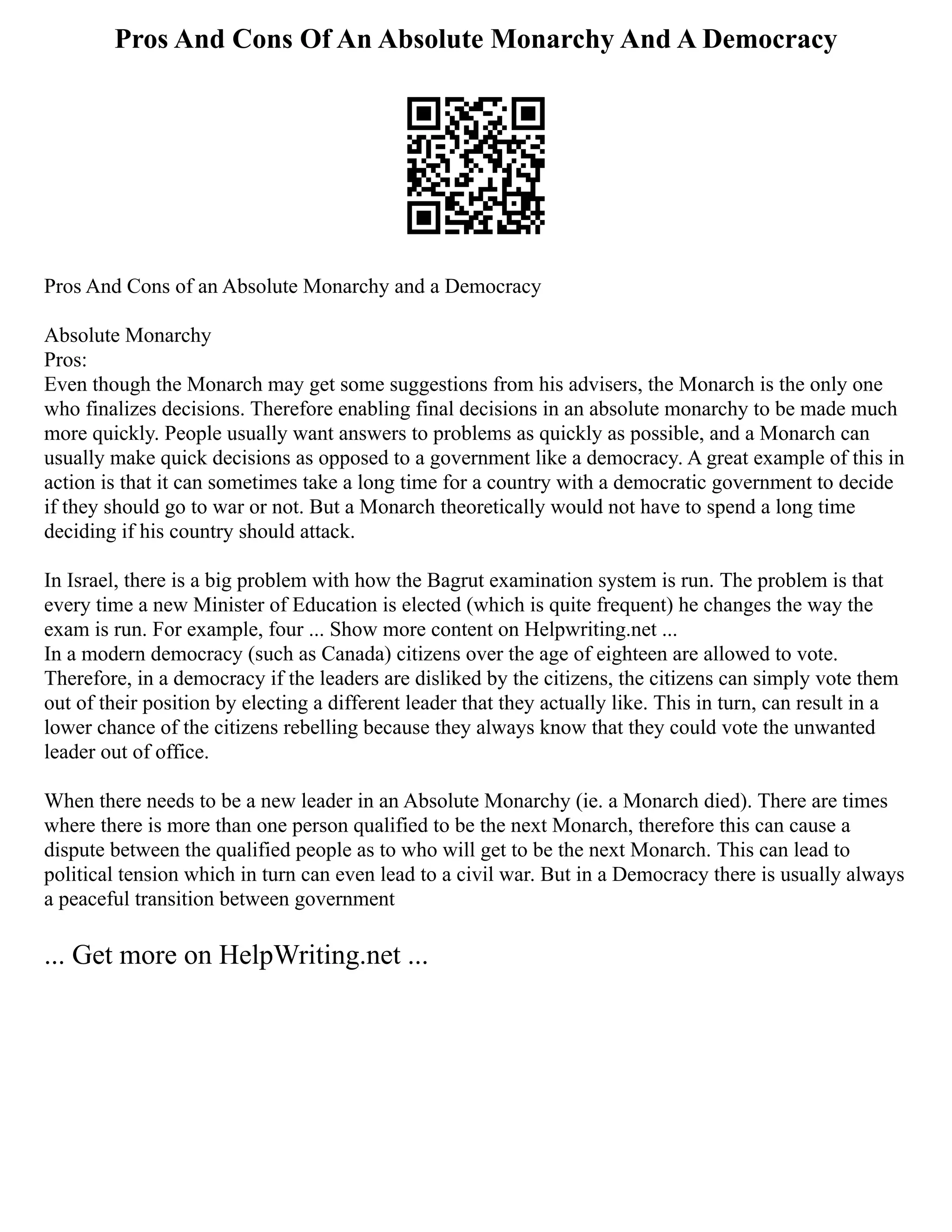 Pros And Cons Of An Absolute Monarchy And A Democracy
Pros And Cons of an Absolute Monarchy and a Democracy
Absolute Monarchy
Pros:
Even though the Monarch may get some suggestions from his advisers, the Monarch is the only one
who finalizes decisions. Therefore enabling final decisions in an absolute monarchy to be made much
more quickly. People usually want answers to problems as quickly as possible, and a Monarch can
usually make quick decisions as opposed to a government like a democracy. A great example of this in
action is that it can sometimes take a long time for a country with a democratic government to decide
if they should go to war or not. But a Monarch theoretically would not have to spend a long time
deciding if his country should attack.
In Israel, there is a big problem with how the Bagrut examination system is run. The problem is that
every time a new Minister of Education is elected (which is quite frequent) he changes the way the
exam is run. For example, four ... Show more content on Helpwriting.net ...
In a modern democracy (such as Canada) citizens over the age of eighteen are allowed to vote.
Therefore, in a democracy if the leaders are disliked by the citizens, the citizens can simply vote them
out of their position by electing a different leader that they actually like. This in turn, can result in a
lower chance of the citizens rebelling because they always know that they could vote the unwanted
leader out of office.
When there needs to be a new leader in an Absolute Monarchy (ie. a Monarch died). There are times
where there is more than one person qualified to be the next Monarch, therefore this can cause a
dispute between the qualified people as to who will get to be the next Monarch. This can lead to
political tension which in turn can even lead to a civil war. But in a Democracy there is usually always
a peaceful transition between government
... Get more on HelpWriting.net ...
 