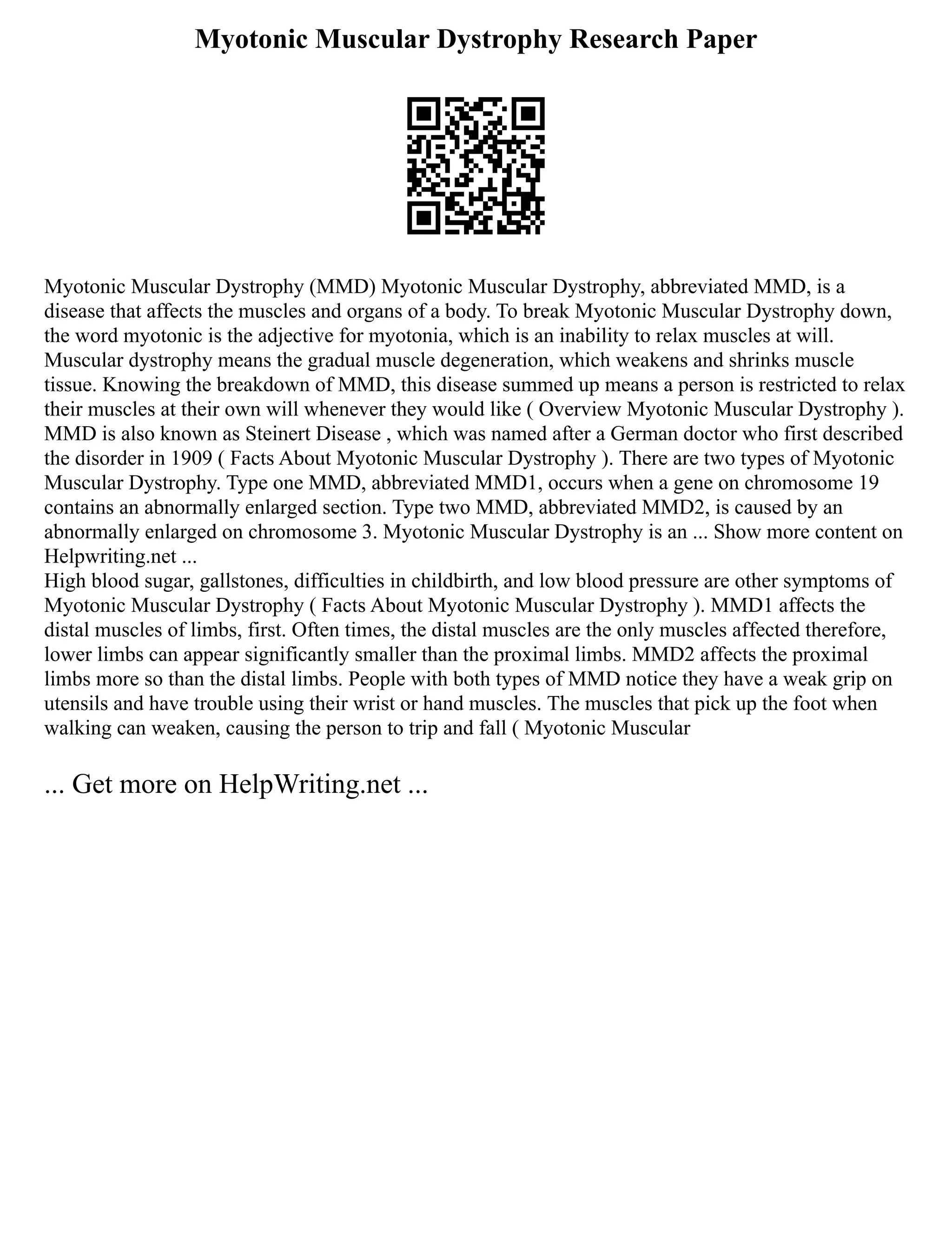Myotonic Muscular Dystrophy Research Paper
Myotonic Muscular Dystrophy (MMD) Myotonic Muscular Dystrophy, abbreviated MMD, is a
disease that affects the muscles and organs of a body. To break Myotonic Muscular Dystrophy down,
the word myotonic is the adjective for myotonia, which is an inability to relax muscles at will.
Muscular dystrophy means the gradual muscle degeneration, which weakens and shrinks muscle
tissue. Knowing the breakdown of MMD, this disease summed up means a person is restricted to relax
their muscles at their own will whenever they would like ( Overview Myotonic Muscular Dystrophy ).
MMD is also known as Steinert Disease , which was named after a German doctor who first described
the disorder in 1909 ( Facts About Myotonic Muscular Dystrophy ). There are two types of Myotonic
Muscular Dystrophy. Type one MMD, abbreviated MMD1, occurs when a gene on chromosome 19
contains an abnormally enlarged section. Type two MMD, abbreviated MMD2, is caused by an
abnormally enlarged on chromosome 3. Myotonic Muscular Dystrophy is an ... Show more content on
Helpwriting.net ...
High blood sugar, gallstones, difficulties in childbirth, and low blood pressure are other symptoms of
Myotonic Muscular Dystrophy ( Facts About Myotonic Muscular Dystrophy ). MMD1 affects the
distal muscles of limbs, first. Often times, the distal muscles are the only muscles affected therefore,
lower limbs can appear significantly smaller than the proximal limbs. MMD2 affects the proximal
limbs more so than the distal limbs. People with both types of MMD notice they have a weak grip on
utensils and have trouble using their wrist or hand muscles. The muscles that pick up the foot when
walking can weaken, causing the person to trip and fall ( Myotonic Muscular
... Get more on HelpWriting.net ...
 