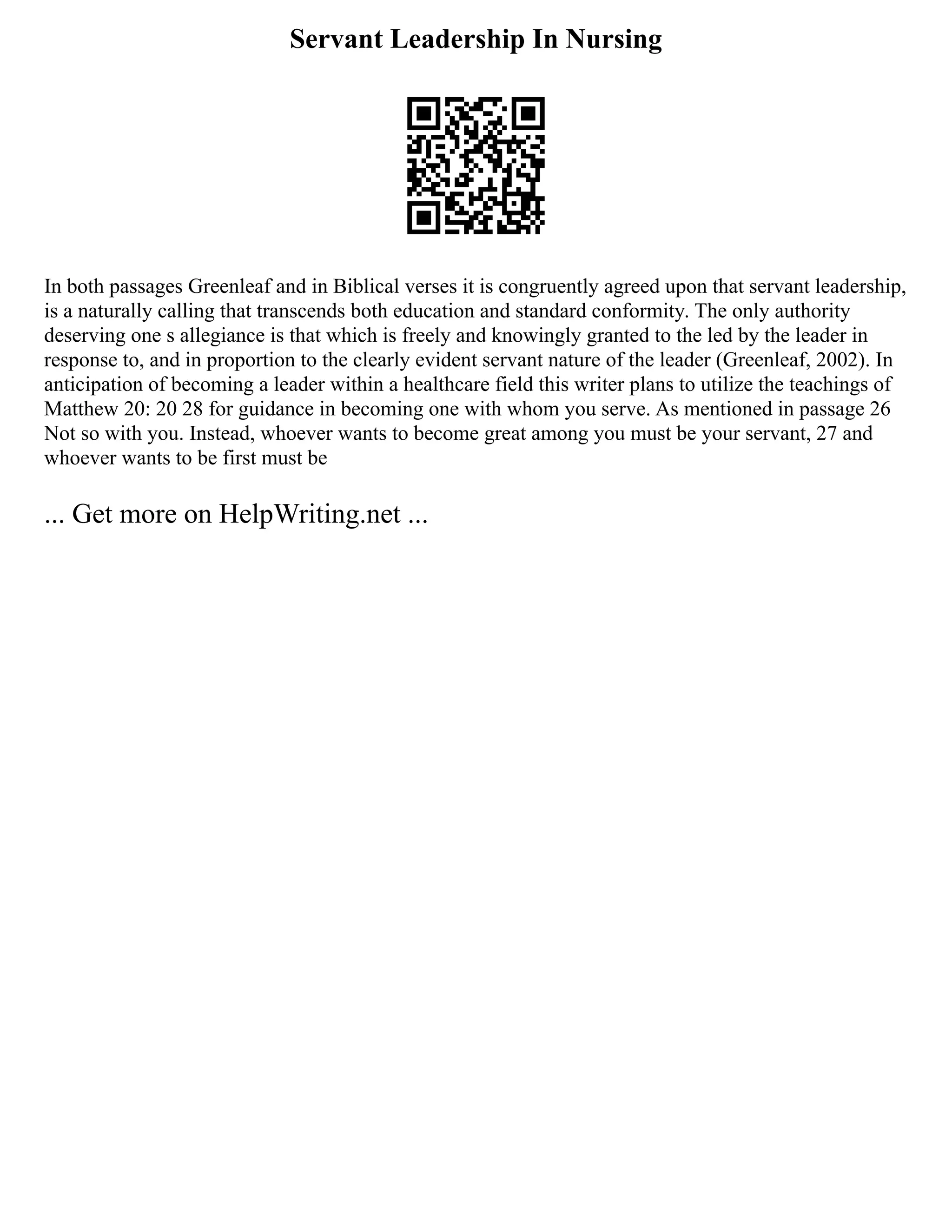 Servant Leadership In Nursing
In both passages Greenleaf and in Biblical verses it is congruently agreed upon that servant leadership,
is a naturally calling that transcends both education and standard conformity. The only authority
deserving one s allegiance is that which is freely and knowingly granted to the led by the leader in
response to, and in proportion to the clearly evident servant nature of the leader (Greenleaf, 2002). In
anticipation of becoming a leader within a healthcare field this writer plans to utilize the teachings of
Matthew 20: 20 28 for guidance in becoming one with whom you serve. As mentioned in passage 26
Not so with you. Instead, whoever wants to become great among you must be your servant, 27 and
whoever wants to be first must be
... Get more on HelpWriting.net ...
 
