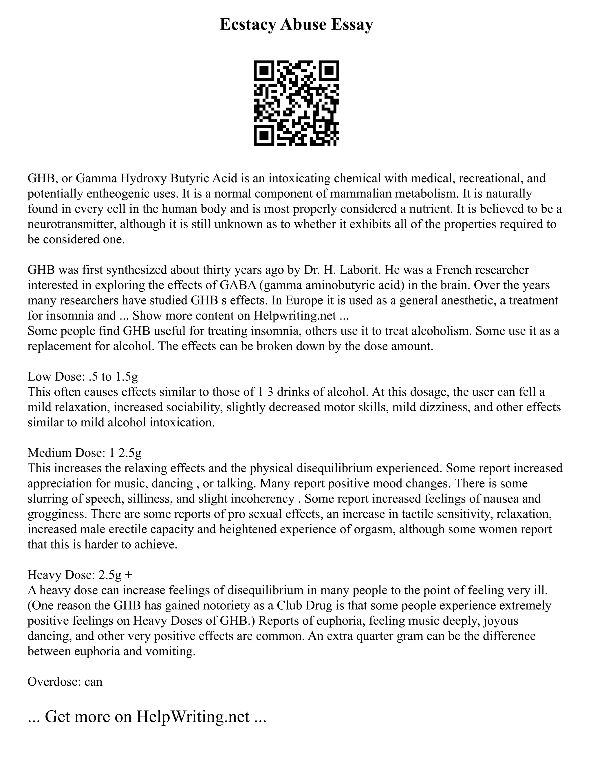 Ecstacy Abuse Essay
GHB, or Gamma Hydroxy Butyric Acid is an intoxicating chemical with medical, recreational, and
potentially entheogenic uses. It is a normal component of mammalian metabolism. It is naturally
found in every cell in the human body and is most properly considered a nutrient. It is believed to be a
neurotransmitter, although it is still unknown as to whether it exhibits all of the properties required to
be considered one.
GHB was first synthesized about thirty years ago by Dr. H. Laborit. He was a French researcher
interested in exploring the effects of GABA (gamma aminobutyric acid) in the brain. Over the years
many researchers have studied GHB s effects. In Europe it is used as a general anesthetic, a treatment
for insomnia and ... Show more content on Helpwriting.net ...
Some people find GHB useful for treating insomnia, others use it to treat alcoholism. Some use it as a
replacement for alcohol. The effects can be broken down by the dose amount.
Low Dose: .5 to 1.5g
This often causes effects similar to those of 1 3 drinks of alcohol. At this dosage, the user can fell a
mild relaxation, increased sociability, slightly decreased motor skills, mild dizziness, and other effects
similar to mild alcohol intoxication.
Medium Dose: 1 2.5g
This increases the relaxing effects and the physical disequilibrium experienced. Some report increased
appreciation for music, dancing , or talking. Many report positive mood changes. There is some
slurring of speech, silliness, and slight incoherency . Some report increased feelings of nausea and
grogginess. There are some reports of pro sexual effects, an increase in tactile sensitivity, relaxation,
increased male erectile capacity and heightened experience of orgasm, although some women report
that this is harder to achieve.
Heavy Dose: 2.5g +
A heavy dose can increase feelings of disequilibrium in many people to the point of feeling very ill.
(One reason the GHB has gained notoriety as a Club Drug is that some people experience extremely
positive feelings on Heavy Doses of GHB.) Reports of euphoria, feeling music deeply, joyous
dancing, and other very positive effects are common. An extra quarter gram can be the difference
between euphoria and vomiting.
Overdose: can
... Get more on HelpWriting.net ...
 