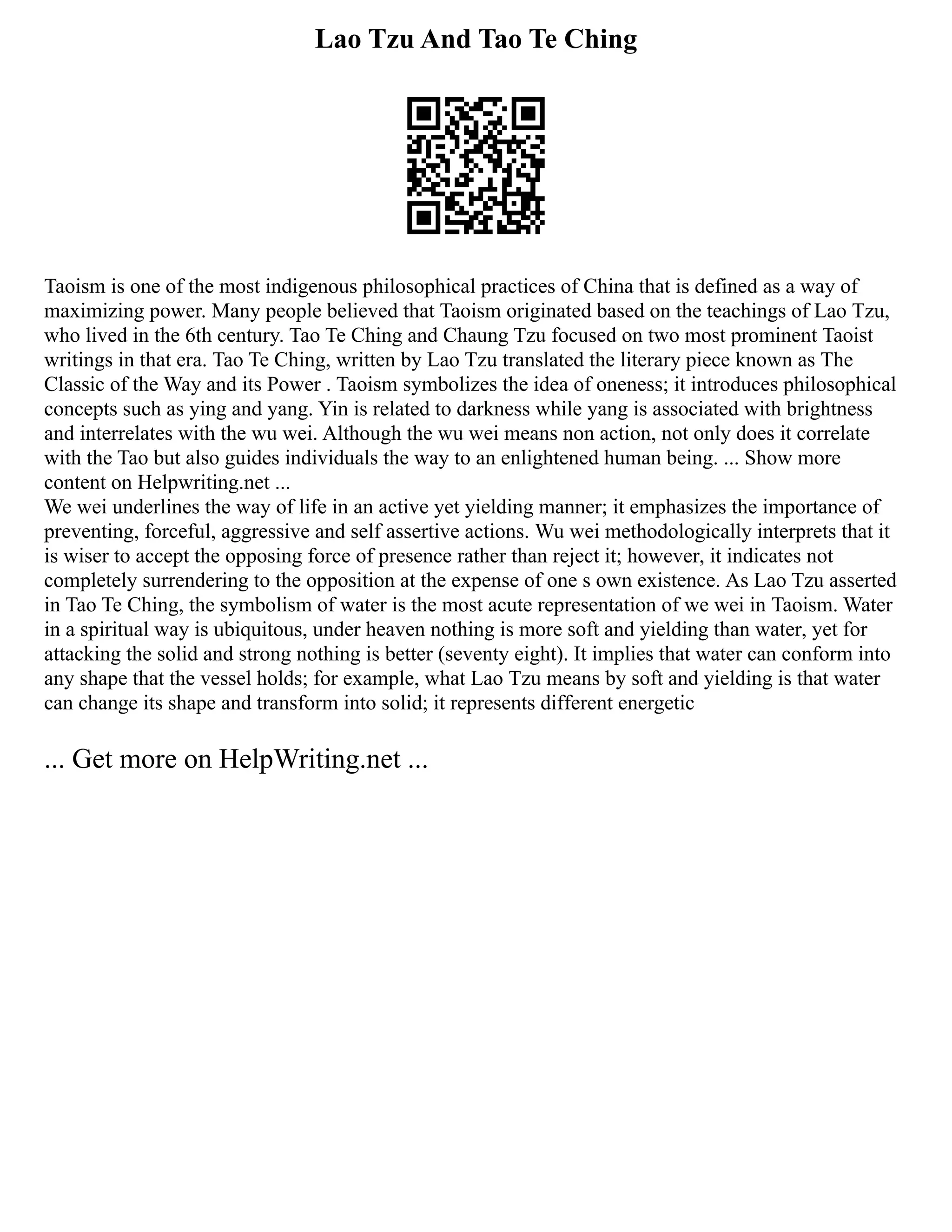 Lao Tzu And Tao Te Ching
Taoism is one of the most indigenous philosophical practices of China that is defined as a way of
maximizing power. Many people believed that Taoism originated based on the teachings of Lao Tzu,
who lived in the 6th century. Tao Te Ching and Chaung Tzu focused on two most prominent Taoist
writings in that era. Tao Te Ching, written by Lao Tzu translated the literary piece known as The
Classic of the Way and its Power . Taoism symbolizes the idea of oneness; it introduces philosophical
concepts such as ying and yang. Yin is related to darkness while yang is associated with brightness
and interrelates with the wu wei. Although the wu wei means non action, not only does it correlate
with the Tao but also guides individuals the way to an enlightened human being. ... Show more
content on Helpwriting.net ...
We wei underlines the way of life in an active yet yielding manner; it emphasizes the importance of
preventing, forceful, aggressive and self assertive actions. Wu wei methodologically interprets that it
is wiser to accept the opposing force of presence rather than reject it; however, it indicates not
completely surrendering to the opposition at the expense of one s own existence. As Lao Tzu asserted
in Tao Te Ching, the symbolism of water is the most acute representation of we wei in Taoism. Water
in a spiritual way is ubiquitous, under heaven nothing is more soft and yielding than water, yet for
attacking the solid and strong nothing is better (seventy eight). It implies that water can conform into
any shape that the vessel holds; for example, what Lao Tzu means by soft and yielding is that water
can change its shape and transform into solid; it represents different energetic
... Get more on HelpWriting.net ...
 