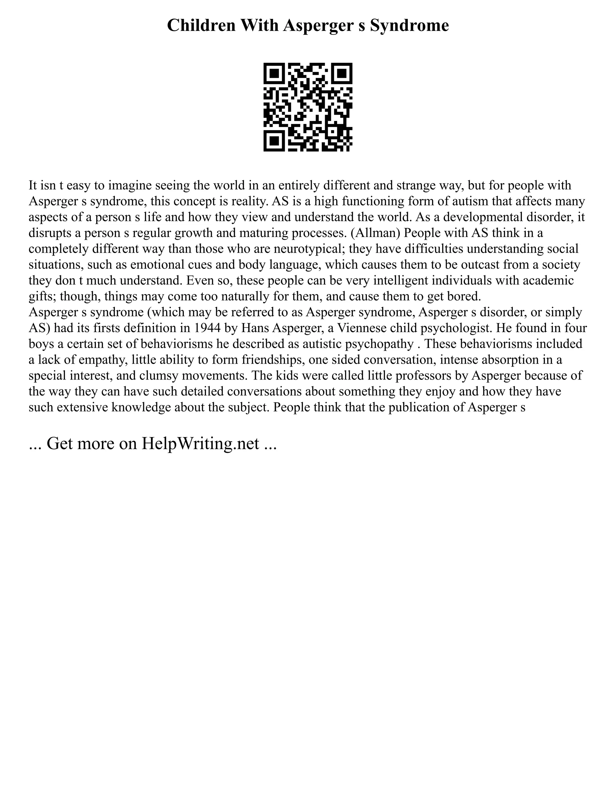 Children With Asperger s Syndrome
It isn t easy to imagine seeing the world in an entirely different and strange way, but for people with
Asperger s syndrome, this concept is reality. AS is a high functioning form of autism that affects many
aspects of a person s life and how they view and understand the world. As a developmental disorder, it
disrupts a person s regular growth and maturing processes. (Allman) People with AS think in a
completely different way than those who are neurotypical; they have difficulties understanding social
situations, such as emotional cues and body language, which causes them to be outcast from a society
they don t much understand. Even so, these people can be very intelligent individuals with academic
gifts; though, things may come too naturally for them, and cause them to get bored.
Asperger s syndrome (which may be referred to as Asperger syndrome, Asperger s disorder, or simply
AS) had its firsts definition in 1944 by Hans Asperger, a Viennese child psychologist. He found in four
boys a certain set of behaviorisms he described as autistic psychopathy . These behaviorisms included
a lack of empathy, little ability to form friendships, one sided conversation, intense absorption in a
special interest, and clumsy movements. The kids were called little professors by Asperger because of
the way they can have such detailed conversations about something they enjoy and how they have
such extensive knowledge about the subject. People think that the publication of Asperger s
... Get more on HelpWriting.net ...
 
