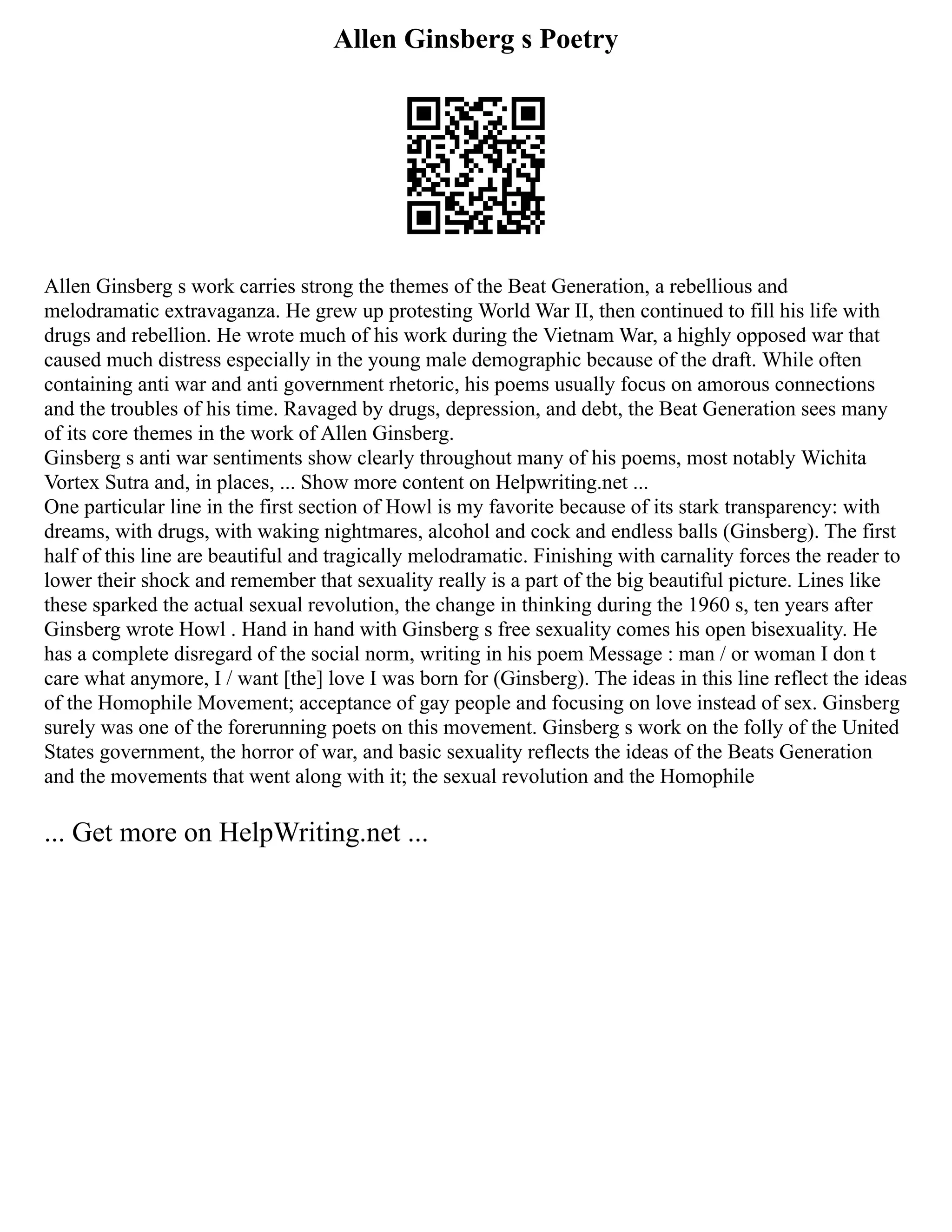 Allen Ginsberg s Poetry
Allen Ginsberg s work carries strong the themes of the Beat Generation, a rebellious and
melodramatic extravaganza. He grew up protesting World War II, then continued to fill his life with
drugs and rebellion. He wrote much of his work during the Vietnam War, a highly opposed war that
caused much distress especially in the young male demographic because of the draft. While often
containing anti war and anti government rhetoric, his poems usually focus on amorous connections
and the troubles of his time. Ravaged by drugs, depression, and debt, the Beat Generation sees many
of its core themes in the work of Allen Ginsberg.
Ginsberg s anti war sentiments show clearly throughout many of his poems, most notably Wichita
Vortex Sutra and, in places, ... Show more content on Helpwriting.net ...
One particular line in the first section of Howl is my favorite because of its stark transparency: with
dreams, with drugs, with waking nightmares, alcohol and cock and endless balls (Ginsberg). The first
half of this line are beautiful and tragically melodramatic. Finishing with carnality forces the reader to
lower their shock and remember that sexuality really is a part of the big beautiful picture. Lines like
these sparked the actual sexual revolution, the change in thinking during the 1960 s, ten years after
Ginsberg wrote Howl . Hand in hand with Ginsberg s free sexuality comes his open bisexuality. He
has a complete disregard of the social norm, writing in his poem Message : man / or woman I don t
care what anymore, I / want [the] love I was born for (Ginsberg). The ideas in this line reflect the ideas
of the Homophile Movement; acceptance of gay people and focusing on love instead of sex. Ginsberg
surely was one of the forerunning poets on this movement. Ginsberg s work on the folly of the United
States government, the horror of war, and basic sexuality reflects the ideas of the Beats Generation
and the movements that went along with it; the sexual revolution and the Homophile
... Get more on HelpWriting.net ...
 