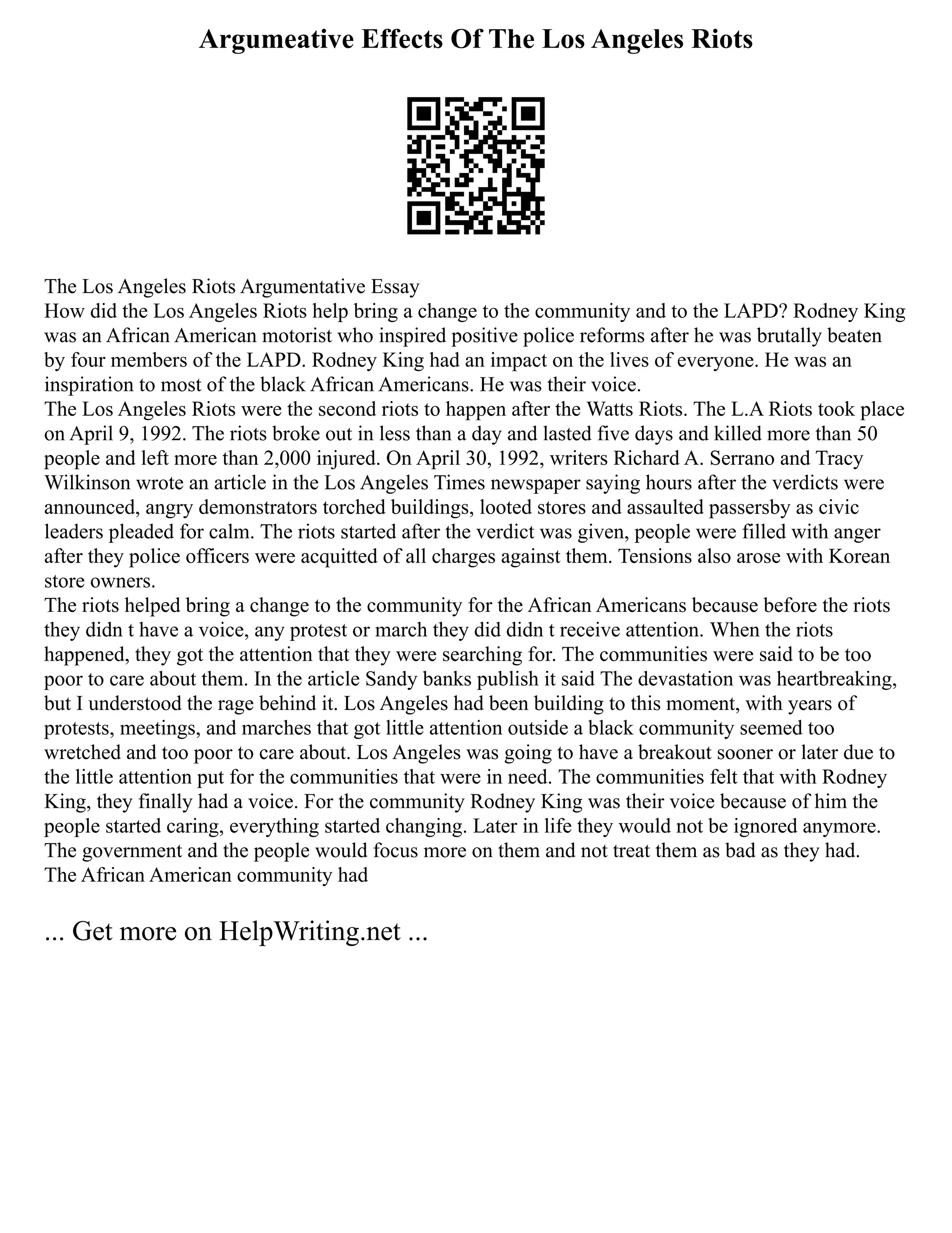 Argumeative Effects Of The Los Angeles Riots
The Los Angeles Riots Argumentative Essay
How did the Los Angeles Riots help bring a change to the community and to the LAPD? Rodney King
was an African American motorist who inspired positive police reforms after he was brutally beaten
by four members of the LAPD. Rodney King had an impact on the lives of everyone. He was an
inspiration to most of the black African Americans. He was their voice.
The Los Angeles Riots were the second riots to happen after the Watts Riots. The L.A Riots took place
on April 9, 1992. The riots broke out in less than a day and lasted five days and killed more than 50
people and left more than 2,000 injured. On April 30, 1992, writers Richard A. Serrano and Tracy
Wilkinson wrote an article in the Los Angeles Times newspaper saying hours after the verdicts were
announced, angry demonstrators torched buildings, looted stores and assaulted passersby as civic
leaders pleaded for calm. The riots started after the verdict was given, people were filled with anger
after they police officers were acquitted of all charges against them. Tensions also arose with Korean
store owners.
The riots helped bring a change to the community for the African Americans because before the riots
they didn t have a voice, any protest or march they did didn t receive attention. When the riots
happened, they got the attention that they were searching for. The communities were said to be too
poor to care about them. In the article Sandy banks publish it said The devastation was heartbreaking,
but I understood the rage behind it. Los Angeles had been building to this moment, with years of
protests, meetings, and marches that got little attention outside a black community seemed too
wretched and too poor to care about. Los Angeles was going to have a breakout sooner or later due to
the little attention put for the communities that were in need. The communities felt that with Rodney
King, they finally had a voice. For the community Rodney King was their voice because of him the
people started caring, everything started changing. Later in life they would not be ignored anymore.
The government and the people would focus more on them and not treat them as bad as they had.
The African American community had
... Get more on HelpWriting.net ...
 