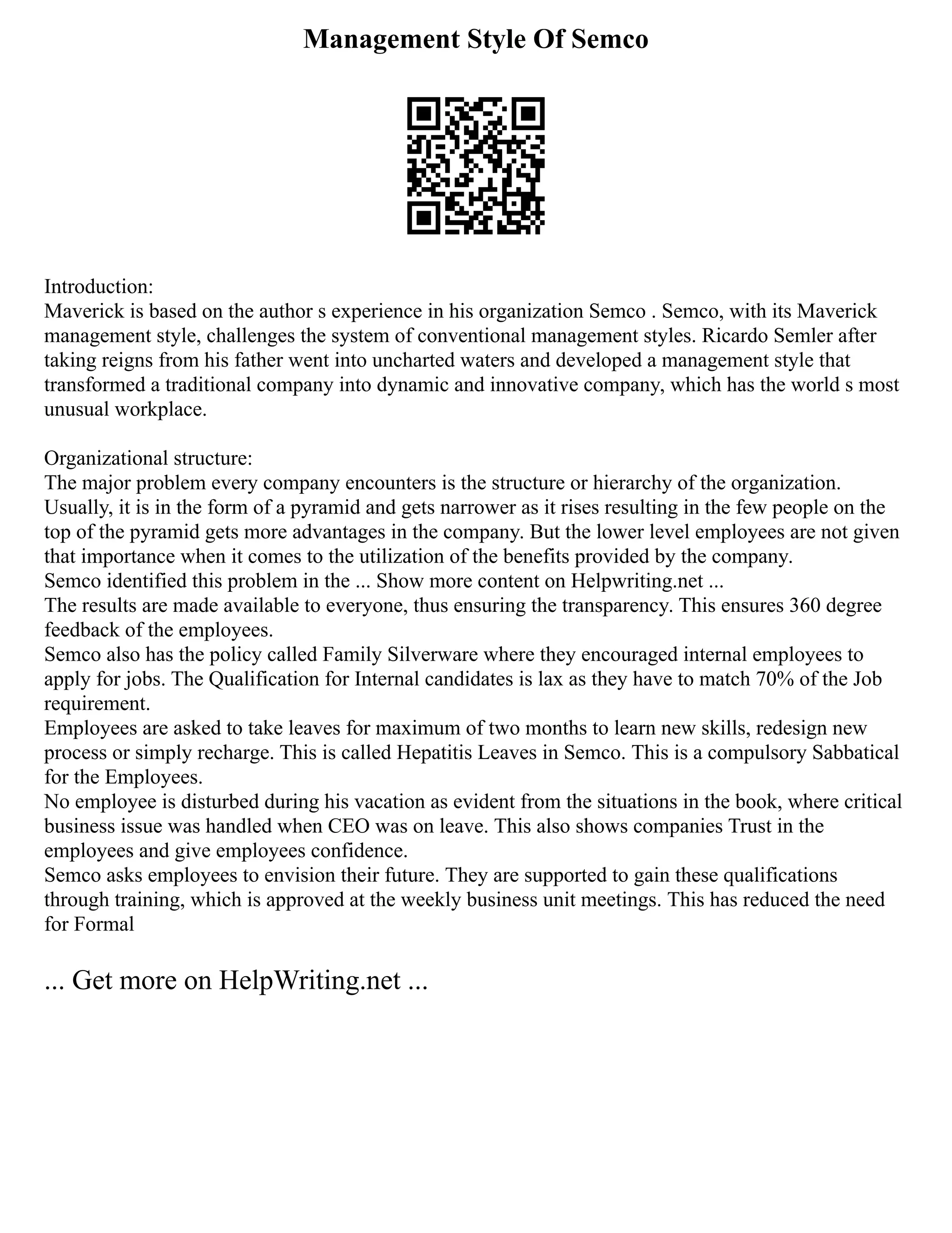 Management Style Of Semco
Introduction:
Maverick is based on the author s experience in his organization Semco . Semco, with its Maverick
management style, challenges the system of conventional management styles. Ricardo Semler after
taking reigns from his father went into uncharted waters and developed a management style that
transformed a traditional company into dynamic and innovative company, which has the world s most
unusual workplace.
Organizational structure:
The major problem every company encounters is the structure or hierarchy of the organization.
Usually, it is in the form of a pyramid and gets narrower as it rises resulting in the few people on the
top of the pyramid gets more advantages in the company. But the lower level employees are not given
that importance when it comes to the utilization of the benefits provided by the company.
Semco identified this problem in the ... Show more content on Helpwriting.net ...
The results are made available to everyone, thus ensuring the transparency. This ensures 360 degree
feedback of the employees.
Semco also has the policy called Family Silverware where they encouraged internal employees to
apply for jobs. The Qualification for Internal candidates is lax as they have to match 70% of the Job
requirement.
Employees are asked to take leaves for maximum of two months to learn new skills, redesign new
process or simply recharge. This is called Hepatitis Leaves in Semco. This is a compulsory Sabbatical
for the Employees.
No employee is disturbed during his vacation as evident from the situations in the book, where critical
business issue was handled when CEO was on leave. This also shows companies Trust in the
employees and give employees confidence.
Semco asks employees to envision their future. They are supported to gain these qualifications
through training, which is approved at the weekly business unit meetings. This has reduced the need
for Formal
... Get more on HelpWriting.net ...
 