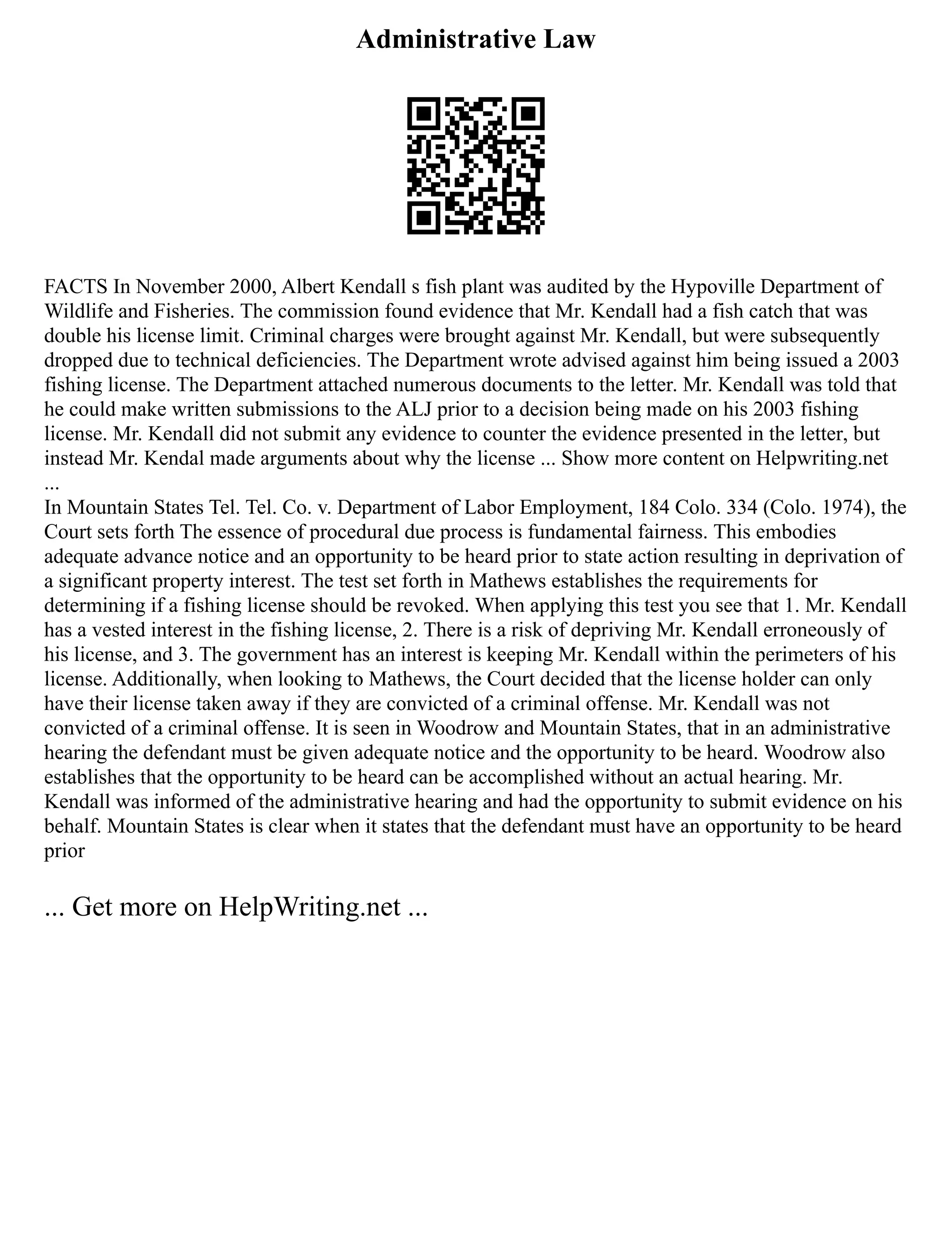 Administrative Law
FACTS In November 2000, Albert Kendall s fish plant was audited by the Hypoville Department of
Wildlife and Fisheries. The commission found evidence that Mr. Kendall had a fish catch that was
double his license limit. Criminal charges were brought against Mr. Kendall, but were subsequently
dropped due to technical deficiencies. The Department wrote advised against him being issued a 2003
fishing license. The Department attached numerous documents to the letter. Mr. Kendall was told that
he could make written submissions to the ALJ prior to a decision being made on his 2003 fishing
license. Mr. Kendall did not submit any evidence to counter the evidence presented in the letter, but
instead Mr. Kendal made arguments about why the license ... Show more content on Helpwriting.net
...
In Mountain States Tel. Tel. Co. v. Department of Labor Employment, 184 Colo. 334 (Colo. 1974), the
Court sets forth The essence of procedural due process is fundamental fairness. This embodies
adequate advance notice and an opportunity to be heard prior to state action resulting in deprivation of
a significant property interest. The test set forth in Mathews establishes the requirements for
determining if a fishing license should be revoked. When applying this test you see that 1. Mr. Kendall
has a vested interest in the fishing license, 2. There is a risk of depriving Mr. Kendall erroneously of
his license, and 3. The government has an interest is keeping Mr. Kendall within the perimeters of his
license. Additionally, when looking to Mathews, the Court decided that the license holder can only
have their license taken away if they are convicted of a criminal offense. Mr. Kendall was not
convicted of a criminal offense. It is seen in Woodrow and Mountain States, that in an administrative
hearing the defendant must be given adequate notice and the opportunity to be heard. Woodrow also
establishes that the opportunity to be heard can be accomplished without an actual hearing. Mr.
Kendall was informed of the administrative hearing and had the opportunity to submit evidence on his
behalf. Mountain States is clear when it states that the defendant must have an opportunity to be heard
prior
... Get more on HelpWriting.net ...
 