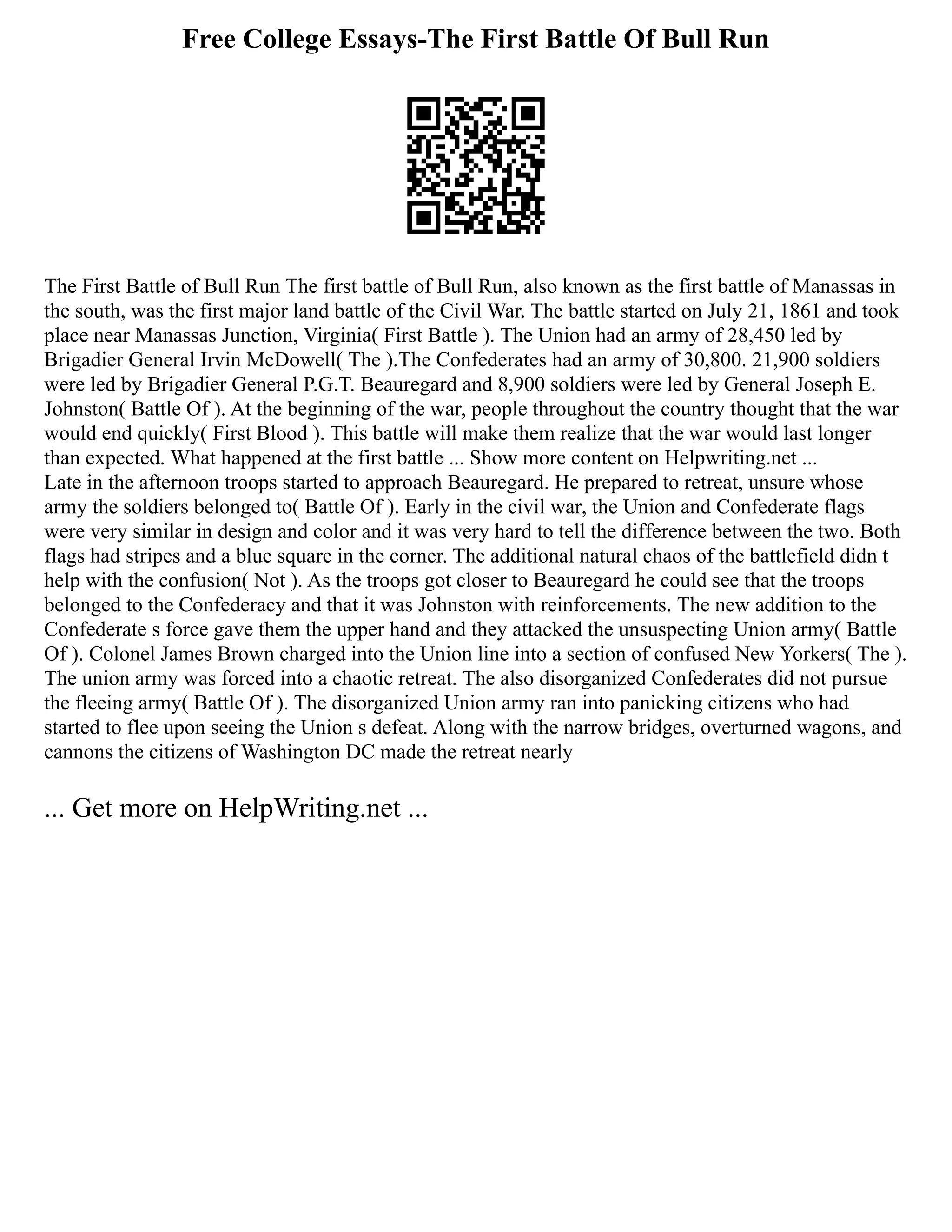 Free College Essays-The First Battle Of Bull Run
The First Battle of Bull Run The first battle of Bull Run, also known as the first battle of Manassas in
the south, was the first major land battle of the Civil War. The battle started on July 21, 1861 and took
place near Manassas Junction, Virginia( First Battle ). The Union had an army of 28,450 led by
Brigadier General Irvin McDowell( The ).The Confederates had an army of 30,800. 21,900 soldiers
were led by Brigadier General P.G.T. Beauregard and 8,900 soldiers were led by General Joseph E.
Johnston( Battle Of ). At the beginning of the war, people throughout the country thought that the war
would end quickly( First Blood ). This battle will make them realize that the war would last longer
than expected. What happened at the first battle ... Show more content on Helpwriting.net ...
Late in the afternoon troops started to approach Beauregard. He prepared to retreat, unsure whose
army the soldiers belonged to( Battle Of ). Early in the civil war, the Union and Confederate flags
were very similar in design and color and it was very hard to tell the difference between the two. Both
flags had stripes and a blue square in the corner. The additional natural chaos of the battlefield didn t
help with the confusion( Not ). As the troops got closer to Beauregard he could see that the troops
belonged to the Confederacy and that it was Johnston with reinforcements. The new addition to the
Confederate s force gave them the upper hand and they attacked the unsuspecting Union army( Battle
Of ). Colonel James Brown charged into the Union line into a section of confused New Yorkers( The ).
The union army was forced into a chaotic retreat. The also disorganized Confederates did not pursue
the fleeing army( Battle Of ). The disorganized Union army ran into panicking citizens who had
started to flee upon seeing the Union s defeat. Along with the narrow bridges, overturned wagons, and
cannons the citizens of Washington DC made the retreat nearly
... Get more on HelpWriting.net ...
 