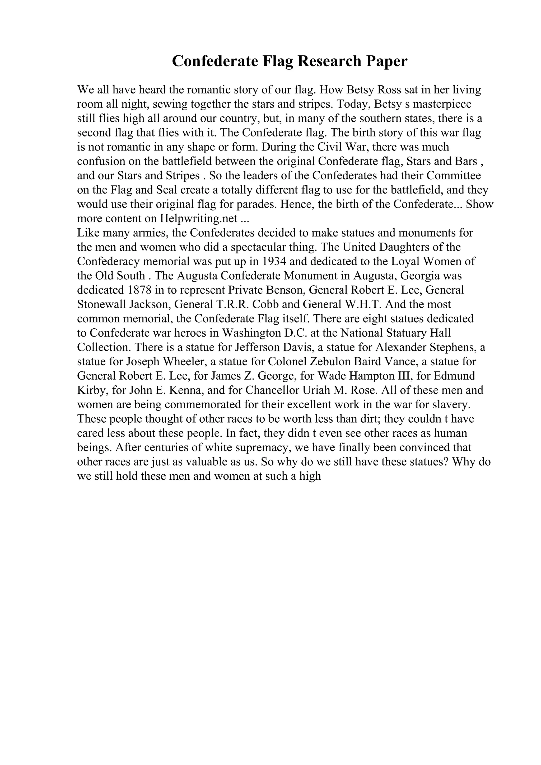Confederate Flag Research Paper
We all have heard the romantic story of our flag. How Betsy Ross sat in her living
room all night, sewing together the stars and stripes. Today, Betsy s masterpiece
still flies high all around our country, but, in many of the southern states, there is a
second flag that flies with it. The Confederate flag. The birth story of this war flag
is not romantic in any shape or form. During the Civil War, there was much
confusion on the battlefield between the original Confederate flag, Stars and Bars ,
and our Stars and Stripes . So the leaders of the Confederates had their Committee
on the Flag and Seal create a totally different flag to use for the battlefield, and they
would use their original flag for parades. Hence, the birth of the Confederate... Show
more content on Helpwriting.net ...
Like many armies, the Confederates decided to make statues and monuments for
the men and women who did a spectacular thing. The United Daughters of the
Confederacy memorial was put up in 1934 and dedicated to the Loyal Women of
the Old South . The Augusta Confederate Monument in Augusta, Georgia was
dedicated 1878 in to represent Private Benson, General Robert E. Lee, General
Stonewall Jackson, General T.R.R. Cobb and General W.H.T. And the most
common memorial, the Confederate Flag itself. There are eight statues dedicated
to Confederate war heroes in Washington D.C. at the National Statuary Hall
Collection. There is a statue for Jefferson Davis, a statue for Alexander Stephens, a
statue for Joseph Wheeler, a statue for Colonel Zebulon Baird Vance, a statue for
General Robert E. Lee, for James Z. George, for Wade Hampton III, for Edmund
Kirby, for John E. Kenna, and for Chancellor Uriah M. Rose. All of these men and
women are being commemorated for their excellent work in the war for slavery.
These people thought of other races to be worth less than dirt; they couldn t have
cared less about these people. In fact, they didn t even see other races as human
beings. After centuries of white supremacy, we have finally been convinced that
other races are just as valuable as us. So why do we still have these statues? Why do
we still hold these men and women at such a high
 
