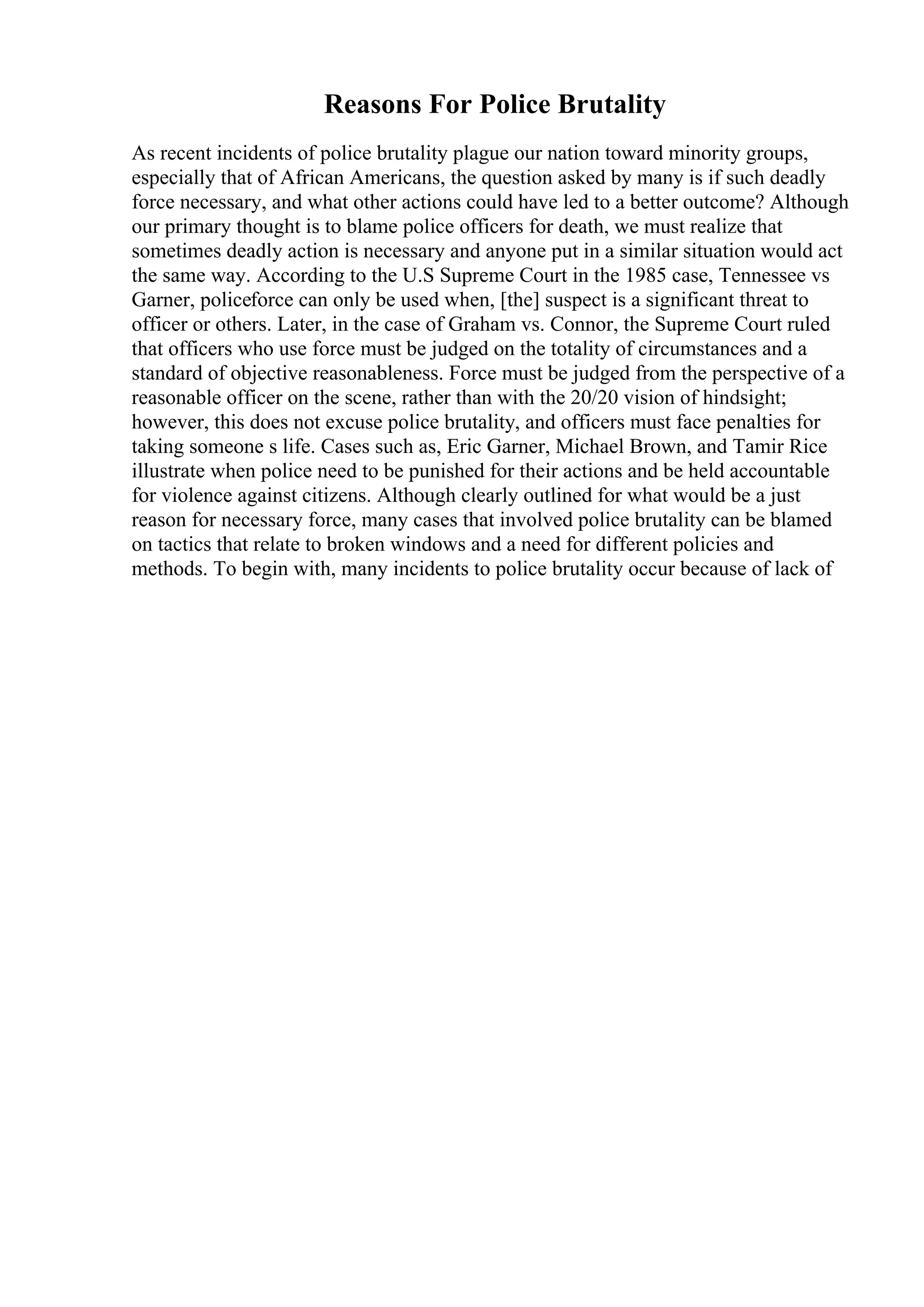 Reasons For Police Brutality
As recent incidents of police brutality plague our nation toward minority groups,
especially that of African Americans, the question asked by many is if such deadly
force necessary, and what other actions could have led to a better outcome? Although
our primary thought is to blame police officers for death, we must realize that
sometimes deadly action is necessary and anyone put in a similar situation would act
the same way. According to the U.S Supreme Court in the 1985 case, Tennessee vs
Garner, policeforce can only be used when, [the] suspect is a significant threat to
officer or others. Later, in the case of Graham vs. Connor, the Supreme Court ruled
that officers who use force must be judged on the totality of circumstances and a
standard of objective reasonableness. Force must be judged from the perspective of a
reasonable officer on the scene, rather than with the 20/20 vision of hindsight;
however, this does not excuse police brutality, and officers must face penalties for
taking someone s life. Cases such as, Eric Garner, Michael Brown, and Tamir Rice
illustrate when police need to be punished for their actions and be held accountable
for violence against citizens. Although clearly outlined for what would be a just
reason for necessary force, many cases that involved police brutality can be blamed
on tactics that relate to broken windows and a need for different policies and
methods. To begin with, many incidents to police brutality occur because of lack of
 