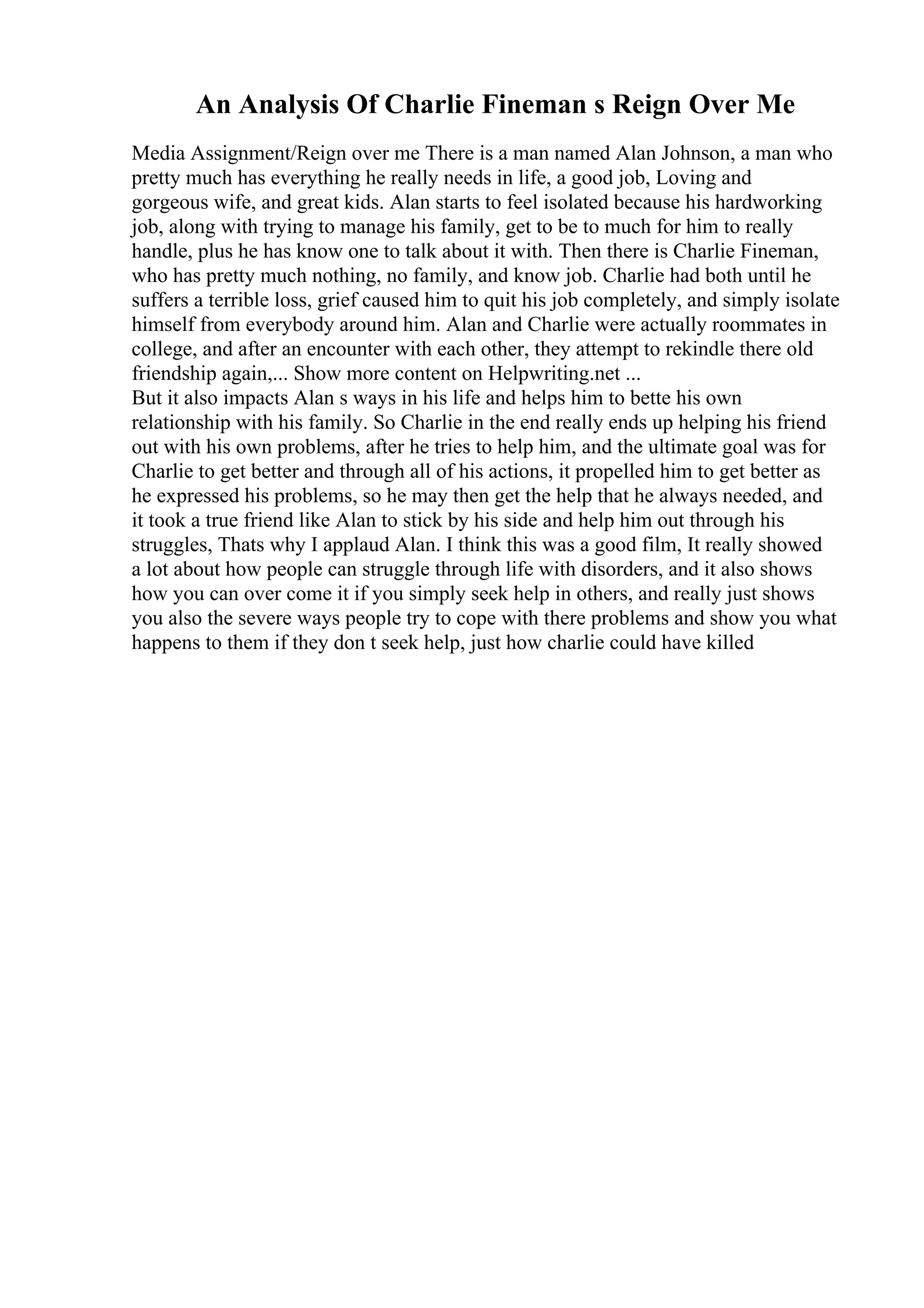 An Analysis Of Charlie Fineman s Reign Over Me
Media Assignment/Reign over me There is a man named Alan Johnson, a man who
pretty much has everything he really needs in life, a good job, Loving and
gorgeous wife, and great kids. Alan starts to feel isolated because his hardworking
job, along with trying to manage his family, get to be to much for him to really
handle, plus he has know one to talk about it with. Then there is Charlie Fineman,
who has pretty much nothing, no family, and know job. Charlie had both until he
suffers a terrible loss, grief caused him to quit his job completely, and simply isolate
himself from everybody around him. Alan and Charlie were actually roommates in
college, and after an encounter with each other, they attempt to rekindle there old
friendship again,... Show more content on Helpwriting.net ...
But it also impacts Alan s ways in his life and helps him to bette his own
relationship with his family. So Charlie in the end really ends up helping his friend
out with his own problems, after he tries to help him, and the ultimate goal was for
Charlie to get better and through all of his actions, it propelled him to get better as
he expressed his problems, so he may then get the help that he always needed, and
it took a true friend like Alan to stick by his side and help him out through his
struggles, Thats why I applaud Alan. I think this was a good film, It really showed
a lot about how people can struggle through life with disorders, and it also shows
how you can over come it if you simply seek help in others, and really just shows
you also the severe ways people try to cope with there problems and show you what
happens to them if they don t seek help, just how charlie could have killed
 